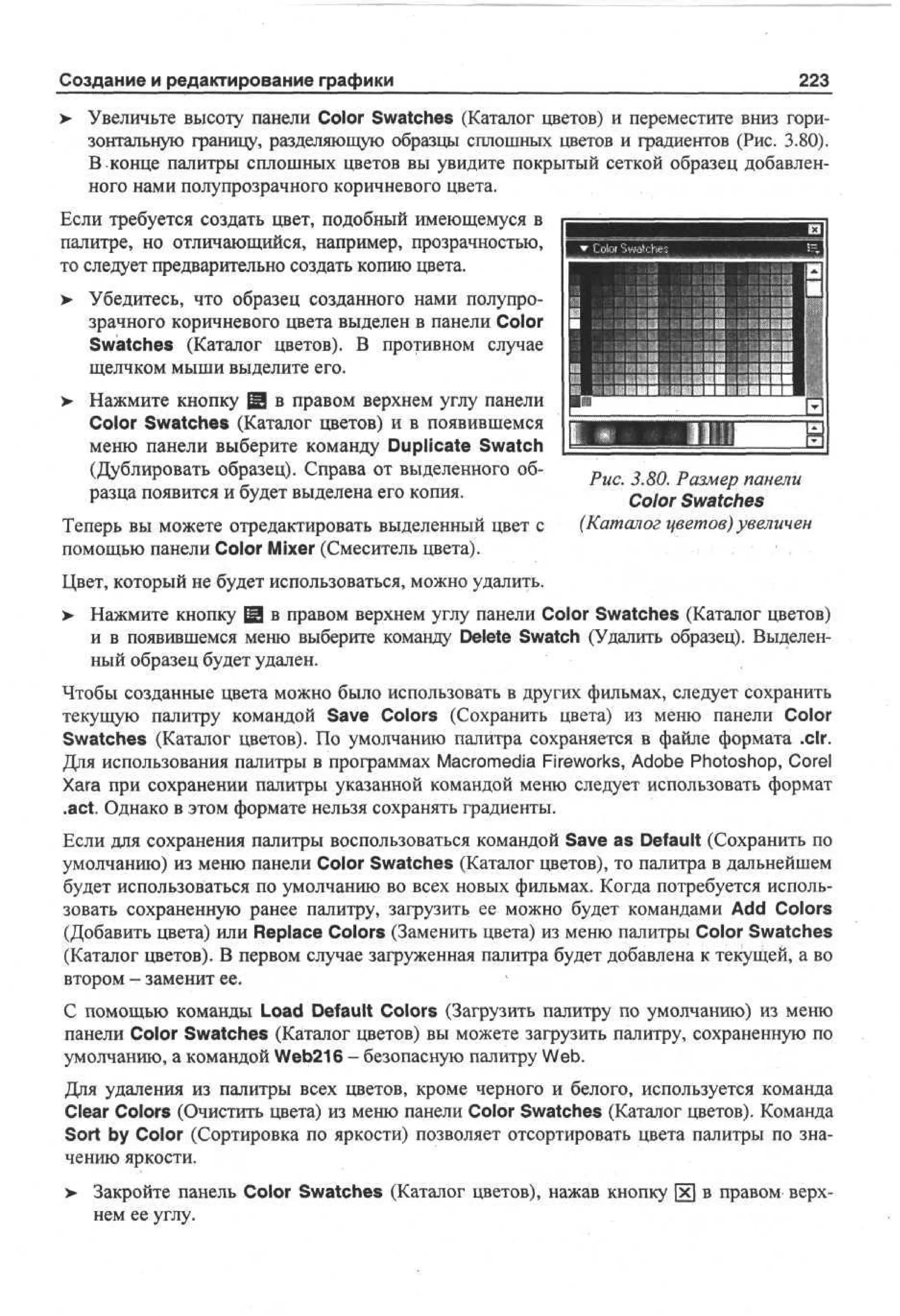 Создание и редактирование графики
>

223

Увеличьте высоту панели Color Swatches (Каталог цветов) и переместите вниз горизонтальную границу, разделяющую образцы сплошных цветов и градиентов (Рис. 3.80).
В конце палитры сплошных цветов вы увидите покрытый сеткой образец добавленного нами полупрозрачного коричневого цвета.

Если требуется создать цвет, подобный имеющемуся в
палитре, но отличающийся, например, прозрачностью,
то следует предварительно создать копию цвета.
>

Убедитесь, что образец созданного нами полупрозрачного коричневого цвета выделен в панели Color
Swatches (Каталог цветов). В противном случае
щелчком мыши выделите его.

> Нажмите кнопку Щ в правом верхнем углу панели
•
Color Swatches (Каталог цветов) и в появившемся
меню панели выберите команду Duplicate Swatch
(Дублировать образец). Справа от выделенного образца появится и будет выделена его копия.
Теперь вы можете отредактировать выделенный цвет с
помощью панели Color Mixer (Смеситель цвета).

Рис. 3.80. Размер панели
Color Swatches
(Каталог цветов) увеличен

Цвет, который не будет использоваться, можно удалить.
> Нажмите кнопку fgj в правом верхнем углу панели Color Swatches (Каталог цветов)
•
и в появившемся меню выберите команду Delete Swatch (Удалить образец). Выделенный образец будет удален.
Чтобы созданные цвета можно было использовать в других фильмах, следует сохранить
текущую палитру командой Save Colors (Сохранить цвета) из меню панели Color
Swatches (Каталог цветов). По умолчанию палитра сохраняется в файле формата .clr.
Для использования палитры в программах Macromedia Fireworks, Adobe Photoshop, Corel
Xara при сохранении палитры указанной командой меню следует использовать формат
.act. Однако в этом формате нельзя сохранять градиенты.
Если для сохранения палитры воспользоваться командой Save as Default (Сохранить по
умолчанию) из меню панели Color Swatches (Каталог цветов), то палитра в дальнейшем
будет использоваться по умолчанию во всех новых фильмах. Когда потребуется использовать сохраненную ранее палитру, загрузить ее можно будет командами Add Colors
(Добавить цвета) или Replace Colors (Заменить цвета) из меню палитры Color Swatches
(Каталог цветов). В первом случае загруженная палитра будет добавлена к текущей, а во
втором - заменит ее.
С помощью команды Load Default Colors (Загрузить палитру по умолчанию) из меню
панели Color Swatches (Каталог цветов) вы можете загрузить палитру, сохраненную по
умолчанию, а командой Web216 - безопасную палитру Web.
Для удаления из палитры всех цветов, кроме черного и белого, используется команда
Clear Colors (Очистить цвета) из меню панели Color Swatches (Каталог цветов). Команда
Sort by Color (Сортировка по яркости) позволяет отсортировать цвета палитры по значению яркости.
> Закройте панель Color Swatches (Каталог цветов), нажав кнопку
•
нем ее углу.

в правом верх-

 