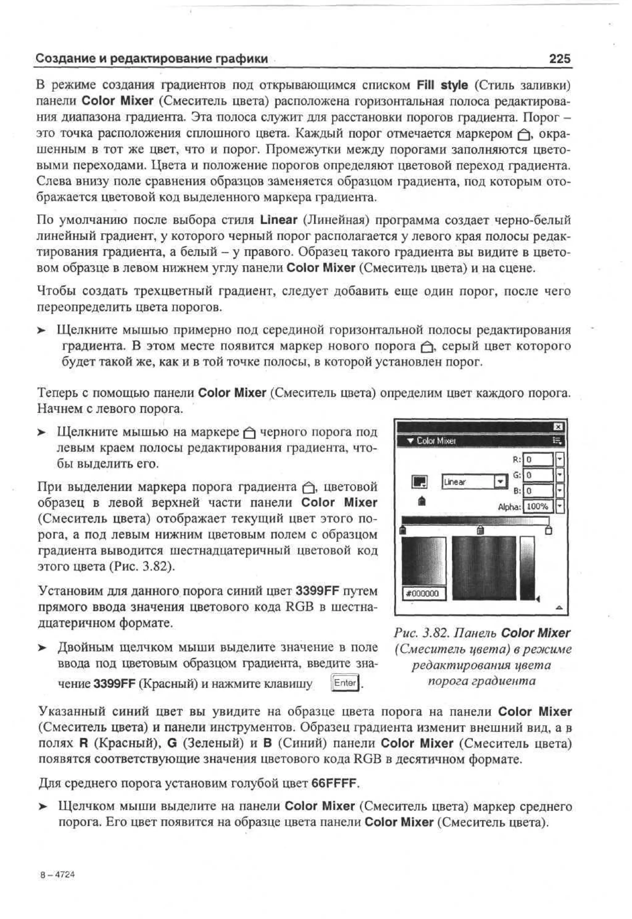 Создание и редактирование графики

225

В режиме создания градиентов под открывающимся списком Fill style (Стиль заливки)
панели Color Mixer (Смеситель цвета) расположена горизонтальная полоса редактирования диапазона градиента. Эта полоса служит для расстановки порогов градиента. Порог это точка расположения сплошного цвета. Каждый порог отмечается маркером (fj, окрашенным в тот же цвет, что и порог. Промежутки между порогами заполняются цветовыми переходами. Цвета и положение порогов определяют цветовой переход градиента.
Слева внизу поле сравнения образцов заменяется образцом градиента, под которым отображается цветовой код выделенного маркера градиента.
По умолчанию после выбора стиля Linear (Линейная) программа создает черно-белый
линейный градиент, у которого черный порог располагается у левого края полосы редактирования градиента, а белый - у правого. Образец такого градиента вы видите в цветовом образце в левом нижнем углу панели Color Mixer (Смеситель цвета) и на сцене.
Чтобы создать трехцветный градиент, следует добавить еще один порог, после чего
переопределить цвета порогов.
>

Щелкните мышью примерно под серединой горизонтальной полосы редактирования
градиента. В этом месте появится маркер нового порога ^ , серый цвет которого
будет такой же, как и в той точке полосы, в которой установлен порог.

Теперь с помощью панели Color Mixer (Смеситель цвета) определим цвет каждого порога.
Начнем с левого порога.
>- Щелкните мышью на маркере (fj черного порога под
левым краем полосы редактирования градиента, чтобы выделить его.
При выделении маркера порога градиента (fj, цветовой
образец в левой верхней части панели Color Mixer
(Смеситель цвета) отображает текущий цвет этого порога, а под левым нижним цветовым полем с образцом
градиента выводится шестнадцатеричный цветовой код
этого цвета (Рис. 3.82).
Установим для данного порога синий цвет 3399FF путем
прямого ввода значения цветового кода RGB в шестнадцатеричном формате.
>

Двойным щелчком мыши выделите значение в поле
ввода под цветовым образцом градиента, введите значение 3399FF (Красный) и нажмите клавишу [[Enter].

Рис. 3.82. Панель Color Mixer
(Смеситель цвета) в режиме
редактирования цвета
порога градиента

Указанный синий цвет вы увидите на образце цвета порога на панели Color Mixer
(Смеситель цвета) и панели инструментов. Образец градиента изменит внешний вид, а э
полях R (Красный), G (Зеленый) и В (Синий) панели Color Mixer (Смеситель цвета)
появятся соответствующие значения цветового кода RGB в десятичном формате.
Для среднего порога установим голубой цвет 66FFFF.
>

Щелчком мыши выделите на панели Color Mixer (Смеситель цвета) маркер среднего
порога. Его цвет появится на образце цвета панели Color Mixer (Смеситель цвета).

8-42
74

 