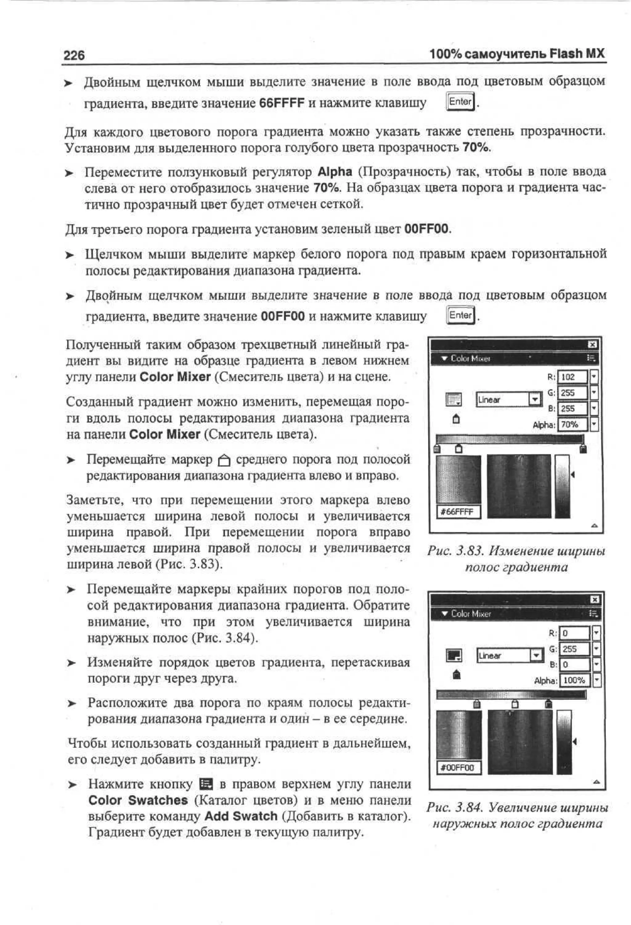 100% самоучитель Flash MX

226

> Двойным щелчком мыши выделите значение в поле ввода под цветовым образцом
•
градиента, введите значение 66FFFF и нажмите клавишу

pnter|.

Для каждого цветового порога градиента можно указать также степень прозрачности.
Установим для выделенного порога голубого цвета прозрачность 70%.
>

Переместите ползунковый регулятор Alpha (Прозрачность) так, чтобы в поле ввода
слева от него отобразилось значение 70%. На образцах цвета порога и градиента частично прозрачный цвет будет отмечен сеткой.

Для третьего порога градиента установим зеленый цвет 00FFOO.
>

Щелчком мыши выделите маркер белого порога под правым краем горизонтальной
полосы редактирования диапазона градиента.

> Двойным щелчком мыши выделите значение в поле ввода под цветовым образцом
градиента, введите значение O F O и нажмите клавишу
OF O

[[Enter].

Полученный таким образом трехцветный линейный градиент вы видите на образце градиента в левом нижнем
углу панели Color Mixer (Смеситель цвета) и на сцене.
Созданный градиент можно изменить, перемещая пороги вдоль полосы редактирования диапазона градиента
на панели Color Mixer (Смеситель цвета).
>

Перемещайте маркер |fj среднего порога под полосой
редактирования диапазона градиента влево и вправо.

Заметьте, что при перемещении этого маркера влево
уменьшается ширина левой полосы и увеличивается
ширина правой. При перемещении порога вправо
уменьшается ширина правой полосы и увеличивается
ширина левой (Рис. 3.83).

Рис. 3.83. Изменение ширины
полос градиента

> Перемещайте маркеры крайних порогов под поло•
сой редактирования диапазона градиента. Обратите
внимание, что при этом увеличивается ширина
наружных полос (Рис. 3.84).
>

Изменяйте порядок цветов градиента, перетаскивая
пороги друг через друга.

>

Расположите два порога по краям полосы редактирования диапазона градиента и один - в ее середине.

Чтобы использовать созданный градиент в дальнейшем,
его следует добавить в палитру.
> Нажмите кнопку @ в правом верхнем углу панели
•
Color Swatches (Каталог цветов) и в меню панели
выберите команду Add Swatch (Добавить в каталог).
Градиент будет добавлен в текущую палитру.

Рис. 3.84. Увеличение ширины
наружных полос градиента

 
