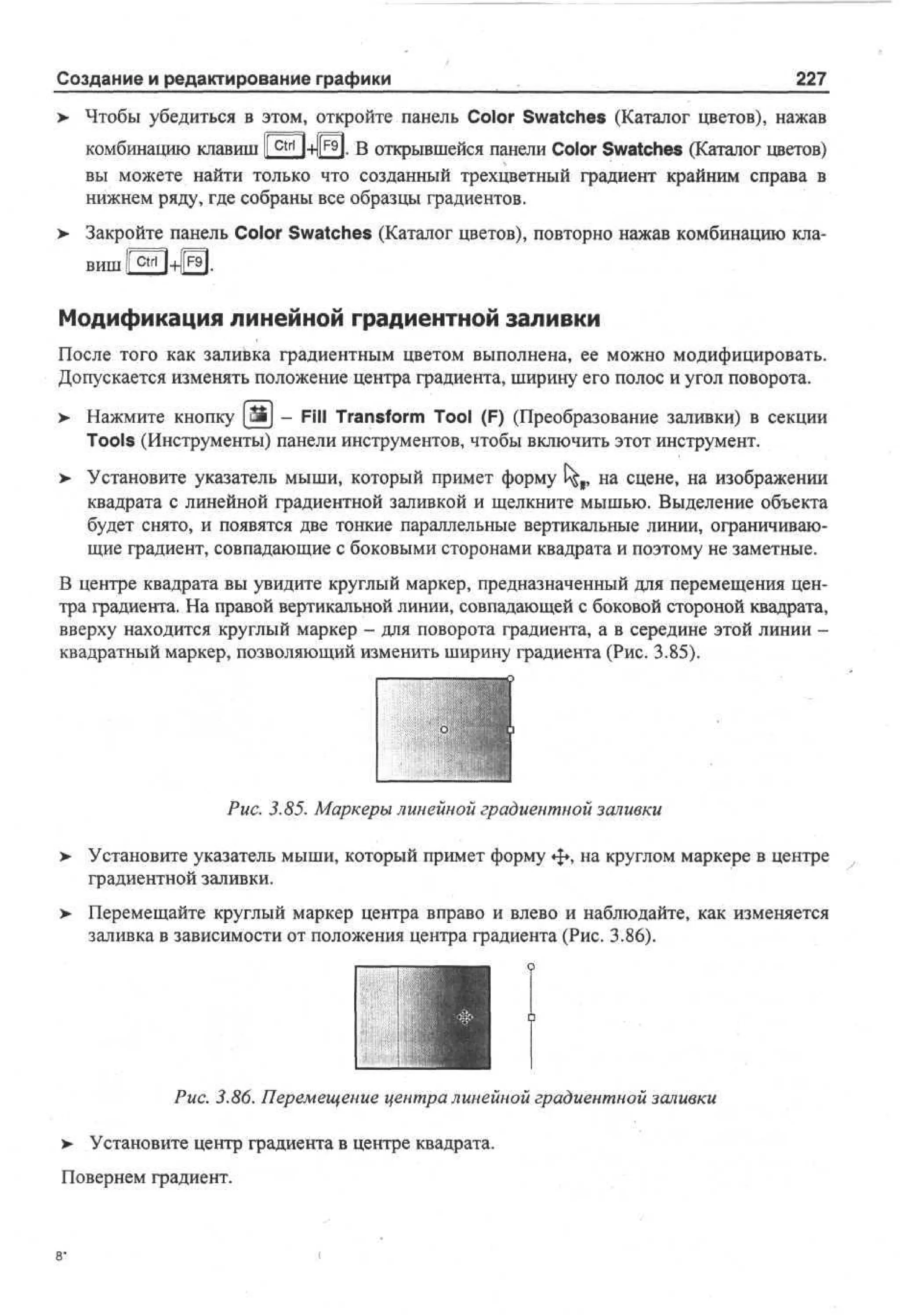 Создание и редактирование графики

227

Чтобы убедиться в этом, откройте панель Color Swatches (Каталог цветов), нажав
комбинацию клавиш 1 c t r l I-HI^H. В открывшейся панели Color Swatches (Каталог цветов)
1
вы можете найти только что созданный трехцветный градиент крайним справа в
нижнем ряду, где собраны все образцы градиентов.
Закройте панель Color Swatches (Каталог цветов), повторно нажав комбинацию кла-

вш ижии.
и

Модификация линейной градиентной заливки
После того как заливка градиентным цветом выполнена, ее можно модифицировать.
Допускается изменять положение центра градиента, ширину его полос и угол поворота.
>- Нажмите кнопку Ш] - Fill Transform Tool (F) (Преобразование заливки) в секции
Tools (Инструменты) панели инструментов, чтобы включить этот инструмент.
>

Установите указатель мыши, который примет форму £^г на сцене, на изображении
квадрата с линейной градиентной заливкой и щелкните мышью. Выделение объекта
будет снято, и появятся две тонкие параллельные вертикальные линии, ограничивающие градиент, совпадающие с боковыми сторонами квадрата и поэтому не заметные.

В центре квадрата вы увидите круглый маркер, предназначенный для перемещения центра градиента. На правой вертикальной линии, совпадающей с боковой стороной квадрата,
вверху находится круглый маркер - для поворота градиента, а в середине этой линии квадратный маркер, позволяющий изменить ширину градиента (Рис. 3.85).

Рис. 3.85. Маркеры линейной градиентной заливки
>

Установите указатель мыши, который примет форму ф , на круглом маркере в центре
градиентной заливки.

> Перемещайте круглый маркер центра вправо и влево и наблюдайте, как изменяется
•
заливка в зависимости от положения центра градиента (Рис. 3.86).

Рис. 3.86. Перемещение центра линейной градиентной заливки
>

Установите центр градиента в центре квадрата.

Повернем градиент.

,

 