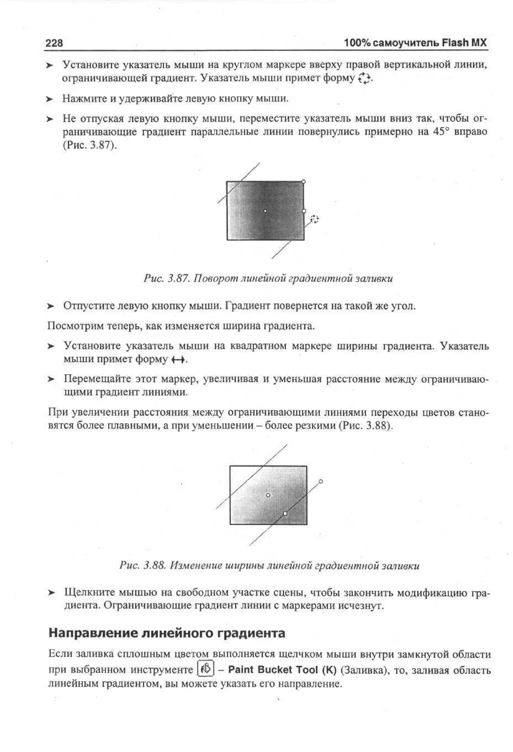 100% самоучитель Flash MX

228

Установите указатель мыши на круглом маркере вверху правой вертикальной линии,
ограничивающей градиент. Указатель мыши примет форму ^**.
Нажмите и удерживайте левую кнопку мыши.
Не отпуская левую кнопку мыши, переместите указатель мыши вниз так, чтобы ограничивающие градиент параллельные линии повернулись примерно на 45° вправо
(Рис. 3.87).

Рис. 3.87. Поворот линейной градиентной заливки
>

Отпустите левую кнопку мыши. Градиент повернется на такой же угол.

Посмотрим теперь, как изменяется ширина градиента.
> Установите указатель мыши на квадратном маркере ширины градиента. Указатель
•
мыши примет форму 4-+.
> Перемещайте этот маркер, увеличивая и уменьшая расстояние между ограничиваю•
щими градиент линиями.
При увеличении расстояния между ограничивающими линиями переходы цветов становятся более плавными, а при уменьшении - более резкими (Рис. 3.88).

Рис. 3.88. Изменение ширины линейной градиентной заливки
>

Щелкните мышью на свободном участке сцены, чтобы закончить модификацию градиента. Ограничивающие градиент линии с маркерами исчезнут.

Направление линейного градиента
Если заливка сплошным цветом выполняется щелчком мыши внутри замкнутой области
при выбранном инструменте [$> - Paint Bucket Tool (К) (Заливка), то, заливая область
линейным градиентом, вы можете указать его направление.

 