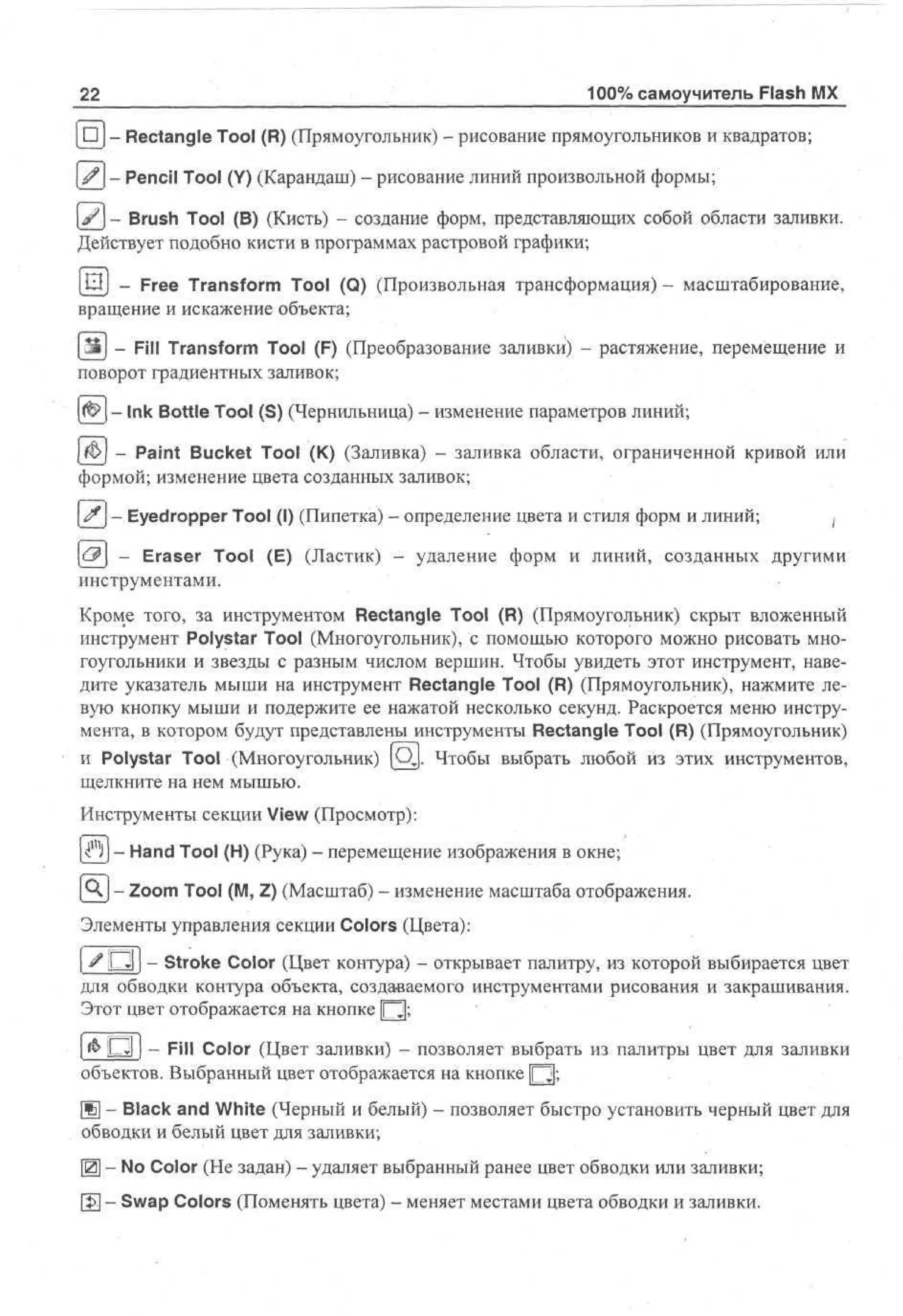 22

100% самоучитель Flash MX

[ • j - Rectangle Tool (R) (Прямоугольник) - рисование прямоугольников и квадратов;
| ^ j - Pencil Tool (Y) (Карандаш) - рисование линий произвольной формы;
(jfj - Brush Tool (В) (Кисть) - создание форм, представляющих собой области заливки.
Действует подобно кисти в программах растровой графики;
[Ш] - Free Transform Tool (Q) (Произвольная трансформация) - масштабирование,
вращение и искажение объекта;
Ш - Fill Transform Tool (F) (Преобразование заливки) - растяжение, перемещение и
поворот градиентных заливок;
- Ink Bottle Tool (S) (Чернильница) - изменение параметров линий;
(Ь - Paint Bucket Tool (К) (Заливка) - заливка области, ограниченной кривой или
формой; изменение цвета созданных заливок;
if - Eyedropper Tool (I) (Пипетка) - определение цвета и стиля форм и линий;

j

[с.?] - Eraser Tool (E) (Ластик) - удаление форм и линий, созданных другими
инструментами.
Кроме того, за инструментом Rectangle Tool (R) (Прямоугольник) скрыт вложенный
инструмент Polystar Tool (Многоугольник), с помощью которого можно рисовать многоугольники и звезды с разным числом вершин. Чтобы увидеть этот инструмент, наведите указатель мыши на инструмент Rectangle Tool (R) (Прямоугольник), нажмите левую кнопку мыши и подержите ее нажатой несколько секунд. Раскроется меню инструмента, в котором будут представлены инструменты Rectangle Tool (R) (Прямоугольник)
и Polystar Tool (Многоугольник) (Qj. Чтобы выбрать любой из этих инструментов,
щелкните на нем мышью.
Инструменты секции View (Просмотр):
l^llj - Hand Tool (H) (Рука) - перемещение изображения в окне;
[QJ - Zoom Tool (M, Z) (Масштаб) - изменение масштаба отображения.
Элементы управления секции Colors (Цвета):
| # ~~Z — Stroke Color (Цвет контура) - открывает палитру, из которой выбирается цвет
для обводки контура объекта, создаваемого инструментами рисования и закрашивания.
Этот цвет отображается на кнопке Д ;
[ & О j - Fill Color (Цвет заливки) - позволяет выбрать из палитры цвет для заливки
<
объектов. Выбранный цвет отображается на кнопке Ц ;
Щ - Black and White (Черный и белый) - позволяет быстро установить черный цвет для
обводки и белый цвет для заливки;
Щ - No Color (He задан) - удаляет выбранный ранее цвет обводки или заливки;
0§] - Swap Colors (Поменять цвета) - меняет местами цвета обводки и заливки.

 