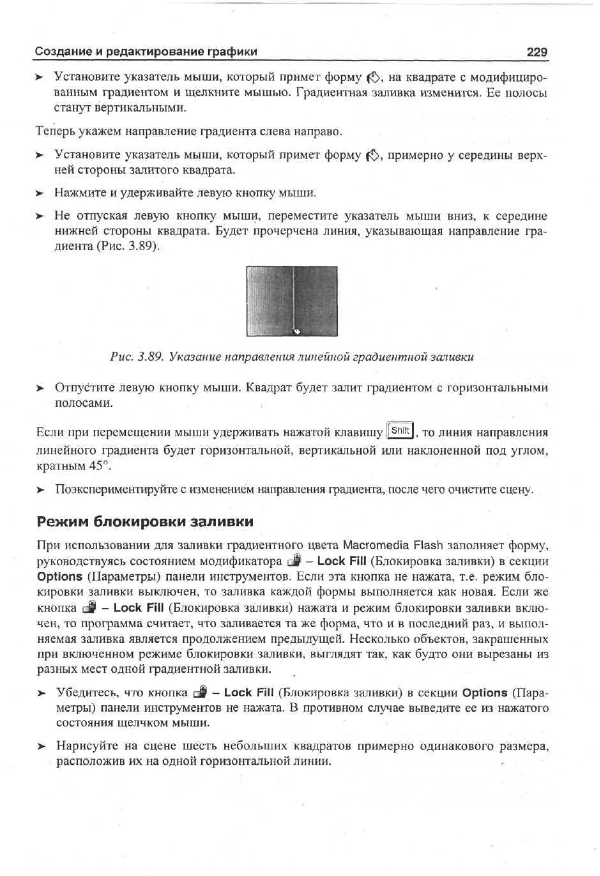 Создание и редактирование графики

229

> Установите указатель мыши, который примет форму f£>, на квадрате с модифицированным градиентом и щелкните мышью. Градиентная заливка изменится. Ее полосы
станут вертикальными.
Теперь укажем направление градиента слева направо.
> Установите указатель мыши, который примет форму f£>, примерно у середины верхней стороны залитого квадрата.
>

Нажмите и удерживайте левую кнопку мыши.

>- Не отпуская левую кнопку мыши, переместите указатель мыши вниз, к середине
нижней стороны квадрата. Будет прочерчена линия, указывающая направление градиента (Рис. 3.89).

Рис. 3.89. Указание направления линейной градиентной заливки
>

Отпустите левую кнопку мыши. Квадрат будет залит градиентом с горизонтальными
полосами.

Если при перемещении мыши удерживать нажатой клавишу ll Shift l, то линия направления
линейного градиента будет горизонтальной, вертикальной или наклоненной под углом,
кратным 45°.
>- Поэкспериментируйте с изменением направления градиента, после чего очистите сцену.

Режим блокировки заливки
При использовании для заливки градиентного цвета Macromedia Flash заполняет форму,
руководствуясь состоянием модификатора d i - Lock Fill (Блокировка заливки) в секции
Options (Параметры) панели инструментов. Если эта кнопка не нажата, т.е. режим блокировки заливки выключен, то заливка каждой формы выполняется как новая. Если же
кнопка @§ - Lock Fill (Блокировка заливки) нажата и режим блокировки заливки включен, то программа считает, что заливается та же форма, что и в последний раз, и выполняемая заливка является продолжением предыдущей. Несколько объектов, закрашенных
при включенном режиме блокировки заливки, выглядят так, как будто они вырезаны из
разных мест одной градиентной заливки.
>

Убедитесь, что кнопка Q§ - Lock Fill (Блокировка заливки) в секции Options (Параметры) панели инструментов не нажата. В противном случае выведите ее из нажатого
состояния щелчком мыши.

>• Нарисуйте на сцене шесть небольших квадратов примерно одинакового размера,
расположив их на одной горизонтальной линии.
. ; .-

 