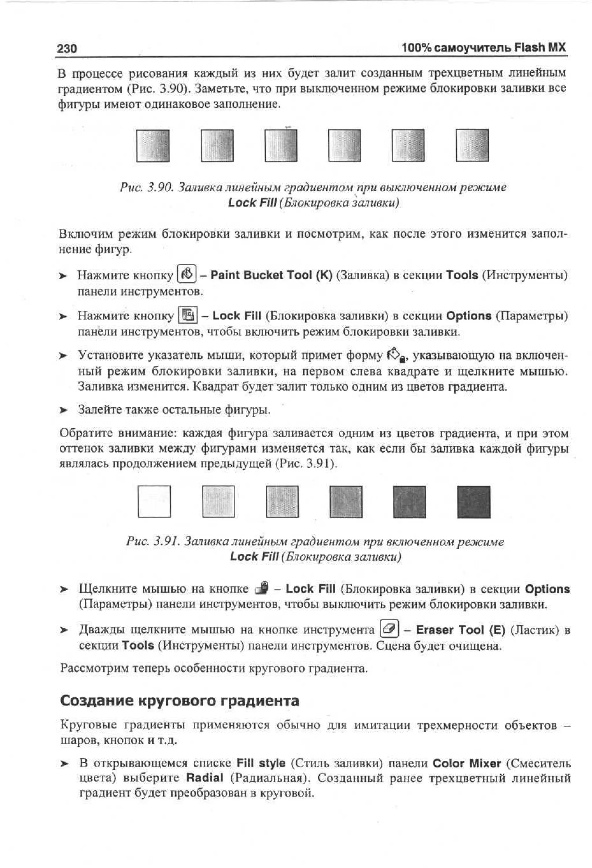 100% самоучитель Flash MX

230

В процессе рисования каждый из них будет залит созданным трехцветным линейным
градиентом (Рис. 3.90). Заметьте, что при выключенном режиме блокировки заливки все
фигуры имеют одинаковое заполнение.

Рис. 3.90. Заливка линейным градиентом при выключенном режиме
Lock Fill (Блокировка заливки)
Включим режим блокировки заливки и посмотрим, как после этого изменится заполнение фигур.
>

Нажмите кнопку |f§!>J - Paint Bucket Tool (К) (Заливка) в секции Tools (Инструменты)
панели инструментов.

>

Нажмите кнопку Щ - Lock Fill (Блокировка заливки) в секции Options (Параметры)
панели инструментов, чтобы включить режим блокировки заливки.

>

Установите указатель мыши, который примет форму (ЬЛ, указывающую на включенный режим блокировки заливки, на первом слева квадрате и щелкните мышью.
Заливка изменится. Квадрат будет залит только одним из цветов градиента.

> Залейте также остальные фигуры.
•
Обратите внимание: каждая фигура заливается одним из цветов градиента, и при этом
оттенок заливки между фигурами изменяется так, как если бы заливка каждой фигуры
являлась продолжением предыдущей (Рис. 3.91).

Рис. 3.91. Заливка линейным градиентом при включенном режиме
Lock Fill (Блокировка заливки)
>

Щелкните мышью на кнопке g§ - Lock Fill (Блокировка заливки) в секции Options
(Параметры) панели инструментов, чтобы выключить режим блокировки заливки.

>

Дважды щелкните мышью на кнопке инструмента &} - Eraser Tool (E) (Ластик) в
секции Tools (Инструменты) панели инструментов. Сцена будет очищена.

Рассмотрим теперь особенности кругового градиента.

Создание кругового градиента
Круговые градиенты применяются обычно для имитации трехмерности объектов шаров, кнопок и т.д.
>- В открывающемся списке Fill style (Стиль заливки) панели Color Mixer (Смеситель
цвета) выберите Radial (Радиальная). Созданный ранее трехцветный линейный
градиент будет преобразован в круговой.

 