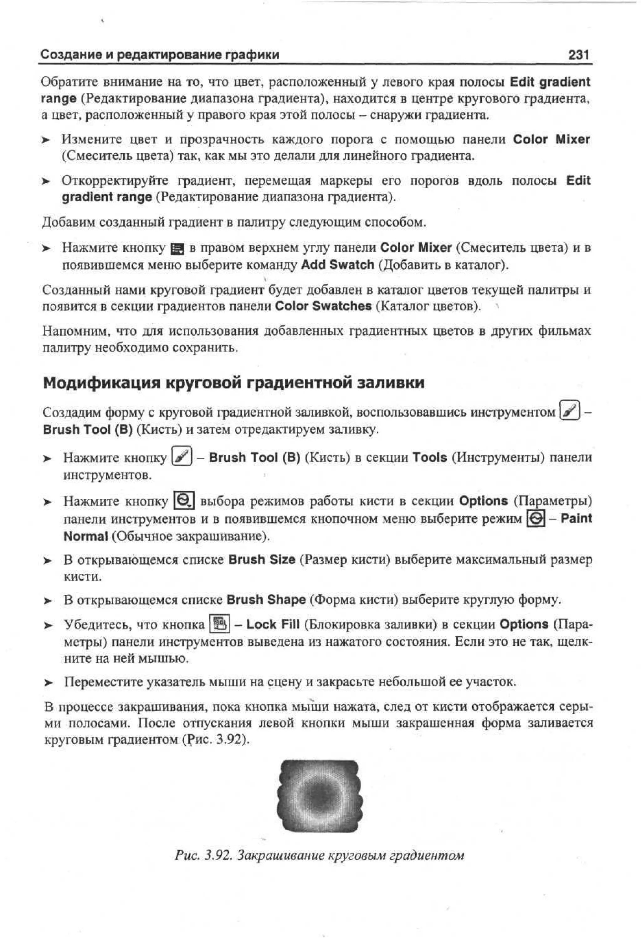 Создание и редактирование графики

231

Обратите внимание на то, что цвет, расположенный у левого края полосы Edit gradient
range (Редактирование диапазона градиента), находится в центре кругового градиента,
а цвет, расположенный у правого края этой полосы - снаружи градиента.
>

Измените цвет и прозрачность каждого порога с помощью панели Color Mixer
(Смеситель цвета) так, как мы это делали для линейного градиента.

> Откорректируйте градиент, перемещая маркеры его порогов вдоль полосы Edit
•
gradient range (Редактирование диапазона градиента).
Добавим созданный градиент в палитру следующим способом.
> Нажмите кнопку Щ в правом верхнем углу панели Color Mixer (Смеситель цвета) и в
•
появившемся меню выберите команду Add Swatch (Добавить в каталог).
Созданный нами круговой градиент будет добавлен в каталог цветов текущей палитры и
появится в секции градиентов панели Color Swatches (Каталог цветов).
Напомним, что для использования добавленных градиентных цветов в других фильмах
палитру необходимо сохранить.

Модификация круговой градиентной заливки
Создадим форму с круговой градиентной заливкой, воспользовавшись инструментом [ # j Brush Tool (В) (Кисть) и затем отредактируем заливку.
>

Нажмите кнопку [^J - Brush Tool (В) (Кисть) в секции Tools (Инструменты) панели
инструментов.
*

> Нажмите кнопку [j§] выбора режимов работы кисти в секции Options (Параметры)
панели инструментов и в появившемся кнопочном меню выберите режим [0] - Paint
Normal (Обычное закрашивание).
>- В открывающемся списке Brush Size (Размер кисти) выберите максимальный размер
кисти.
>- В открывающемся списке Brush Shape (Форма кисти) выберите круглую форму.
> Убедитесь, что кнопка |И1 - Lock Fill (Блокировка заливки) в секции Options (Пара•
метры) панели инструментов выведена из нажатого состояния. Если это не так, щелкните на ней мышью.
> Переместите указатель мыши на сцену и закрасьте небольшой ее участок.
•
В процессе закрашивания, пока кнопка мыши нажата, след от кисти отображается серыми полосами. После отпускания левой кнопки мыши закрашенная форма заливается
круговым градиентом (Рис. 3.92).

Рис. 3.92. Закрашивание круговым градиентом

 