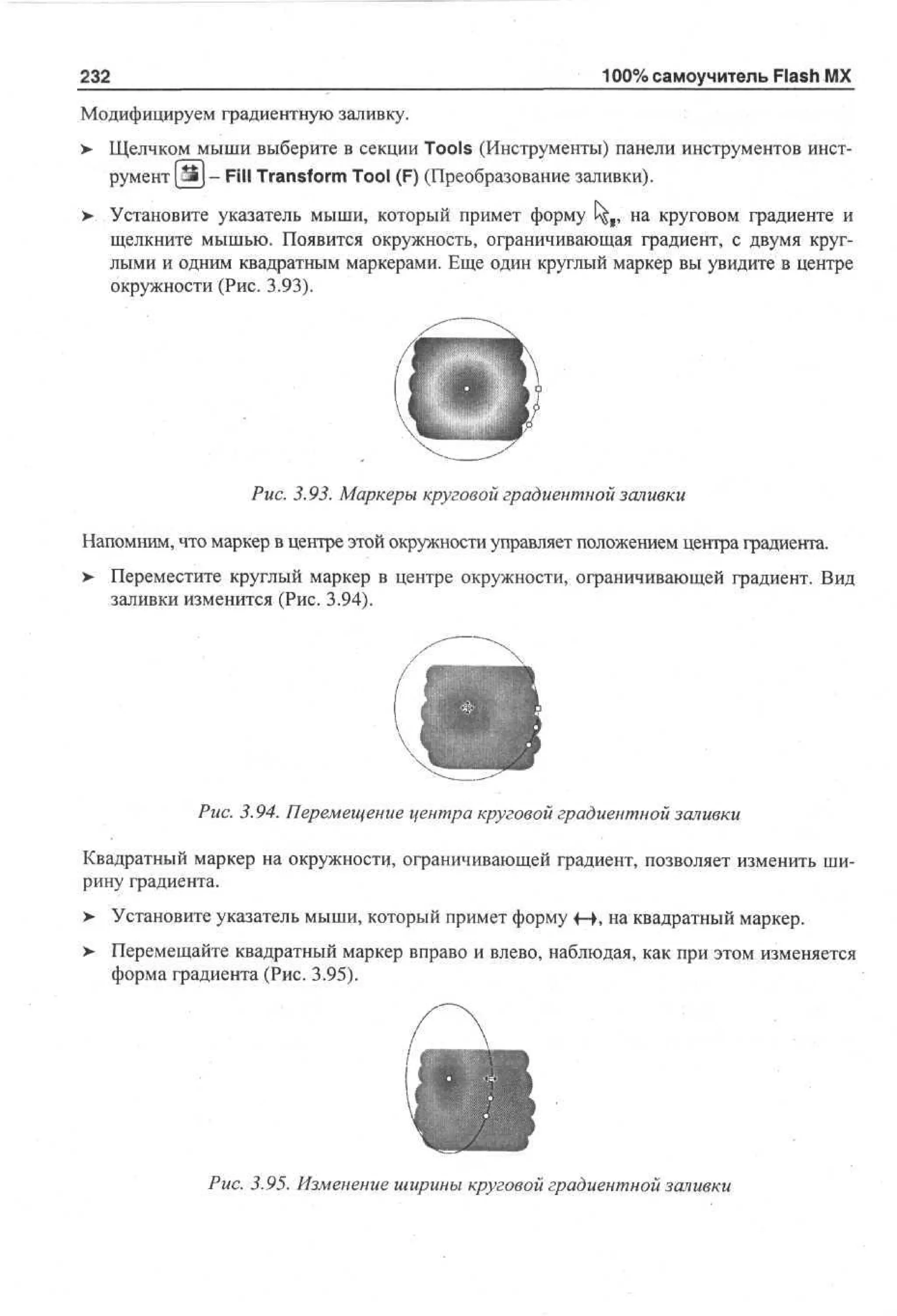 232

100% самоучитель Flash MX

Модифицируем градиентную заливку.
>

Щелчком мыши выберите в секции Tools (Инструменты) панели инструментов инструмент Ш}- Fill Transform Tool (F) (Преобразование заливки).

>

Установите указатель мыши, который примет форму ^ я , на круговом градиенте и
щелкните мышью. Появится окружность, ограничивающая градиент, с двумя круглыми и одним квадратным маркерами. Еще один круглый маркер вы увидите в центре
окружности (Рис. 3.93).

Рис. 3.93. Маркеры круговой градиентной заливки
Напомним, что маркер в центре этой окружности управляет положением центра градиента.
>

Переместите круглый маркер в центре окружности, ограничивающей градиент. Вид
заливки изменится (Рис. 3.94).

Рис. 3.94. Перемещение центра круговой градиентной заливки
Квадратный маркер на окружности, ограничивающей градиент, позволяет изменить ширину градиента.
> Установите указатель мыши, который примет форму 4 • на квадратный маркер.
•
—,
>

Перемещайте квадратный маркер вправо и влево, наблюдая, как при этом изменяется
форма градиента (Рис. 3.95).

Рис. 3.95. Изменение ширины круговой градиентной заливки

 