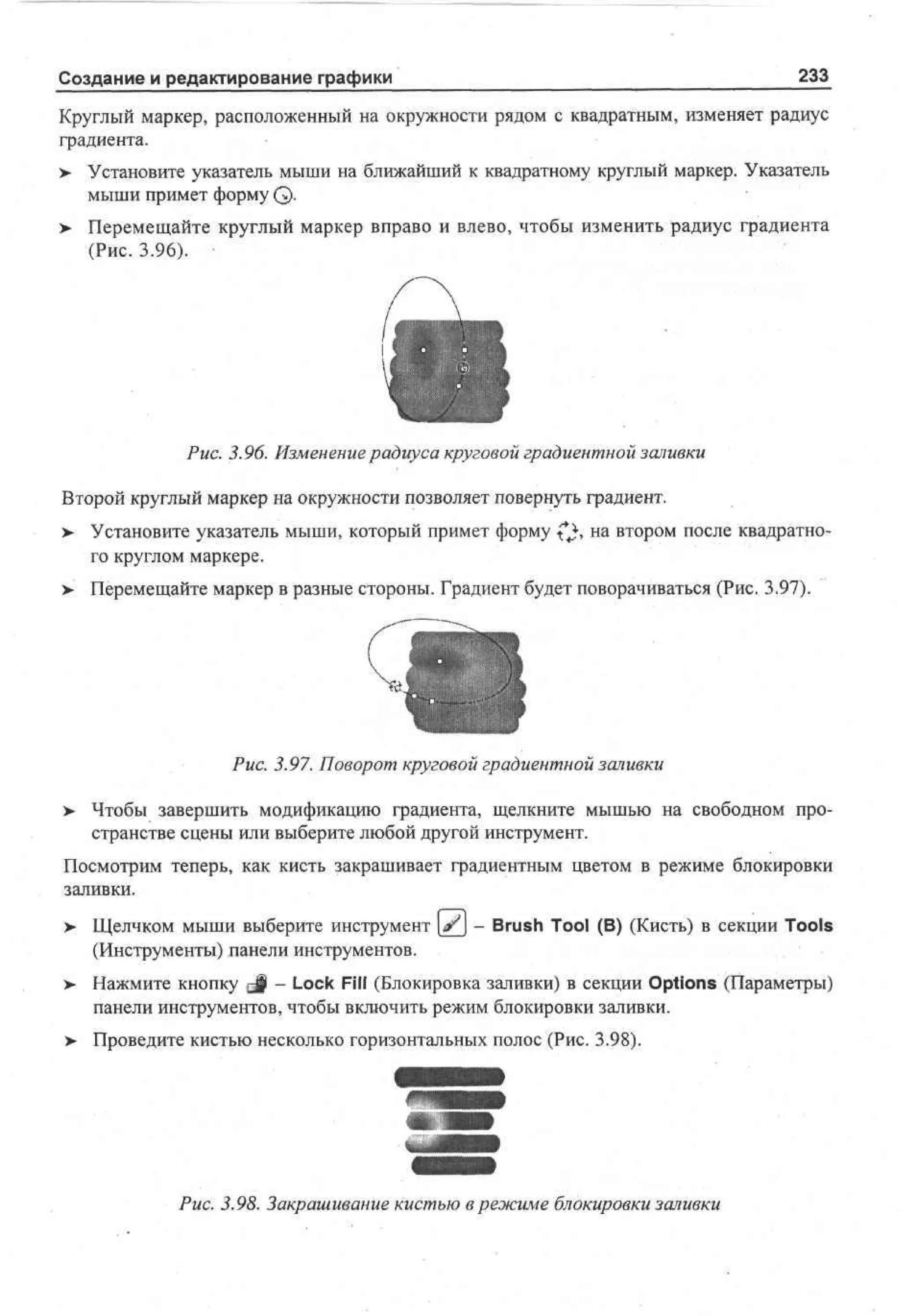 Создание и редактирование графики

233

Круглый маркер, расположенный на окружности рядом с квадратным, изменяет радиус
градиента.
> Установите указатель мыши на ближайший к квадратному круглый маркер. Указатель
мыши примет форму Q.
>

Перемещайте круглый маркер вправо и влево, чтобы изменить радиус градиента
(Рис. 3.96).

Рис. 3.96. Изменение радиуса круговой градиентной заливки
Второй круглый маркер на окружности позволяет повернуть градиент.
>

Установите указатель мыши, который примет форму (^, на втором после квадратного круглом маркере.

> Перемещайте маркер в разные стороны. Градиент будет поворачиваться (Рис. 3.97).

Рис. 3.97. Поворот круговой градиентной заливки
>

Чтобы завершить модификацию градиента, щелкните мышью на свободном пространстве сцены или выберите любой другой инструмент.

Посмотрим теперь, как кисть закрашивает градиентным цветом в режиме блокировки
заливки.
>

Щелчком мыши выберите инструмент [^j - Brush Tool (В) (Кисть) в секции Tools
(Инструменты) панели инструментов.

> Нажмите кнопку J - Lock Fill (Блокировка заливки) в секции Options (Параметры)
•
панели инструментов, чтобы включить режим блокировки заливки.
> Проведите кистью несколько горизонтальных полос (Рис. 3.98).

Рис. 3.98. Закрашивание кистью в режиме блокировки заливки

 
