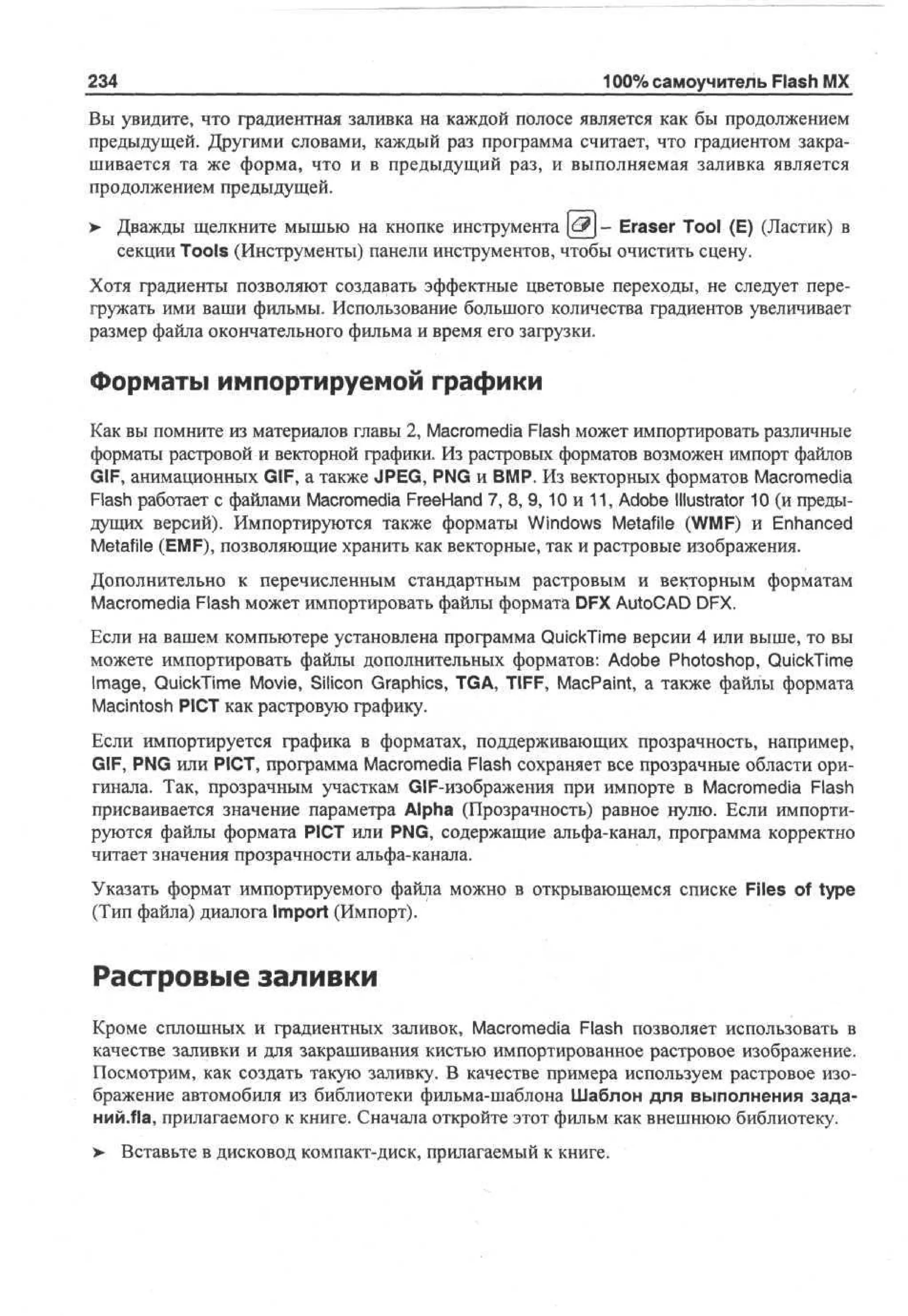 234

100% самоучитель Flash MX

Вы увидите, что градиентная заливка на каждой полосе является как бы продолжением
предыдущей. Другими словами, каждый раз программа считает, что градиентом закрашивается та же форма, что и в предыдущий раз, и выполняемая заливка является
продолжением предыдущей.
>

Дважды щелкните мышью на кнопке инструмента |6?| - Eraser Tool (E) (Ластик) в
секции Toots (Инструменты) панели инструментов, чтобы очистить сцену.

Хотя градиенты позволяют создавать эффектные цветовые переходы, не следует перегружать ими ваши фильмы. Использование большого количества градиентов увеличивает
размер файла окончательного фильма и время его загрузки.

Форматы импортируемой графики
Как вы помните из материалов главы 2, Macromedia Flash может импортировать различные
форматы растровой и векторной графики. Из растровых форматов возможен импорт файлов
GIF, анимационных GIF, а также JPEG, PNG и BMP. Из векторных форматов Macromedia
Flash работает с файлами Macromedia FreeHand 7, 8, 9, 10 и 11, Adobe Illustrator 10 (и предыдущих версий). Импортируются также форматы Windows Metafile (WMF) и Enhanced
Metafile (EMF), позволяющие хранить как векторные, так и растровые изображения.
Дополнительно к перечисленным стандартным растровым и векторным форматам
Macromedia Flash может импортировать файлы формата DFX AutoCAD DFX.
Если на вашем компьютере установлена программа QuickTime версии 4 или выше, то вы
можете импортировать файлы дополнительных форматов: Adobe Photoshop, QuickTime
Image, QuickTime Movie, Silicon Graphics, TGA, TIFF, MacPaint, а также файлы формата
Macintosh PICT как растровую графику.
Если импортируется графика в форматах, поддерживающих прозрачность, например,
GIF, PNG или PICT, программа Macromedia Flash сохраняет все прозрачные области оригинала. Так, прозрачным участкам GIF-изображения при импорте в Macromedia Flash
присваивается значение параметра Alpha (Прозрачность) равное нулю. Если импортируются файлы формата PICT или PNG, содержащие альфа-канал, программа корректно
читает значения прозрачности альфа-канала.
Указать формат импортируемого файла можно в открывающемся списке Files of type
(Тип файла) диалога Import (Импорт).

Растровые заливки
Кроме сплошных и градиентных заливок, Macromedia Flash позволяет использовать в
качестве заливки и для закрашивания кистью импортированное растровое изображение.
Посмотрим, как создать такую заливку. В качестве примера используем растровое изображение автомобиля из библиотеки фильма-шаблона Шаблон для выполнения заданий.fla, прилагаемого к книге. Сначала откройте этот фильм как внешнюю библиотеку.
>

Вставьте в дисковод компакт-диск, прилагаемый к книге.

 