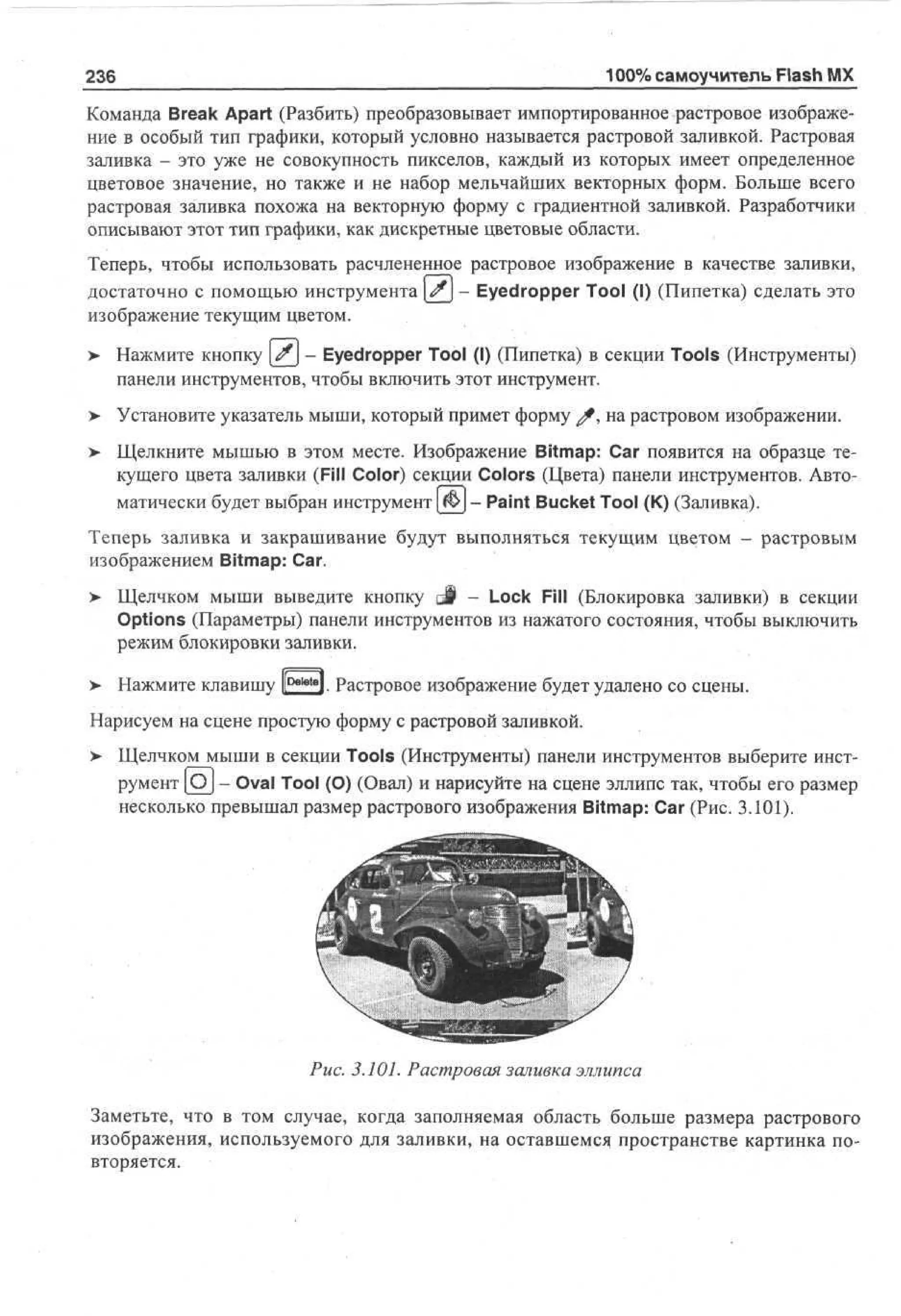 236

100% самоучитель Flash MX

Команда Break Apart (Разбить) преобразовывает импортированное растровое изображение в особый тип графики, который условно называется растровой заливкой. Растровая
заливка - это уже не совокупность пикселов, каждый из которых имеет определенное
цветовое значение, но также и не набор мельчайших векторных форм. Больше всего
растровая заливка похожа на векторную форму с градиентной заливкой. Разработчики
описывают этот тип графики, как дискретные цветовые области.
Теперь, чтобы использовать расчлененное растровое изображение в качестве заливки,
достаточно с помощью инструмента ^ - Eyedropper Tool (I) (Пипетка) сделать это
изображение текущим цветом.
> Нажмите кнопку # - Eyedropper Tool (I) (Пипетка) в секции Tools (Инструменты)
панели инструментов, чтобы включить этот инструмент.
> Установите указатель мыши, который примет форму ^ , на растровом изображении.
> Щелкните мышью в этом месте. Изображение Bitmap: Car появится на образце те•
кущего цвета заливки (Fill Color) секции Colors (Цвета) панели инструментов. Автоматически будет выбран инструмент | ^ J - Paint Bucket Tool (К) (Заливка).
Теперь заливка и закрашивание будут выполняться текущим цветом - растровым
изображением Bitmap: Car.
> Щелчком мыши выведите кнопку gj§ - Lock Fill (Блокировка заливки) в секции
Options (Параметры) панели инструментов из нажатого состояния, чтобы выключить
режим блокировки заливки.
> Нажмите клавишу |[petetel. Растровое изображение будет удалено со сцены.
•
Нарисуем на сцене простую форму с растровой заливкой.
> Щелчком мыши в секции Tools (Инструменты) панели инструментов выберите инст•
румент [ О ] - Oval Tool (О) (Овал) и нарисуйте на сцене эллипс так, чтобы его размер
несколько превышал размер растрового изображения Bitmap: Car (Рис. 3.101).

Рис. 3.101. Растровая заливка эллипса
Заметьте, что в том случае, когда заполняемая область больше размера растрового
изображения, используемого для заливки, на оставшемся пространстве картинка повторяется.

 