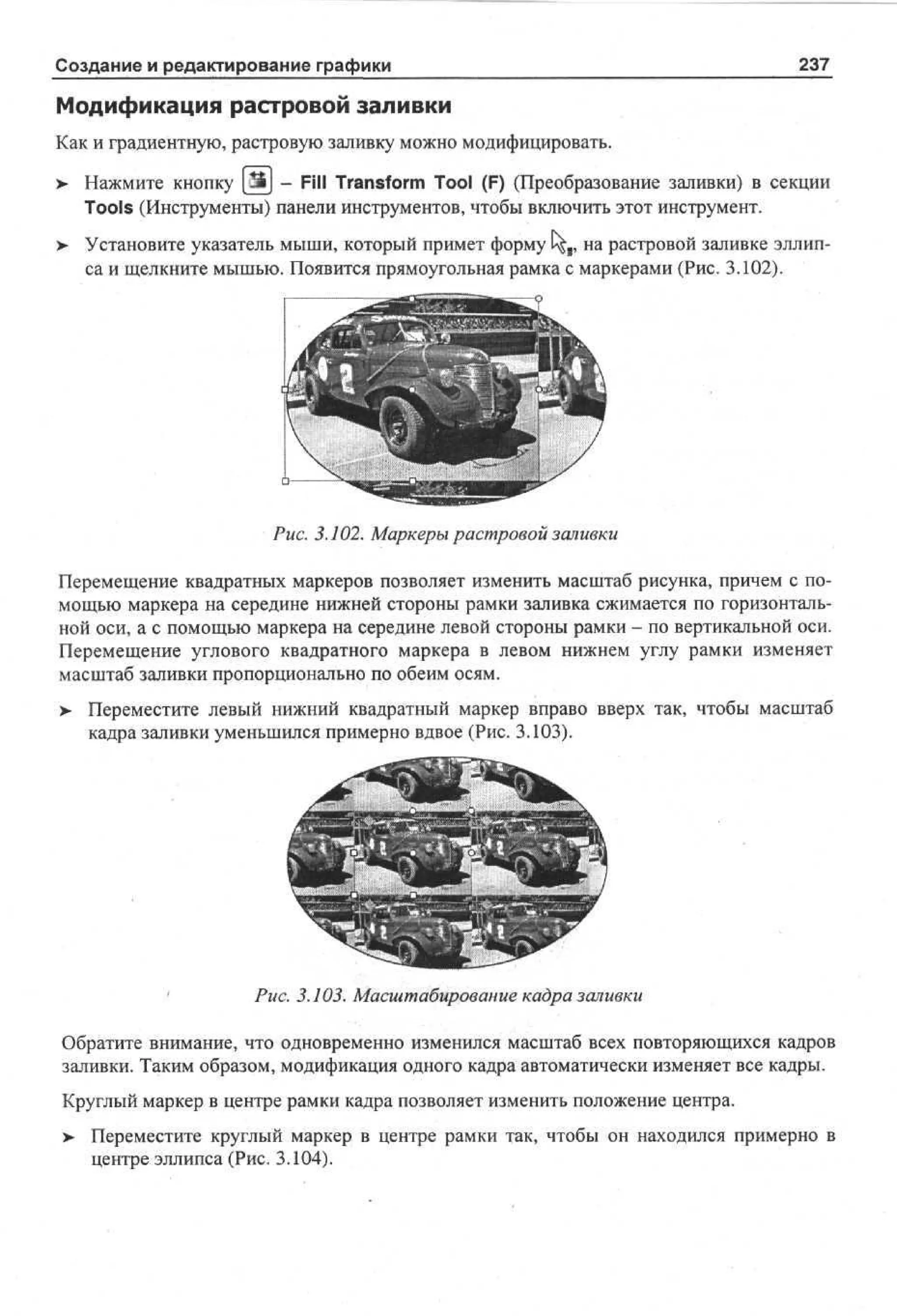 Создание и редактирование графики

237

Модификация растровой заливки
Как и градиентную, растровую заливку можно модифицировать.
>

Нажмите кнопку Ш - Fill Transform Tool (F) (Преобразование заливки) в секции
Tools (Инструменты) панели инструментов, чтобы включить этот инструмент.

>

Установите указатель мыши, который примет форму t^,, на растровой заливке эллипса и щелкните мышью. Появится прямоугольная рамка с маркерами (Рис. 3.102).

Рис. 3.102. Маркеры растровой заливки
Перемещение квадратных маркеров позволяет изменить масштаб рисунка, причем с помощью маркера на середине нижней стороны рамки заливка сжимается по горизонтальной оси, а с помощью маркера на середине левой стороны рамки - по вертикальной оси.
Перемещение углового квадратного маркера в левом нижнем углу рамки изменяет
масштаб заливки пропорционально по обеим осям.
> Переместите левый нижний квадратный маркер вправо вверх так, чтобы масштаб
•
кадра заливки уменьшился примерно вдвое (Рис. 3.103).

'

Рис. 3.103. Масштабирование кадра заливки

Обратите внимание, что одновременно изменился масштаб всех повторяющихся кадров
заливки. Таким образом, модификация одного кадра автоматически изменяет все кадры.
Круглый маркер в центре рамки кадра позволяет изменить положение центра.
> Переместите круглый маркер в центре рамки так, чтобы он находился примерно в
•
центре эллипса (Рис. 3.104).

 
