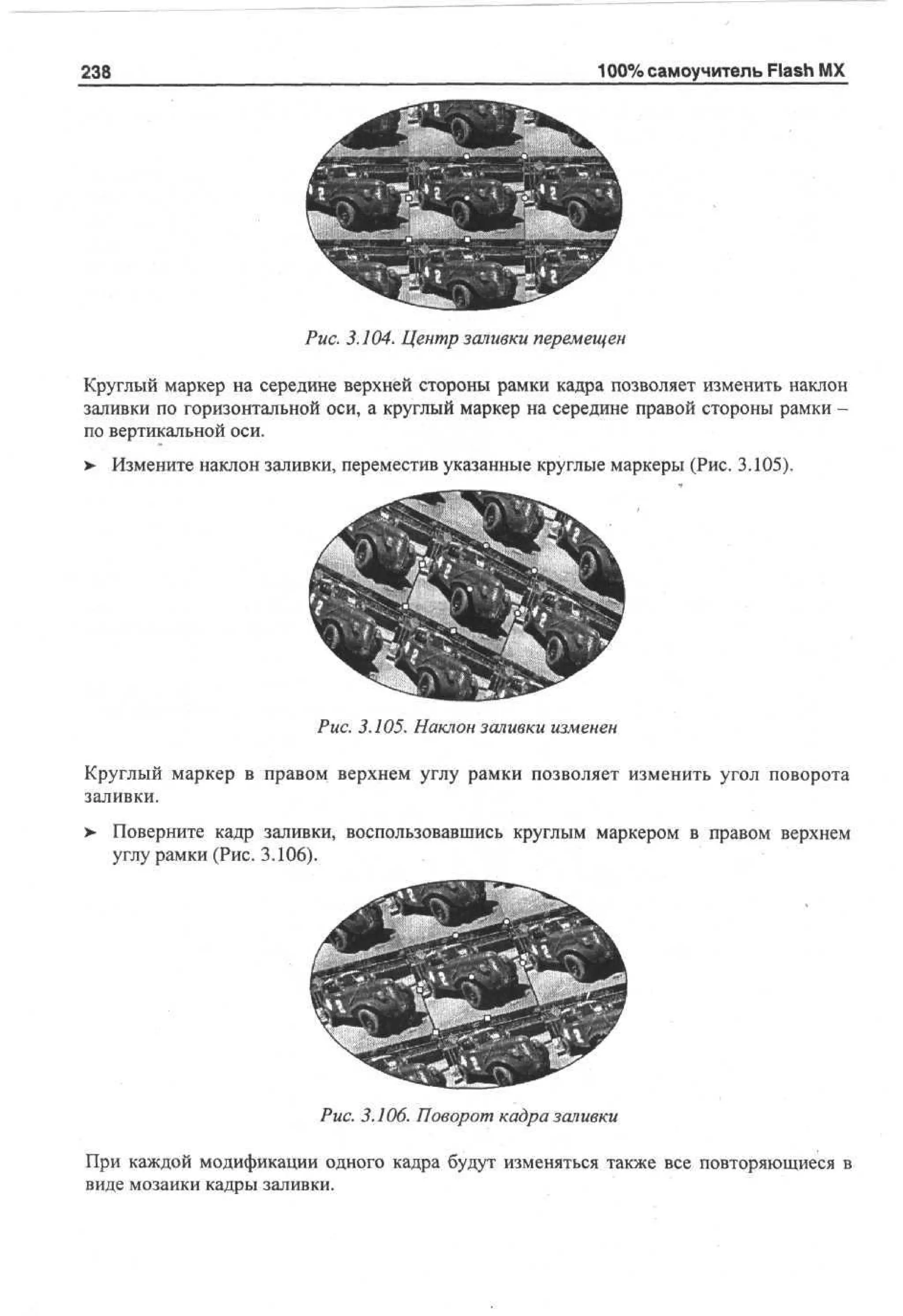 238

100% самоучитель Flash MX

Рис. 3.104. Центр заливки перемещен
Круглый маркер на середине верхней стороны рамки кадра позволяет изменить наклон
заливки по горизонтальной оси, а круглый маркер на середине правой стороны рамки по вертикальной оси.
>

Измените наклон заливки, переместив указанные круглые маркеры (Рис. 3.105).

Рис. 3.105. Наклон заливки изменен
Круглый маркер в правом верхнем углу рамки позволяет изменить угол поворота
заливки.
>

Поверните кадр заливки, воспользовавшись круглым маркером в правом верхнем
углу рамки (Рис. 3.106).

Рис. 3.106. Поворот кадра заливки
При каждой модификации одного кадра будут изменяться также все повторяющиеся в
виде мозаики кадры заливки.

 