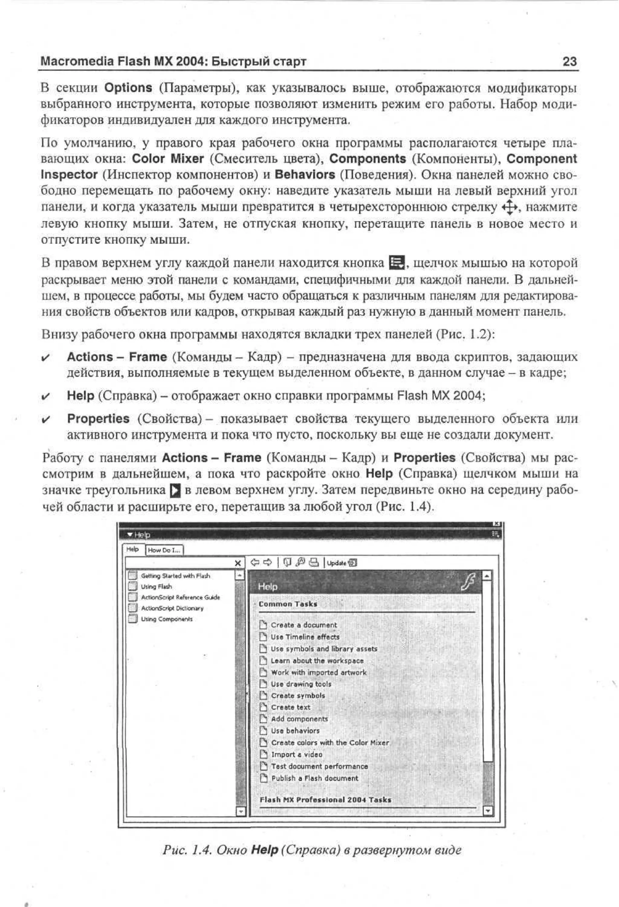 Macromedia Flash MX 2004: Быстрый старт

23

В секции Options (Параметры), как указывалось выше, отображаются модификаторы
выбранного инструмента, которые позволяют изменить режим его работы. Набор модификаторов индивидуален для каждого инструмента.
По умолчанию, у правого края рабочего окна программы располагаются четыре плавающих окна: Color Mixer (Смеситель цвета), Components (Компоненты), Component
Inspector (Инспектор компонентов) и Behaviors (Поведения). Окна панелей можно свободно перемещать по рабочему окну: наведите указатель мыши на левый верхний угол
панели, и когда указатель мыши превратится в четырехстороннюю стрелку ф , нажмите
левую кнопку мыши. Затем, не отпуская кнопку, перетащите панель в новое место и
отпустите кнопку мыши.
В правом верхнем углу каждой панели находится кнопка ^jj, щелчок мышью на которой
раскрывает меню этой панели с командами, специфичными для каждой панели. В дальнейшем, в процессе, работы, мы будем часто обращаться к различным панелям для редактирования свойств объектов или кадров, открывая каждый раз нужную в данный момент панель.
Внизу рабочего окна программы находятся вкладки трех панелей (Рис. 1.2):
•

Actions - Frame (Команды - Кадр) - предназначена для ввода скриптов, задающих
действия, выполняемые в текущем выделенном объекте, в данном случае - в кадре;

•

Help (Справка) - отображает окно справки программы Flash MX 2004;

•

Properties (Свойства) - показывает свойства текущего выделенного объекта или
активного инструмента и пока что пусто, поскольку вы еще не создали документ.

Работу с панелями Actions - Frame (Команды - Кадр) и Properties (Свойства) мы рассмотрим в дальнейшем, а пока что раскройте окно Help (Справка) щелчком мыши на
значке треугольника Q в левом верхнем углу. Затем передвиньте окно на середину рабочей области и расширьте его, перетащив за любой угол (Рис. 1.4).
ШпВЗЯШШШШШЯШШШШШ
Hp | Hw D I... |
e o o
l
Щ

Getting Started with Flash

[ 3 Using Flash
£FJ ActionScript Reference Guide
1 j ActionScript Dictionary
fg]l Using Components

ид
шкшшш
Cm Tk
o o as
mn s
Q CtTa des
e ie f e
r l m
_ Uambonnrr ae
! Uesnscctila ss
5 s iyeoedb y st
e ml ut
Q Ln auh wpe
s o a kc
e
Q W wmo oa
e btited ao
r
Q a h pr r k
] o ti e wr
k
r
t s
t
r
О О | t p ^ i S lupdateQ

ХЬ Use drawing tools

•

.

•

[S Create symbols
L ] Create text
[  Add components
Q

Use behaviors

Q

Create colors with the Color Mixer.

Q

Import * video

.
.

.

Q Test document performance
Q

Publish a Flash document

Flash MX Professional 2004 T a s k s :

Рис. 1.4. Окно Help (Справка) в развернутом виде

В

 