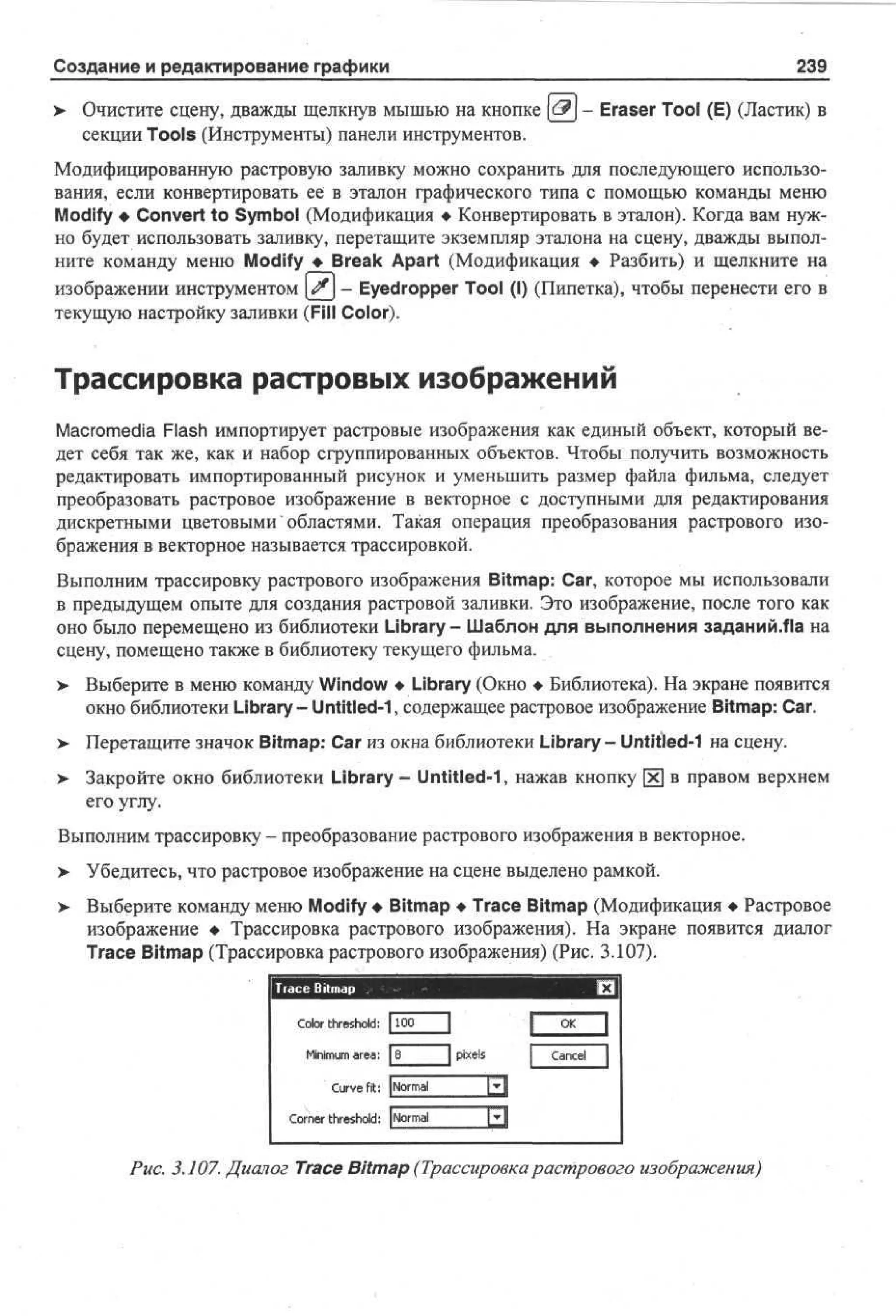 239

Создание и редактирование графики

Eraser Tool (E) (Ластик) в

Очистите сцену, дважды щелкнув мышью на кнопке
секции Tools (Инструменты) панели инструментов.

Модифицированную растровую заливку можно сохранить для последующего использования, если конвертировать ее в эталон графического типа с помощью команды меню
Modify • Convert to Symbol (Модификация • Конвертировать в эталон). Когда вам нужно будет использовать заливку, перетащите экземпляр эталона на сцену, дважды выполните команду меню Modify • Break Apart (Модификация • Разбить) и щелкните на
изображении инструментом #j - Eyedropper Tool (I) (Пипетка), чтобы перенести его в
текущую настройку заливки (Fill Color).

Трассировка растровых изображений
Macromedia Flash импортирует растровые изображения как единый объект, который ведет себя так же, как и набор сгруппированных объектов. Чтобы получить возможность
редактировать импортированный рисунок и уменьшить размер файла фильма, следует
преобразовать растровое изображение в векторное с доступными для редактирования
дискретными цветовыми" областями. Такая операция преобразования растрового изображения в векторное называется трассировкой.
Выполним трассировку растрового изображения Bitmap: Car, которое мы использовали
в предыдущем опыте для создания растровой заливки. Это изображение, после того как
оно было перемещено из библиотеки Library - Шаблон для выполнения заданий.Ла на
сцену, помещено также в библиотеку текущего фильма.
> Выберите в меню команду Window • Library (Окно • Библиотека). На экране появится
окно библиотеки Library - Untitled-1, содержащее растровое изображение Bitmap: Car.
> Перетащите значок Bitmap: Car из окна библиотеки Library- Untitled-1 на сцену.
•
> Закройте окно библиотеки Library - Untitled-1, нажав кнопку х в правом верхнем
•
его углу.
Выполним трассировку - преобразование растрового изображения в векторное.
> Убедитесь, что растровое изображение на сцене выделено рамкой.
•
>

Выберите команду меню Modify • Bitmap • Trace Bitmap (Модификация • Растровое
изображение • Трассировка растрового изображения). На экране появится диалог
Trace Bitmap (Трассировка растрового изображения) (Рис. 3.107).

C l r threshold: [100
o
o
Mmm area: 1
nu
ii
8

O
K
pixels

Cne
acl

C re fit: j om l
uv
Nr a
C r e threshold: | om l
on r
Nr a
Рис. 3.107. Диалог Trace Bitmap (Трассировкарастрового изображения)

 