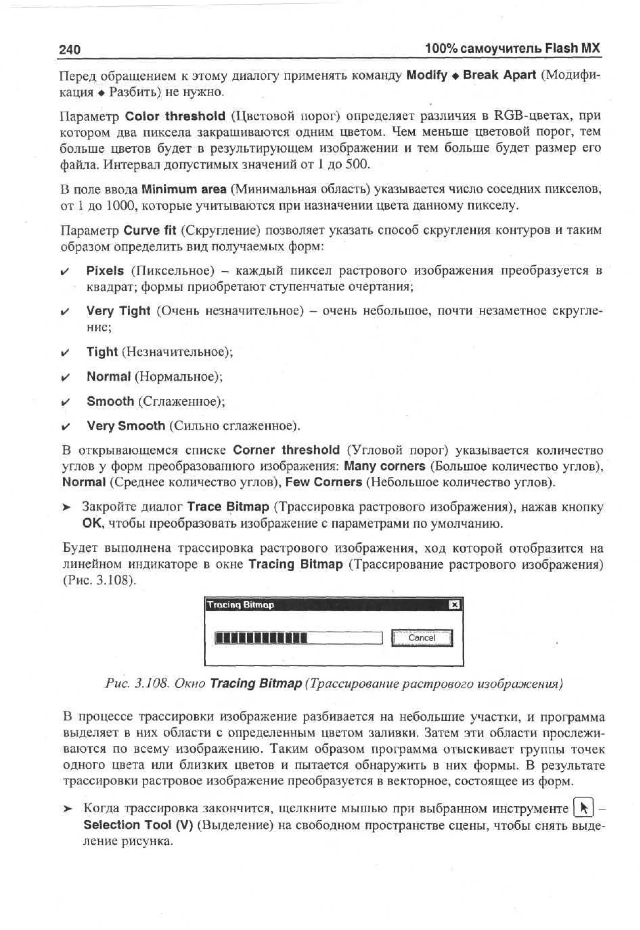 240

100% самоучитель Flash MX

Перед обращением к этому диалогу применять команду Modify • Break Apart (Модификация • Разбить) не нужно.
Параметр Color threshold (Цветовой порог) определяет различия в RGB-цветах, при
котором два пиксела закрашиваются одним цветом. Чем меньше цветовой порог, тем
больше цветов будет в результирующем изображении и тем больше будет размер его
файла. Интервал допустимых значений от 1 до 500.
В поле ввода Minimum area (Минимальная область) указывается число соседних пикселов,
от 1 до 1000, которые учитываются при назначении цвета данному пикселу.
Параметр Curve fit (Скругление) позволяет указать способ скругления контуров и таким
образом определить вид получаемых форм:
•

Pixels (Пиксельное) - каждый пиксел растрового изображения преобразуется в
квадрат; формы приобретают ступенчатые очертания;

•

Very Tight (Очень незначительное) - очень небольшое, почти незаметное скругление;

•

Tight (Незначительное);

•

Normal (Нормальное);

•

Smooth (Сглаженное);

•

Very Smooth (Сильно сглаженное).

В открывающемся списке Corner threshold (Угловой порог) указывается количество
углов у форм преобразованного изображения: Many corners (Большое количество углов),
Normal (Среднее количество углов), Few Corners (Небольшое количество углов).
> Закройте диалог Trace Bitmap (Трассировка растрового изображения), нажав кнопку
•
ОК, чтобы преобразовать изображение с параметрами по умолчанию.
Будет выполнена трассировка растрового изображения, ход которой отобразится на
линейном индикаторе в окне Tracing Bitmap (Трассирование растрового изображения)
(Рис. 3.108).
jTracing Bitmap

•••••••••••I

I I Cancel
I

Рис. 3.108. Окно Tracing Bitmap (Трассирование растрового изображения)
В процессе трассировки изображение разбивается на небольшие участки, и программа
выделяет в них области с определенным цветом заливки. Затем эти области прослеживаются по всему изображению. Таким образом программа отыскивает группы точек
одного цвета или близких цветов и пытается обнаружить в них формы. В результате
трассировки растровое изображение преобразуется в векторное, состоящее из форм.
> Когда трассировка закончится, щелкните мышью при выбранном инструменте | Ч ) •
Selection Tool (V) (Выделение) на свободном пространстве сцены, чтобы снять выделение рисунка.

 