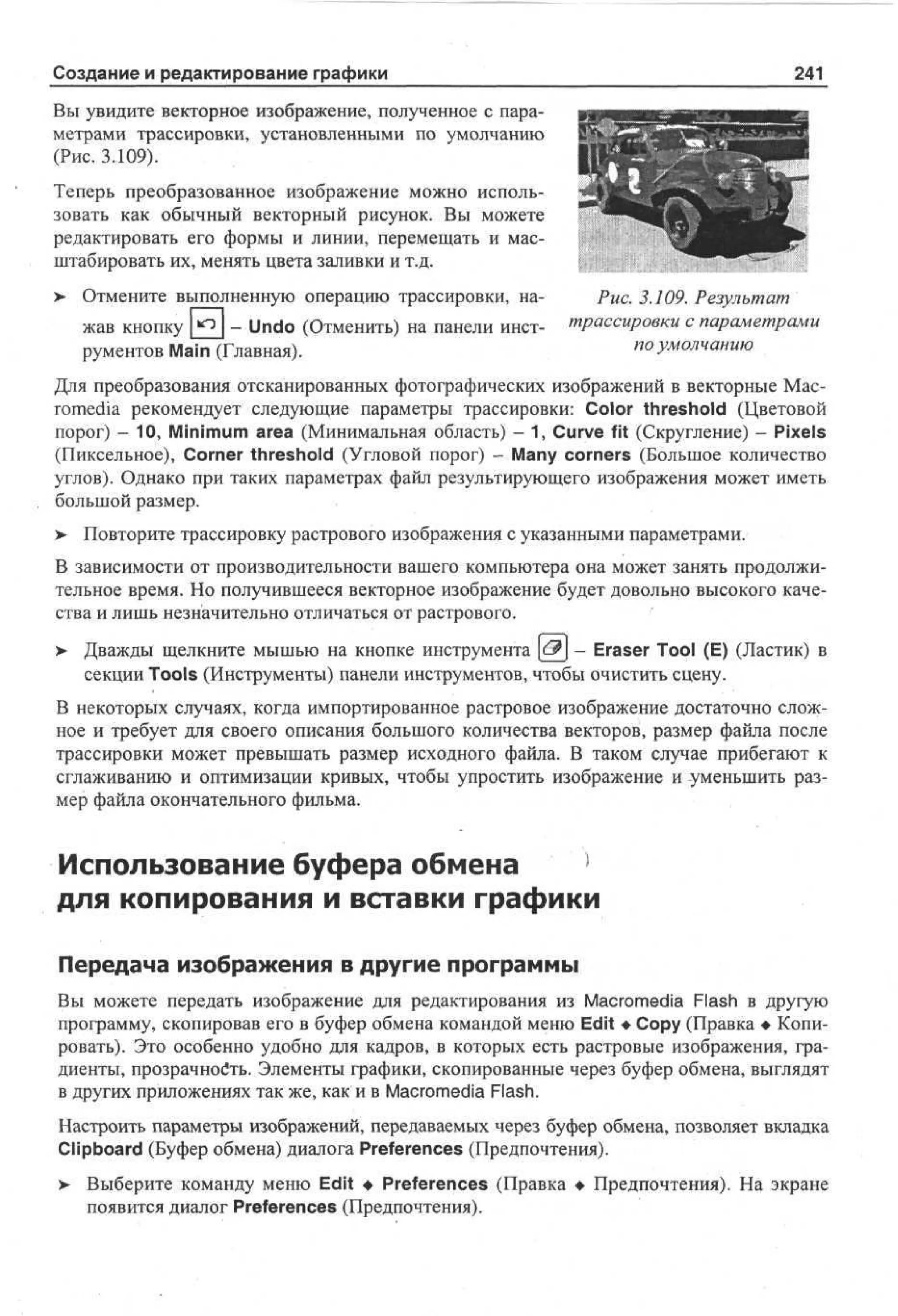 Создание и редактирование графики

241

Вы увидите векторное изображение, полученное с параметрами трассировки, установленными по умолчанию
(Рис. 3.109).
Теперь преобразованное изображение можно использовать как обычный векторный рисунок. Вы можете
редактировать его формы и линии, перемещать и масштабировать их, менять цвета заливки и т.д.
> Отмените выполненную операцию трассировки, нажав кнопку [^2J - Undo (Отменить) на панели инструментов Main (Главная).

Рис. 3.109. Результат
трассировки с параметрами
по умолчанию

Для преобразования отсканированных фотографических изображений в векторные Macromedia рекомендует следующие параметры трассировки: Color threshold (Цветовой
порог) - 10, Minimum area (Минимальная область) - 1, Curve fit (Скругление) - Pixels
(Пиксельное), Corner threshold (Угловой порог) - Many corners (Большое количество
углов). Однако при таких параметрах файл результирующего изображения может иметь
большой размер.
>- Повторите трассировку растрового изображения с указанными параметрами.
В зависимости от производительности вашего компьютера она может занять продолжительное время. Но получившееся векторное изображение будет довольно высокого качества и лишь незначительно отличаться от растрового.
> Дважды щелкните мышью на кнопке инструмента <& - Eraser Tool (E) (Ластик) в
•
секции Tools (Инструменты) панели инструментов, чтобы очистить сцену.
В некоторых случаях, когда импортированное растровое изображение достаточно сложное и требует для своего описания большого количества векторов, размер файла после
трассировки может превышать размер исходного файла. В таком случае прибегают к
сглаживанию и оптимизации кривых, чтобы упростить изображение и уменьшить размер файла окончательного фильма.

Использование буфера обмена
для копирования и вставки графики
Передача изображения в другие программы
Вы можете передать изображение для редактирования из Macromedia Flash в другую
программу, скопировав его в буфер обмена командой меню Edit •Copy (Правка • Копировать). Это особенно удобно для кадров, в которых есть растровые изображения, градиенты, прозрачность. Элементы графики, скопированные через буфер обмена, выглядят
в других приложениях так же, как и в Macromedia Flash.
Настроить параметры изображений, передаваемых через буфер обмена, позволяет вкладка
Clipboard (Буфер обмена) диалога Preferences (Предпочтения).
> Выберите команду меню Edit • Preferences (Правка • Предпочтения). На экране
•
появится диалог Preferences (Предпочтения).

 