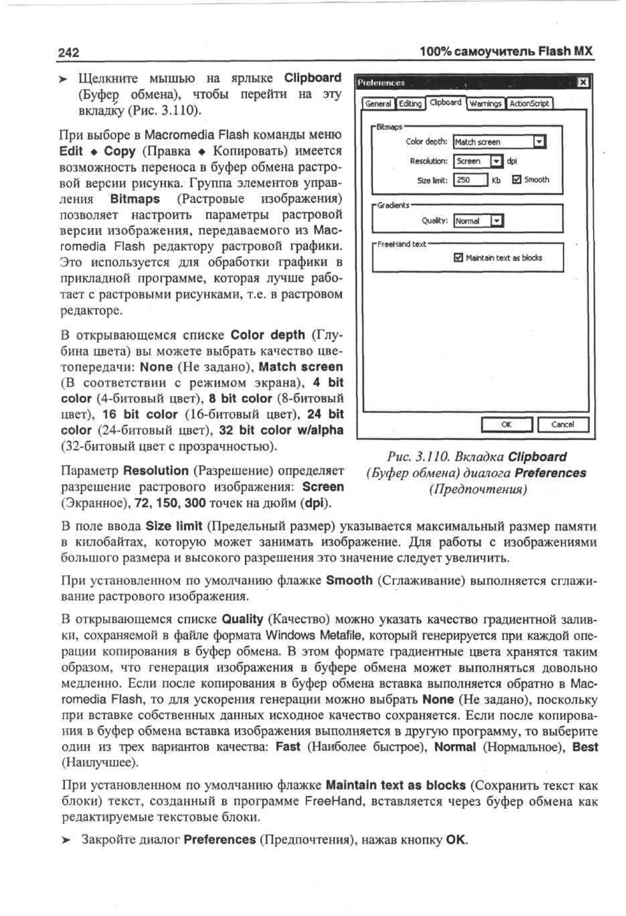 100% самоучитель Flash MX

242
>

Щелкните мышью на ярлыке Clipboard
(Буфер обмена), чтобы перейти на эту
вкладку (Рис. 3.110).

При выборе в Macromedia Flash команды меню
Edit • Сору (Правка • Копировать) имеется
возможность переноса в буфер обмена растровой версии рисунка. Группа элементов управления Bitmaps (Растровые изображения)
позволяет настроить параметры растровой
версии изображения, передаваемого из Macromedia Flash редактору растровой графики.
Это используется для обработки графики в
прикладной программе, которая лучше работает с растровыми рисунками, т.е. в растровом
редакторе.
В открывающемся списке Color depth (Глубина цвета) вы можете выбрать качество цветопередачи: None (He задано), Match screen
(В соответствии с режимом экрана), 4 bit
color (4-битовый цвет), 8 bit color (8-битовый
цвет), 16 bit color (16-битовый цвет), 24 bit
color (24-битовый цвет), 32 bit color w/alpha
(32-битовый цвет с прозрачностью).
Параметр Resolution (Разрешение) определяет
разрешение растрового изображения: Screen
(Экранное), 72,150, 300 точек на дюйм (dpi).

G n r l | E ii g | C b ad | W r n s | A t n ci t |
e ea dtn
l or
p
i
an g
i
ci S r
o p
- t as
Bm p
i
Color depth: |Match screen

R s l to : | S r e [jr| d i
e oui n ce n
p
Se limit: [Iso 1 K El S ot
z
i
b
mo
h
-Gradients-

^

Qua&ty: [Normal
-FreeHandtext-

0 Maintain text as blocks

L

O
K

Cancel

Рис. 3.110. Вкладка Clipboard
(Буфер обмена) диалога Preferences
(Предпочтения)

В поле ввода Size limit (Предельный размер) указывается максимальный размер памяти
в килобайтах, которую может занимать изображение. Для работы с изображениями
большого размера и высокого разрешения это значение следует увеличить.
При установленном по умолчанию флажке Smooth (Сглаживание) выполняется сглаживание растрового изображения.
В открывающемся списке Quality (Качество) можно указать качество градиентной заливки, сохраняемой в файле формата Windows Metafile, который генерируется при каждой операции копирования в буфер обмена. В этом формате градиентные цвета хранятся таким
образом, что генерация изображения в буфере обмена может выполняться довольно
медленно. Если после копирования в буфер обмена вставка выполняется обратно в Macromedia Flash, то для ускорения генерации можно выбрать None (He задано), поскольку
при вставке собственных данных исходное качество сохраняется. Если после копирования в буфер обмена вставка изображения выполняется в другую программу, то выберите
один из трех вариантов качества: Fast (Наиболее быстрое), Normal (Нормальное), Best
(Наилучшее).
При установленном по умолчанию флажке Maintain text as blocks (Сохранить текст как
блоки) текст, созданный в программе FreeHand, вставляется через буфер обмена как
редактируемые текстовые блоки.
> Закройте диалог Preferences (Предпочтения), нажав кнопку ОК.

 