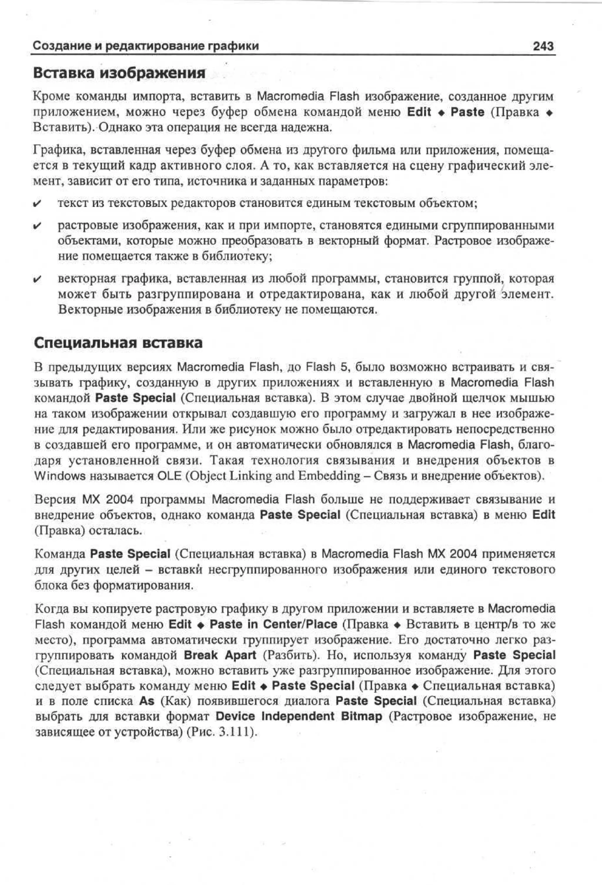 Создание и редактирование графики

243

Вставка изображения
Кроме команды импорта, вставить в Macromedia Flash изображение, созданное другим
приложением, можно через буфер обмена командой меню Edit • Paste (Правка •
Вставить). Однако эта операция не всегда надежна.
Графика, вставленная через буфер обмена из другого фильма или приложения, помещается в текущий кадр активного слоя. А то, как вставляется на сцену графический элемент, зависит от его типа, источника и заданных параметров:
•

текст из текстовых редакторов становится единым текстовым объектом;

•

растровые изображения, как и при импорте, становятся едиными сгруппированными
объектами, которые можно преобразовать в векторный формат. Растровое изображение помещается также в библиотеку;

•

векторная графика, вставленная из любой программы, становится группой, которая
может быть разгруппирована и отредактирована, как и любой другой элемент.
Векторные изображения в библиотеку не помещаются.

Специальная вставка
В предыдущих версиях Macromedia Flash, до Flash 5, было возможно встраивать и связывать графику, созданную в других приложениях и вставленную в Macromedia Flash
командой Paste Special (Специальная вставка). В этом случае двойной щелчок мышью
на таком изображении открывал создавшую его программу и загружал в нее изображение для редактирования. Или же рисунок можно было отредактировать непосредственно
в создавшей его программе, и он автоматически обновлялся в Macromedia Flash, благодаря установленной связи. Такая технология связывания и внедрения объектов в
Windows называется OLE (Object Linking and Embedding - Связь и внедрение объектов).
Версия MX 2004 программы Macromedia Flash больше не поддерживает связывание и
внедрение объектов, однако команда Paste Special (Специальная вставка) в меню Edit
(Правка) осталась.
Команда Paste Special (Специальная вставка) в Macromedia Flash MX 2004 применяется
для других целей - вставки несгруппированного изображения или единого текстового
блока без форматирования.
Когда вы копируете растровую графику в другом приложении и вставляете в Macromedia
Flash командой меню Edit • Paste in Center/Place (Правка • Вставить в центр/в то же
место), программа автоматически группирует изображение. Его достаточно легко разгруппировать командой Break Apart (Разбить). Но, используя команду Paste Special
(Специальная вставка), можно вставить уже разгруппированное изображение. Для этого
следует выбрать команду меню Edit • Paste Special (Правка • Специальная вставка)
и в поле списка As (Как) появившегося диалога Paste Special (Специальная вставка)
выбрать для вставки формат Device Independent Bitmap (Растровое изображение, не
зависящее от устройства) (Рис. 3.111).

 