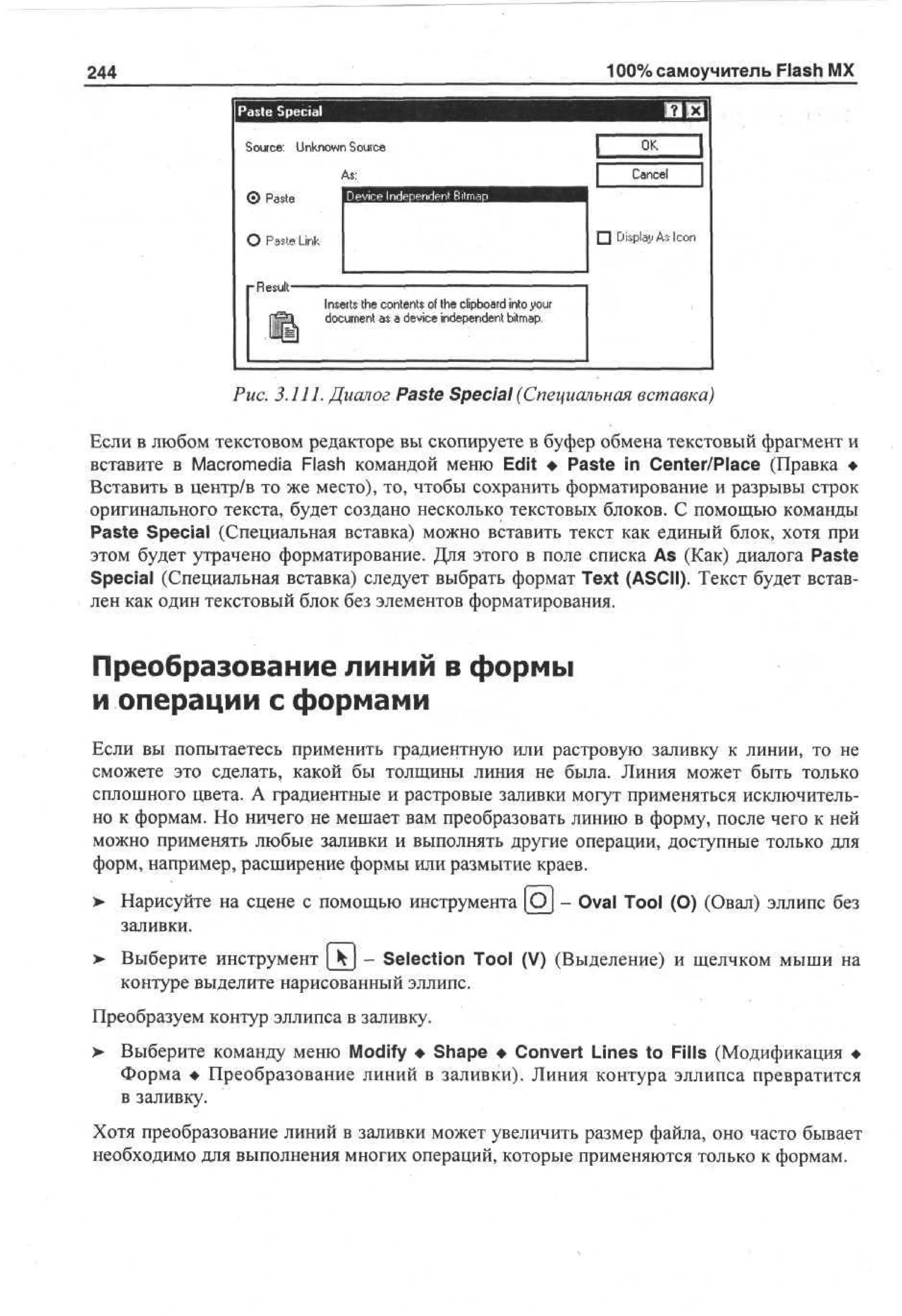 100% самоучитель Flash MX

244
Paste Special

ям хл

S uc : U k o n S uc
o r e nn w o r e
As:
Device Independent Bitmap
0 P se
at

I

О Paste Link

•

•Result
ipl

Inserts the contents of the clipboard into your
document as a device independent bitmap.

OK

|

Cancel

Display As Icon

i

Рис. 3.111. Диалог Paste Special (Специальная вставка)
Если в любом текстовом редакторе вы скопируете в буфер обмена текстовый фрагмент и
вставите в Macromedia Flash командой меню Edit • Paste in Center/Place (Правка •
Вставить в центр/в то же место), то, чтобы сохранить форматирование и разрывы строк
оригинального текста, будет создано несколько текстовых блоков. С помощью команды
Paste Special (Специальная вставка) можно вставить текст как единый блок, хотя при
этом будет утрачено форматирование. Для этого в поле списка As (Как) диалога Paste
Special (Специальная вставка) следует выбрать формат Text (ASCII). Текст будет вставлен как один текстовый блок без элементов форматирования.

Преобразование линий в формы
и операции с формами
Если вы попытаетесь применить градиентную или растровую заливку к линии, то не
сможете это сделать, какой бы толщины линия не была. Линия может быть только
сплошного цвета. А градиентные и растровые заливки могут применяться исключительно к формам. Но ничего не мешает вам преобразовать линию в форму, после чего к ней
можно применять любые заливки и выполнять другие операции, доступные только для
форм, например, расширение формы или размытие краев.
> Нарисуйте на сцене с помощью инструмента [Oj - Oval Tool (О) (Овал) эллипс без
•
заливки.
>

Выберите инструмент [kj - Selection Tool (V) (Выделение) и щелчком мыши на
контуре выделите нарисованный эллипс.

Преобразуем контур эллипса в заливку.
> Выберите команду меню Modify • Shape • Convert Lines to Fills (Модификация •
•
Форма • Преобразование линий в заливки). Линия контура эллипса превратится
в заливку.
Хотя преобразование линий в заливки может увеличить размер файла, оно часто бывает
необходимо для выполнения многих операций, которые применяются только к формам.

 