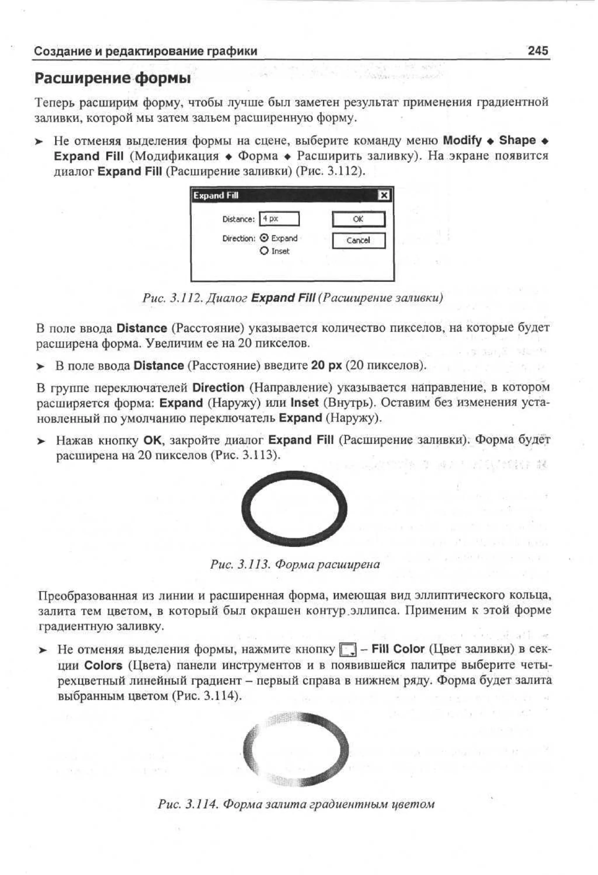 245

Создание и редактирование графики

Расширение формы
Теперь расширим форму, чтобы лучше был заметен результат применения градиентной
заливки, которой мы затем зальем расширенную форму.
>

Не отменяя выделения формы на сцене, выберите команду меню Modify • Shape •
Expand Fill (Модификация • Форма • Расширить заливку). На экране появится
диалог Expand Fill (Расширение заливки) (Рис. 3.112).
Expand Fill

fxH

Distance:

O
K

xad
Direction: © Ep n

I

Cancel

1

О Inset

Рис. 3.112. Диалог Expand Fill (Расширение заливки)
В поле ввода Distance (Расстояние) указывается количество пикселов, на которые будет
расширена форма. Увеличим ее на 20 пикселов.
> В поле ввода Distance (Расстояние) введите 20 рх (20 пикселов).

,

В группе переключателей Direction (Направление) указывается направление, в котором
расширяется форма: Expand (Наружу) или Inset (Внутрь). Оставим без изменения установленный по умолчанию переключатель Expand (Наружу).
> Нажав кнопку ОК, закройте диалог Expand Fill (Расширение заливки). Форма будет
расширена на 20 пикселов (Рис. 3.113).

О

Рис. 3.113. Форма расширена
Преобразованная из линии и расширенная форма, имеющая вид эллиптического кольца,
залита тем цветом, в который был окрашен контур .эллипса. Применим к этой форме
градиентную заливку.
> Не отменяя выделения формы, нажмите кнопку Щ - Fill Color (Цвет заливки) в секции Colors (Цвета) панели инструментов и в появившейся палитре выберите четырехцветный линейный градиент - первый справа в нижнем ряду. Форма будет залита
выбранным цветом (Рис. 3.114).

Рис. 3.114. Форма залита градиентным цветом

 