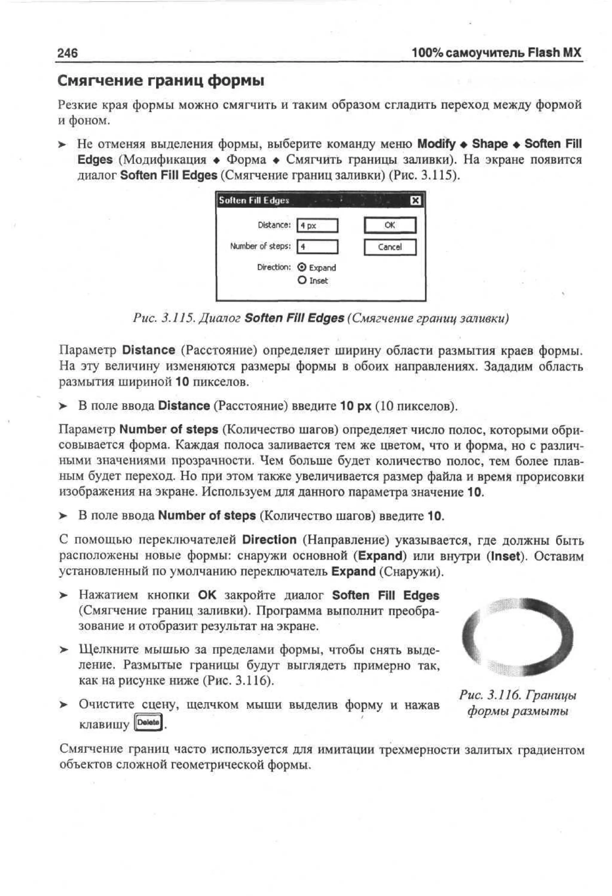 100% самоучитель Flash MX

246

Смягчение границ формы
Резкие края формы можно смягчить и таким образом сгладить переход между формой
и фоном.
>

Не отменяя выделения формы, выберите команду меню Modify • Shape • Soften Fill
Edges (Модификация • Форма • Смягчить границы заливки). На экране появится
диалог Soften Fill Edges (Смягчение границ заливки) (Рис. 3.115).
Soften Fill E g s
de
Distance:

|

Nm e of steps:
u br
|4

1

С
Ж
Cancel

1
I

Direction: <> Ep n
J xad
О Inset

Рис. 3.115. Диалог Soften Fill Edges (Смягчение границ заливки)
Параметр Distance (Расстояние) определяет ширину области размытия краев формы.
На эту величину изменяются размеры формы в обоих направлениях. Зададим область
размытия шириной 10 пикселов.
>

В поле ввода Distance (Расстояние) введите 10 рх (10 пикселов).

Параметр Number of steps (Количество шагов) определяет число полос, которыми обрисовывается форма. Каждая полоса заливается тем же цветом, что и форма, но с различными значениями прозрачности. Чем больше будет количество полос, тем более плавным будет переход. Но при этом также увеличивается размер файла и время прорисовки
изображения на экране. Используем для данного параметра значение 10.
>

В поле ввода Number of steps (Количество шагов) введите 10.

С помощью переключателей Direction (Направление) указывается, где должны быть
расположены новые формы: снаружи основной (Expand) или внутри (Inset). Оставим
установленный по умолчанию переключатель Expand (Снаружи).
> Нажатием кнопки ОК закройте диалог Soften Fill Edges
(Смягчение границ заливки). Программа выполнит преобразование и отобразит результат на экране.
> Щелкните мышью за пределами формы, чтобы снять выделение. Размытые границы будут выглядеть примерно так,
как на рисунке ниже (Рис. 3.116).
>

Очистите сцену, щелчком мыши выделив форму и нажав
клавишу Р—*»].

Рис. 3.116. Границы
формы размыты

Смягчение границ часто используется для имитации трехмерности залитых градиентом
объектов сложной геометрической формы.

 