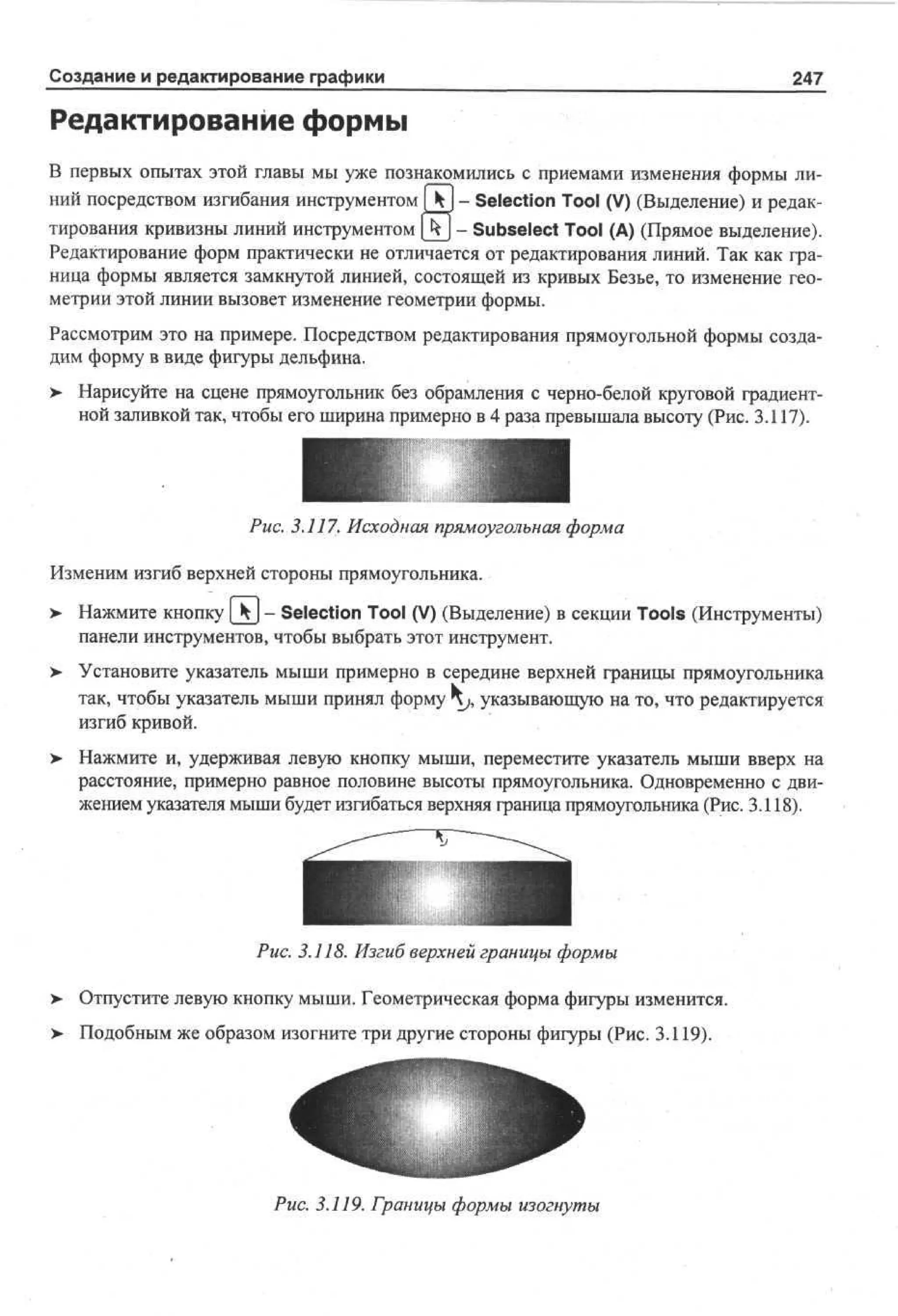 Создание и редактирование графики

247

Редактирование формы
В первых опытах этой главы мы уже познакомились с приемами изменения формы линий посредством изгибания инструментом] k - Selection Tool (V) (Выделение) и редактирования кривизны линий инструментом [kj - Subselect Tool (А) (Прямое выделение).
Редактирование форм практически не отличается от редактирования линий. Так как граница формы является замкнутой линией, состоящей из кривых Безье, то изменение геометрии этой линии вызовет изменение геометрии формы.
Рассмотрим это на примере. Посредством редактирования прямоугольной формы создадим форму в виде фигуры дельфина.
>

Нарисуйте на сцене прямоугольник без обрамления с черно-белой круговой градиентной заливкой так, чтобы его ширина примерно в 4 раза превышала высоту (Рис. 3.117).

Рис. 3.117. Исходная прямоугольная форма
Изменим изгиб верхней стороны прямоугольника.
>

Нажмите кнопку [kj - Selection Tool (V) (Выделение) в секции Tools (Инструменты)
панели инструментов, чтобы выбрать этот инструмент.

> Установите указатель мыши примерно в середине верхней границы прямоугольника
так, чтобы указатель мыши принял форму hj, указывающую на то, что редактируется
изгиб кривой.
>

Нажмите и, удерживая левую кнопку мыши, переместите указатель мыши вверх на
расстояние, примерно равное половине высоты прямоугольника. Одновременно с движением указателя мыши будет изгибаться верхняя граница прямоугольника (Рис. 3.118).

Рис. 3.118. Изгиб верхней границы формы
>

Отпустите левую кнопку мыши. Геометрическая форма фигуры изменится.

>

Подобным же образом изогните три другие стороны фигуры (Рис. 3.119).

Рис. 3.119. Границы формы изогнуты

 