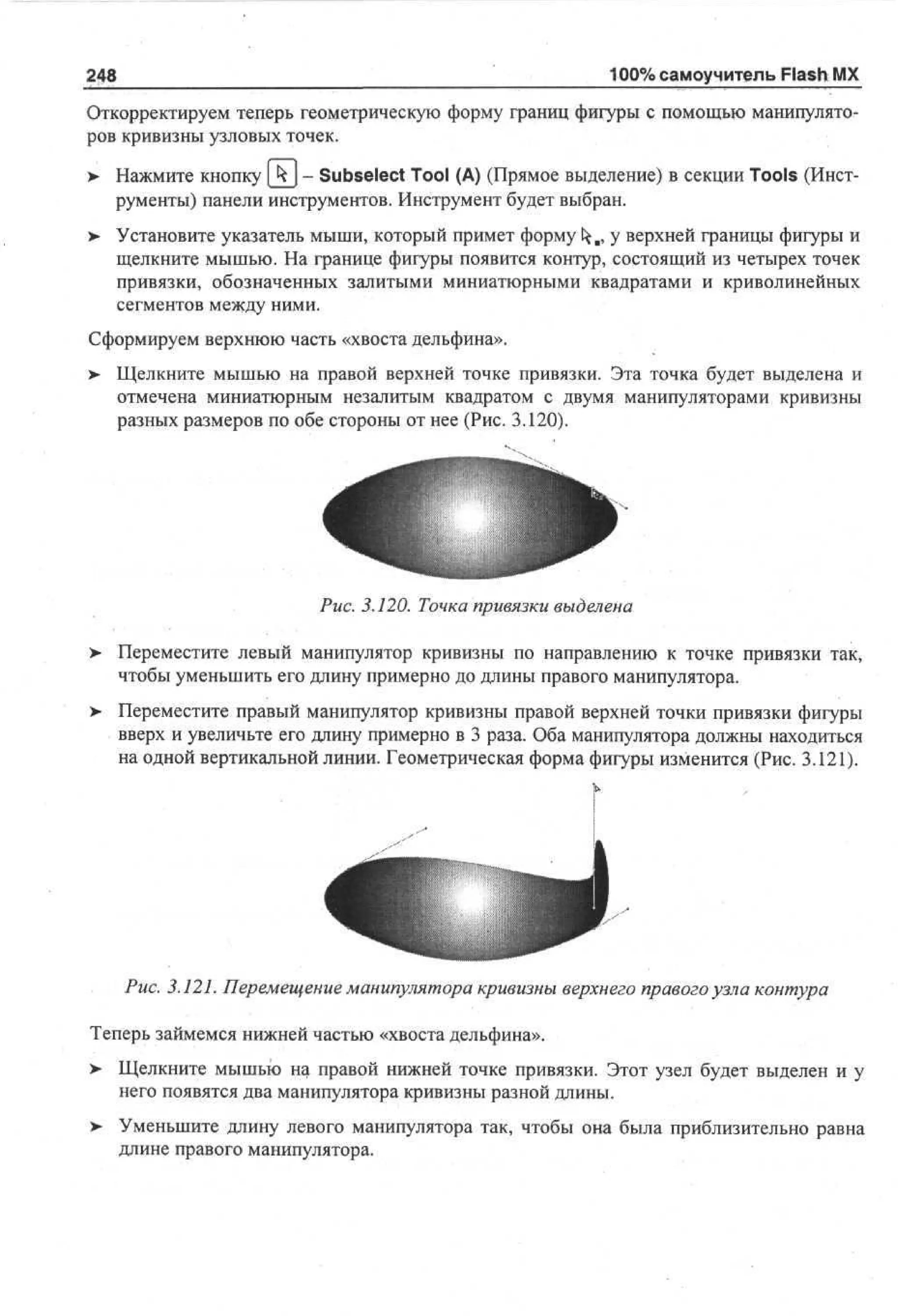 100% самоучитель Flash MX

248

Откорректируем теперь геометрическую форму границ фигуры с помощью манипуляторов кривизны узловых точек.
> Нажмите кнопку [ к j - Subselect Tool (А) (Прямое выделение) в секции Tools (Инст•
рументы) панели инструментов. Инструмент будет выбран.
> Установите указатель мыши, который примет форму ^., у верхней границы фигуры и
•
щелкните мышью. На границе фигуры появится контур, состоящий из четырех точек
привязки, обозначенных залитыми миниатюрными квадратами и криволинейных
сегментов между ними.
Сформируем верхнюю часть «хвоста дельфина».
>

Щелкните мышью на правой верхней точке привязки. Эта точка будет выделена и
отмечена миниатюрным незалитым квадратом с двумя манипуляторами кривизны
разных размеров по обе стороны от нее (Рис. 3.120).

Рис. 3.120. Точка привязки выделена
>

Переместите левый манипулятор кривизны по направлению к точке привязки так,
чтобы уменьшить его длину примерно до длины правого манипулятора.

> Переместите правый манипулятор кривизны правой верхней точки привязки фигуры
вверх и увеличьте его длину примерно в 3 раза. Оба манипулятора должны находиться
на одной вертикальной линии. Геометрическая форма фигуры изменится (Рис. 3.121).

Рис. 3.121. Перемещение манипулятора кривизны верхнего правого узла контура
Теперь займемся нижней частью «хвоста дельфина».
>

Щелкните мышью на правой нижней точке привязки. Этот узел будет выделен и у
него появятся два манипулятора кривизны разной длины.

>

Уменьшите длину левого манипулятора так, чтобы она была приблизительно равна
длине правого манипулятора.

 