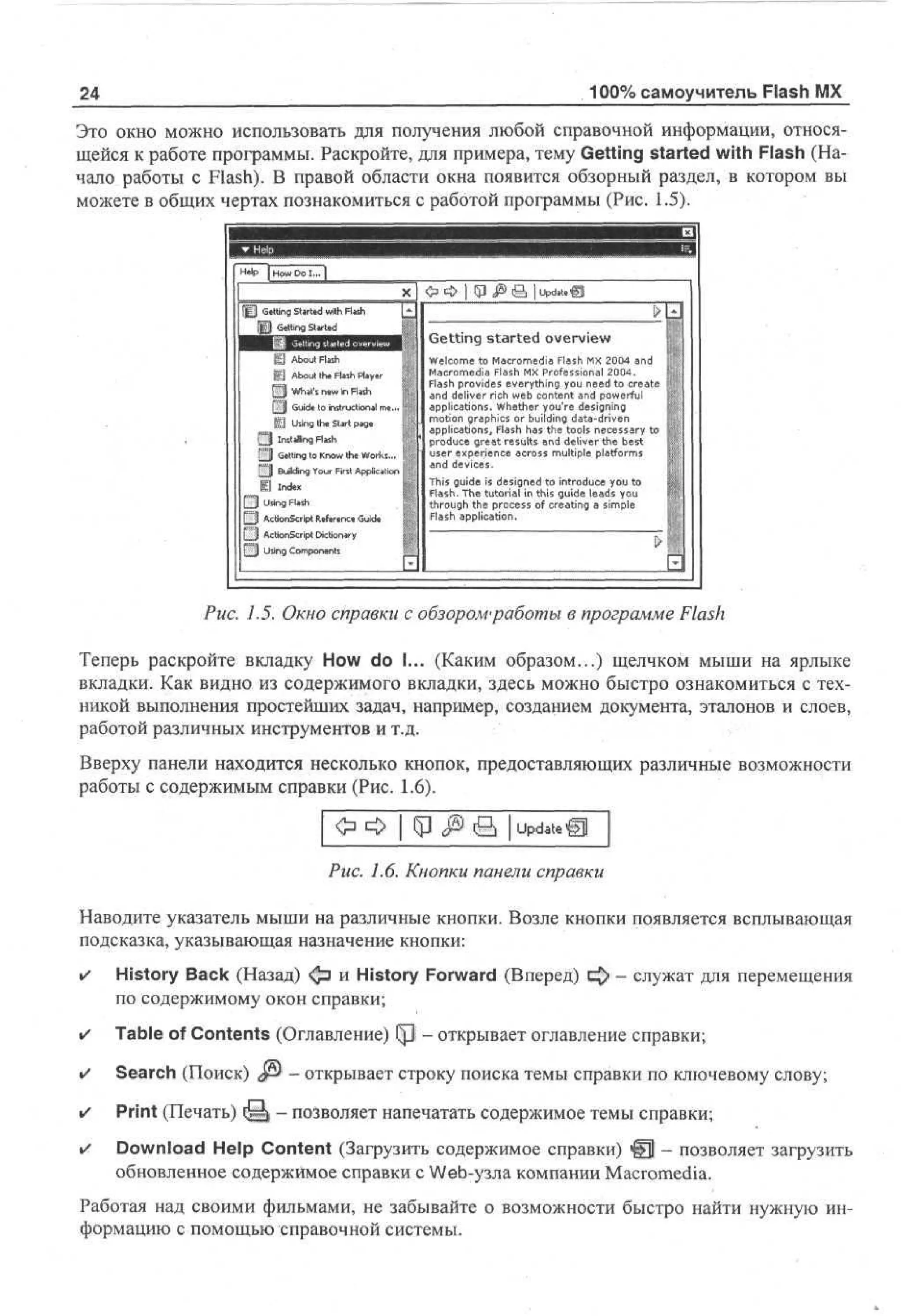 100% самоучитель Flash MX

24

Это окно можно использовать для получения любой справочной информации, относящейся к работе программы. Раскройте, для примера, тему Getting started with Flash (Начало работы с Flash). В правой области окна появится обзорный раздел, в котором вы
можете в общих чертах познакомиться с работой программы (Рис. 1.5).
Ш

gj A ot Fs
bu ah
l
Ш About the Flash Player
£ J What's new in Flash
[ Ц Guide to instructional m«... i
Щ Using the Start page
Q

Installing Flash

[ 3 Getting to Know the Works...
[ j l Building Your First Appiici'rai
I I Index
£ 3 Using Flash
[HJ ActionScript Reference Guide
Ш

Getting started overview
Wc m to M co e a F s M 2 0 a d
eo e
l
ar m d ah X 0 4 n
i l
M co e a F s M Poe so a 2 0 .
ar m d l h X r f s i n l 0 4
i a
F s po i e everything y u n e to ce t
l h r vd s
a
o e d r ae
a d deliver rich wb c ne t a d p w ru
n
e o t n n o ef l
applications. W eh r y ur d s n g
h t e o 'e e i i
gn
m t n ga h s or building d t - rv n
oi r p i
o
c
aadi e
applications, F s h s the tools n c s ay to
lh a
a
e es r
po u e great results a d deliver the b s
rdc
n
et
u e e p r n e a r s multiple paf r s
s r x ei c co s
e
l tom
a d devices.
n
T i g i e is d s n d to i to u e y u to
h u
s d
e g e nr d c o
i
Fa h T e tutorial in this g i e l a s y u
ls. h
u ed o
d
t r u h the po e s of creating a s p
ho g
rcs
i l
me
F s application.
lh
a

AcMonScript DicUonary

 j Using Components

Рис. 1.5. Окно справки с обзором'работы в программе Flash
Теперь раскройте вкладку How do I... (Каким образом...) щелчком мыши на ярлыке
вкладки. Как видно из содержимого вкладки, здесь можно быстро ознакомиться с техникой выполнения простейших задач, например, созданием документа, эталонов и слоев,
работой различных инструментов и т.д.
Вверху панели находится несколько кнопок, предоставляющих различные возможности
работы с содержимым справки (Рис. 1.6).
Update Щ

Рис. 1.6. Кнопки панели справки
Наводите указатель мыши на различные кнопки. Возле кнопки появляется всплывающая
подсказка, указывающая назначение кнопки:
•

History Back (Назад) ф и History Forward (Вперед)
по содержимому окон справки;

•

Table of Contents (Оглавление) i p • открывает оглавление справки;

•

Search (Поиск) JS) - открывает строку поиска темы справки по ключевому слову;

•

Print (Печать) { § | - позволяет напечатать содержимое темы справки;

»
/

Download Help Content (Загрузить содержимое справки) @ - позволяет загрузить
обновленное содержимое справки с Web-узла компании Macromedia.

- служат для перемещения

Работая над своими фильмами, не забывайте о возможности быстро найти нужную информацию с помощью справочной системы.

 