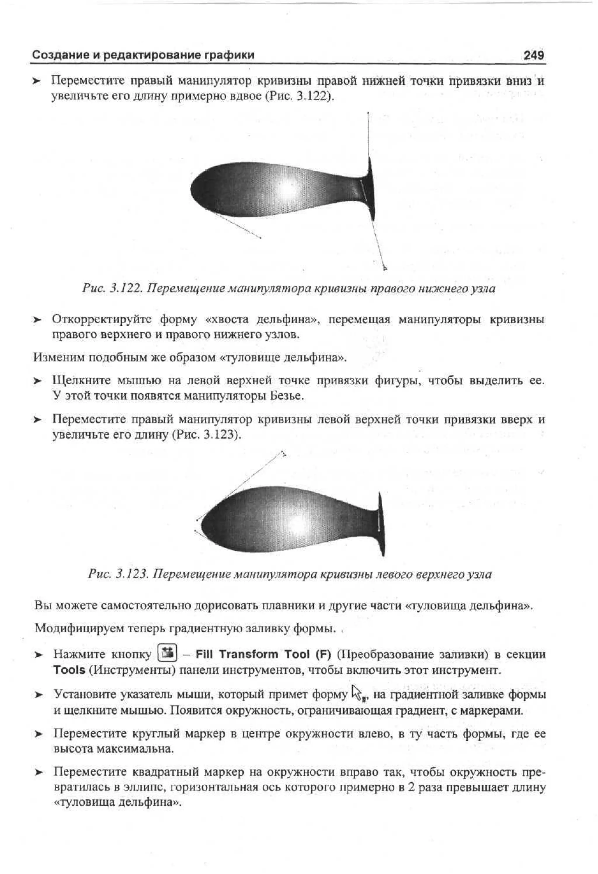 Создание и редактирование графики

249

> Переместите правый манипулятор кривизны правой нижней точки привязки вниз и
•
увеличьте его длину примерно вдвое (Рис. 3.122).

Рис. 3.122. Перемещение манипулятора кривизны правого нижнего узла
>

Откорректируйте форму «хвоста дельфина», перемещая манипуляторы кривизны
правого верхнего и правого нижнего узлов.

Изменим подобным же образом «туловище дельфина».
>- Щелкните мышью на левой верхней точке привязки фигуры, чтобы выделить ее.
У этой точки появятся манипуляторы Безье.
>

Переместите правый манипулятор кривизны левой верхней точки привязки вверх и
увеличьте его длину (Рис. 3.123).

Рис. 3.123. Перемещение манипулятора кривизны левого верхнего узла
Вы можете самостоятельно дорисовать плавники и другие части «туловища дельфина».
Модифицируем теперь градиентную заливку формы. ,
> Нажмите кнопку [Ш] - Fill Transform Tool (F) (Преобразование заливки) в секции
•
Tools (Инструменты) панели инструментов, чтобы включить этот инструмент.
>

Установите указатель мыши, который примет форму С^я, на градиентной заливке формы
и щелкните мышью. Появится окружность, ограничивающая градиент, с маркерами.

> Переместите круглый маркер в центре окружности влево, в ту часть формы, где ее
•
высота максимальна.
> Переместите квадратный маркер на окружности вправо так, чтобы окружность пре•
вратилась в эллипс, горизонтальная ось которого примерно в 2 раза превышает длину
«туловища дельфина».

 