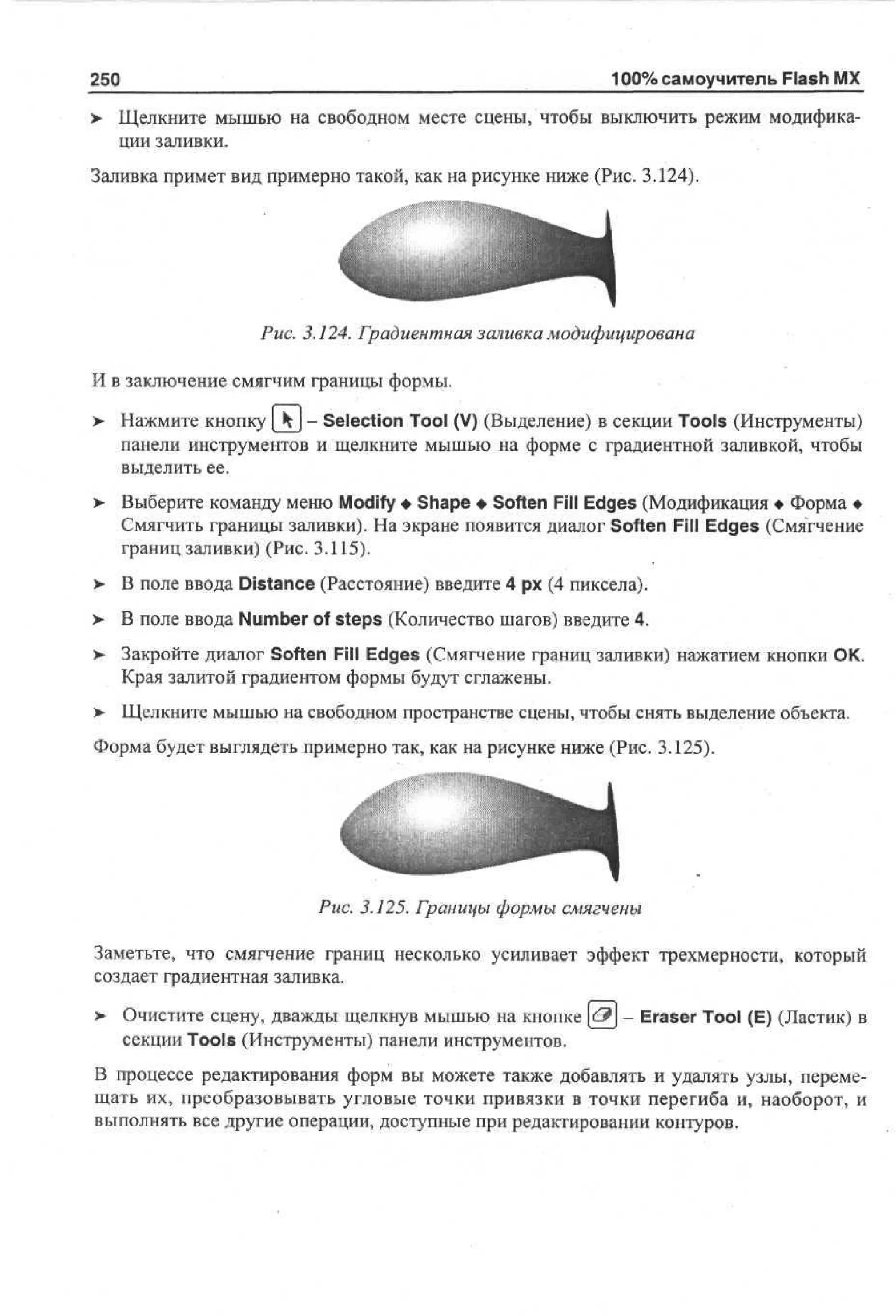 250

100% самоучитель Flash MX

> Щелкните мышью на свободном месте сцены, чтобы выключить режим модифика•
ции заливки.
Заливка примет вид примерно такой, как на рисунке ниже (Рис. 3.124).

Рис. 3.124. Градиентная заливка модифицирована
И в заключение смягчим границы формы.
>

Нажмите кнопку | k - Selection Tool (V) (Выделение) в секции Tools (Инструменты)
панели инструментов и щелкните мышью на форме с градиентной заливкой, чтобы
выделить ее.

> Выберите команду меню Modify • Shape • Soften Fill Edges (Модификация • Форма •
Смягчить границы заливки). На экране появится диалог Soften Fill Edges (Смягчение
границ заливки) (Рис. 3.115).
> В поле ввода Distance (Расстояние) введите 4 рх (4 пиксела).
>
>

В поле ввода Number of steps (Количество шагов) введите 4.

>

Закройте диалог Soften Fill Edges (Смягчение границ заливки) нажатием кнопки ОК.
Края залитой градиентом формы будут сглажены.

> Щелкните мышью на свободном пространстве сцены, чтобы снять выделение объекта.
Форма будет выглядеть примерно так, как на рисунке ниже (Рис. 3.125).

Рис. 3.125. Границы формы смягчены
Заметьте, что смягчение границ несколько усиливает эффект трехмерности, который
создает градиентная заливка.
>

Очистите сцену, дважды щелкнув мышью на кнопке [<^] - Eraser Tool (E) (Ластик) в
секции Tools (Инструменты) панели инструментов.

В процессе редактирования форм вы можете также добавлять и удалять узлы, перемещать их, преобразовывать угловые точки привязки в точки перегиба и, наоборот, и
выполнять все другие операции, доступные при редактировании контуров.

 