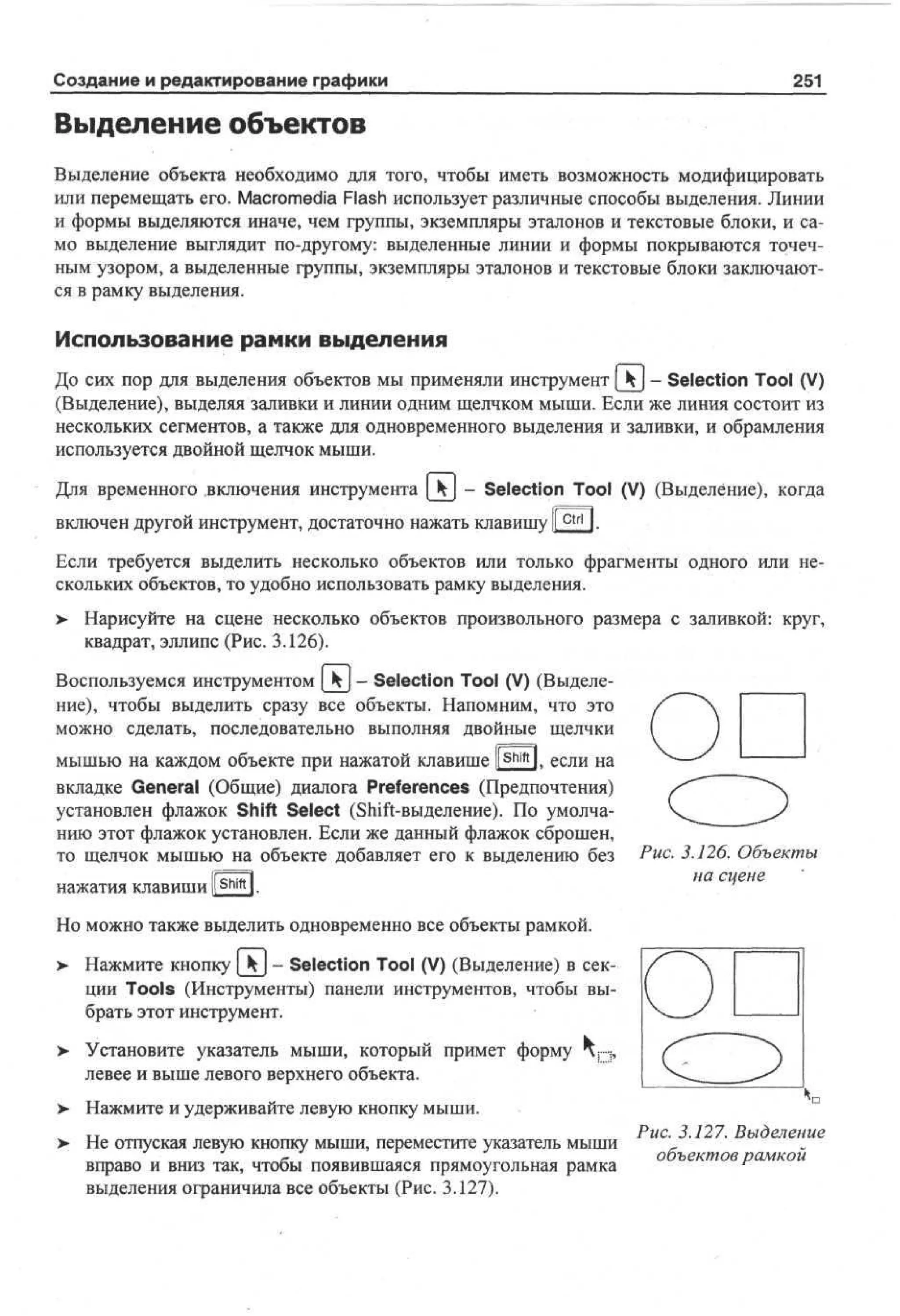 Создание и редактирование графики

251

Выделение объектов
Выделение объекта необходимо для того, чтобы иметь возможность модифицировать
или перемещать его. Macromedia Flash использует различные способы выделения. Линии
и формы выделяются иначе, чем группы, экземпляры эталонов и текстовые блоки, и само выделение выглядит по-другому: выделенные линии и формы покрываются точечным узором, а выделенные группы, экземпляры эталонов и текстовые блоки заключаются в рамку выделения.

Использование рамки выделения
До сих пор для выделения объектов мы применяли инструмент [ Ч ] - Selection Tool (V)
(Выделение), выделяя заливки и линии одним щелчком мыши. Если же линия состоит из
нескольких сегментов, а также для одновременного выделения и заливки, и обрамления
используется двойной щелчок мыши.
Для временного включения инструмента [kj - Selection Tool (V) (Выделение), когда
включен другой инструмент, достаточно нажать клавишу I c t r l I.
Если требуется выделить несколько объектов или только фрагменты одного или нескольких объектов, то удобно использовать рамку выделения.
>

Нарисуйте на сцене несколько объектов произвольного размера с заливкой: круг,
квадрат, эллипс (Рис. 3.126).

Воспользуемся инструментом [kj- Selection Tool (V) (Выделение), чтобы выделить сразу все объекты. Напомним, что это
можно сделать, последовательно выполняя двойные щелчки
мышью на каждом объекте при нажатой клавише l( shift l. если на
вкладке General (Общие) диалога Preferences (Предпочтения)
установлен флажок Shift Select (Shift-выделение). По умолчанию этот флажок установлен. Если же данный флажок сброшен,
то щелчок мышью на объекте добавляет его к выделению без
shift

нажатия клавиши ir l.

Рис. 3.126. Объекты
на сцене

Но можно также выделить одновременно все объекты рамкой.
> Нажмите кнопку _kj - Selection Tool (V) (Выделение) в сек•
ции Tools (Инструменты) панели инструментов, чтобы выбрать этот инструмент.
>

Установите указатель мыши, который примет форму ч п ,
левее и выше левого верхнего объекта.

>- Нажмите и удерживайте левую кнопку мыши.
> Не отпуская левую кнопку мыши, переместите указатель мыши
вправо и вниз так, чтобы появившаяся прямоугольная рамка
выделения ограничила все объекты (Рис. 3.127).

Рис. 3.127. Выделение
объектов рамкой

 