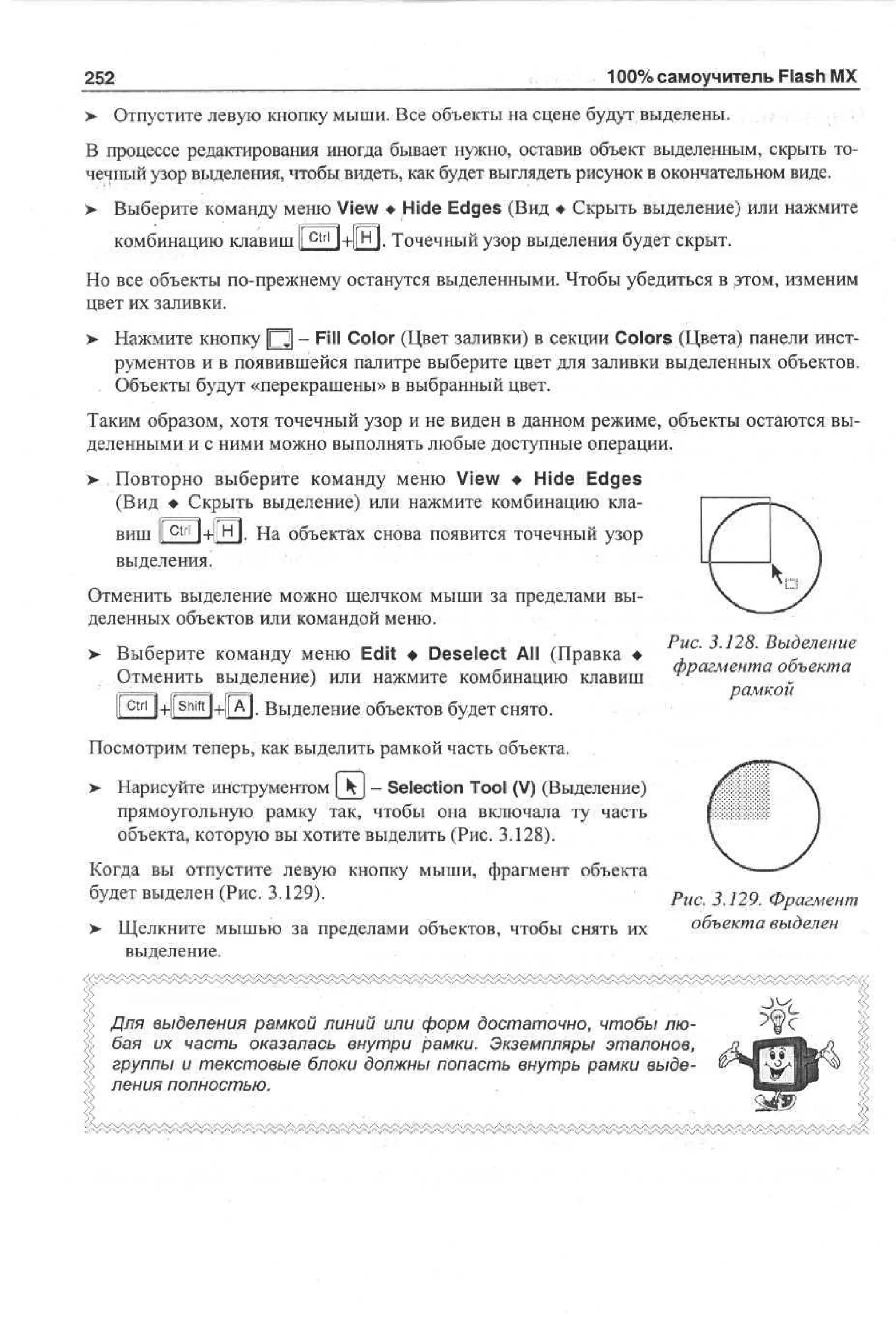 100% самоучитель Flash MX

252
>

Отпустите левую кнопку мыши. Все объекты на сцене будут выделены.

В процессе редактирования иногда бывает нужно, оставив объект выделенным, скрыть точечный узор выделения, чтобы видеть, как будет выглядеть рисунок в окончательном виде.
>

Выберите команду меню View • Hide Edges (Вид • Скрыть выделение) или нажмите
комбинацию клавиш I

ctrl

l+l|H|. Точечный узор выделения будет скрыт.

Но все объекты по-прежнему останутся выделенными. Чтобы убедиться в этом, изменим
цвет их заливки.
> Нажмите кнопку Щ - Fill Color (Цвет заливки) в секции Colors (Цвета) панели инструментов и в появившейся палитре выберите цвет для заливки выделенных объектов.
Объекты будут «перекрашены» в выбранный цвет.
Таким образом, хотя точечный узор и не виден в данном режиме, объекты остаются выделенными и с ними можно выполнять любые доступные операции.
> Повторно выберите команду меню View • Hide Edges
(Вид • Скрыть выделение) или нажмите комбинацию клавиш I c t r l I+1[H|. На объектах снова появится точечный узор
I
выделения.
Отменить выделение можно щелчком мыши за пределами выделенных объектов или командой меню.
> Выберите команду меню Edit • Deselect All (Правка •
Отменить выделение) или нажмите комбинацию клавиш

Рис. 3.128. Выделение
фрагмента объекта
рамкой

| ctri |+|[shift|+|[A]. Выделение объектов будет снято.
Посмотрим теперь, как выделить рамкой часть объекта.
> Нарисуйте инструментом [ - Selection Tool (V) (Выделение)
•
прямоугольную рамку так, чтобы она включала ту часть
объекта, которую вы хотите выделить (Рис. 3.128).
Когда вы отпустите левую кнопку мыши, фрагмент объекта
будет выделен (Рис. 3.129).
>

Щелкните мышью за пределами объектов, чтобы снять их
выделение.

О

Рис. 3.129. Фрагмент
объекта выделен

Для выделения рамкой линий или форм достаточно, чтобы любая их часть оказалась внутри рамки. Экземпляры эталонов,
группы и текстовые блоки должны попасть внутрь рамки выделения полностью.

J.4

 
