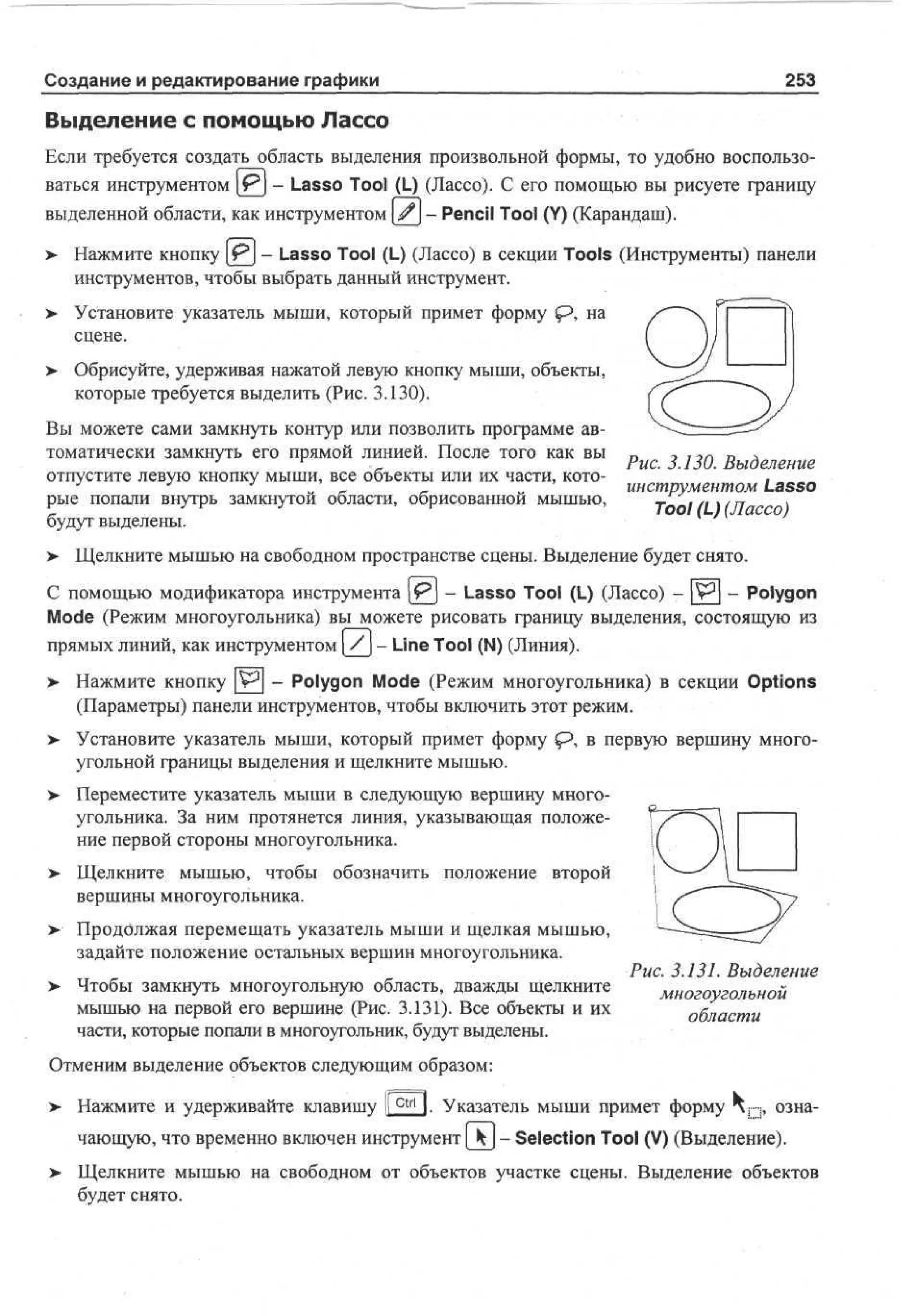 Создание и редактирование графики

253

Выделение с помощью Лассо
Если требуется создать область выделения произвольной формы, то удобно воспользоваться инструментом |jPj - Lasso Tool (L) (Лассо). С его помощью вы рисуете границу
выделенной области, как инструментом #- Pencil Tool (Y) (Карандаш).
>

Нажмите кнопку [ P j - Lasso Tool (L) (Лассо) в секции Tools (Инструменты) панели
инструментов, чтобы выбрать данный инструмент.

> Установите указатель мыши, который примет форму sp, на
сцене.
>

Обрисуйте, удерживая нажатой левую кнопку мыши, объекты,
которые требуется выделить (Рис. 3.130).

Вы можете сами замкнуть контур или позволить программе автоматически замкнуть его прямой линией. После того как вы п
о 1ОГ.
D
д
J
r
Рис. 3.130. Выделение
отпустите левую кнопку мыши, все объекты или их части, кото.
J
J
J
Tool (L) (Лассо)
-'
_
„
инструментом Lasso
рые попали внутрь замкнутой области, обрисованной мышью,
> Щелкните мышью на свободном пространстве сцены. Выделение будет снято.
будут выделены.
С помощью модификатора инструмента (jpj - Lasso Tool (L) (Лассо) - pr 3 ] - Polygon
Mode (Режим многоугольника) вы можете рисовать границу выделения, состоящую из
прямых линий, как инструментом /- Line Tool (N) (Линия).
> Нажмите кнопку ^ - Polygon Mode (Режим многоугольника) в секции Options
•
(Параметры) панели инструментов, чтобы включить этот режим.
> Установите указатель мыши, который примет форму
•
угольной границы выделения и щелкните мышью.

в первую вершину много-

> Переместите указатель мыши в следующую вершину многоугольника. За ним протянется линия, указывающая положение первой стороны многоугольника.
>

Щелкните мышью, чтобы обозначить положение второй
вершины многоугольника.

> Продолжая перемещать указатель мыши и щелкая мышью,
задайте положение остальных вершин многоугольника.
Чтобы замкнуть многоугольную область, дважды щелкните
мышью на первой его вершине (Рис. 3.131). Все объекты и их
части, которые попали в многоугольник, будут выделены.

Рис. 3.131. Выделение
многоугольной
области

Отменим выделение объектов следующим образом:
> Нажмите и удерживайте клавишу 1 c t r l 1. Указатель мыши примет форму
[

озна-

чающую, что временно включен инструмент [ ^ | - Selection Tool (V) (Выделение).
>

Щелкните мышью на свободном от объектов участке сцены. Выделение объектов
будет снято.

 