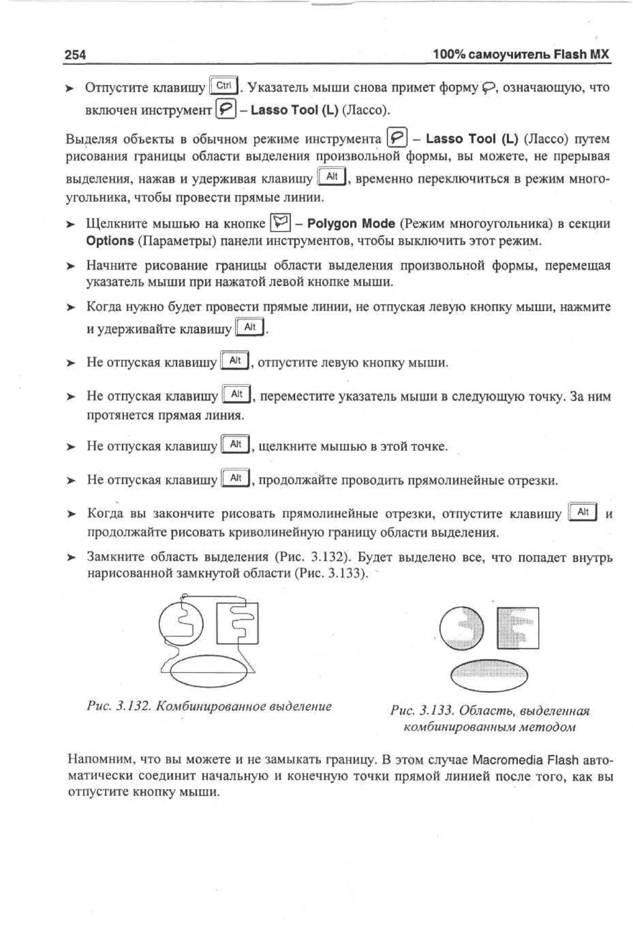 100% самоучитель Flash MX

254
>

Отпустите клавишу Ifctrl I. Указатель мыши снова примет форму <Р, означающую, что
включен инструмент [ Р ] - Lasso Tool (L) (Лассо).

Выделяя объекты в обычном режиме инструмента [PJ - Lasso Tool (L) (Лассо) путем
рисования границы области выделения произвольной формы, вы можете, не прерывая
выделения, нажав и удерживая клавишу I A l t l. временно переключиться в режим многоугольника, чтобы провести прямые линии.
>

Щелкните мышью на кнопке [W] - Polygon Mode (Режим многоугольника) в секции
Options (Параметры) панели инструментов, чтобы выключить этот режим.

> Начните рисование границы области выделения произвольной формы, перемещая
•
указатель мыши при нажатой левой кнопке мыши.
> Когда нужно будет провести прямые линии, не отпуская левую кнопку мыши, нажмите
•
и удерживайте клавишу I A l t I.
> Не отпуская клавишу
•
>

Alt

I. отпустите левую кнопку мыши.

Не отпуская клавишу I ^ I. переместите указатель мыши в следуюшую точку. За ним
протянется прямая линия.

> Не отпуская клавишу I A l t L щелкните мышью в этой точке.
>

Не отпуская клавишу I A l t I. продолжайте проводить прямолинейные отрезки.
I

>- Когда вы закончите рисовать прямолинейные отрезки, отпустите клавишу I A l t I и
I
продолжайте рисовать криволинейную границу области выделения.
> Замкните область выделения (Рис. 3.132). Будет выделено все, что попадет внутрь
нарисованной замкнутой области (Рис. 3.133).

Рис. 3.132. Комбинированное выделение

Рис. 3.133. Область, выделенная
комбинированным методом

Напомним, что вы можете и не замыкать границу. В этом случае Macromedia Flash автоматически соединит начальную и конечную точки прямой линией после того, как вы
отпустите кнопку мыши.

 