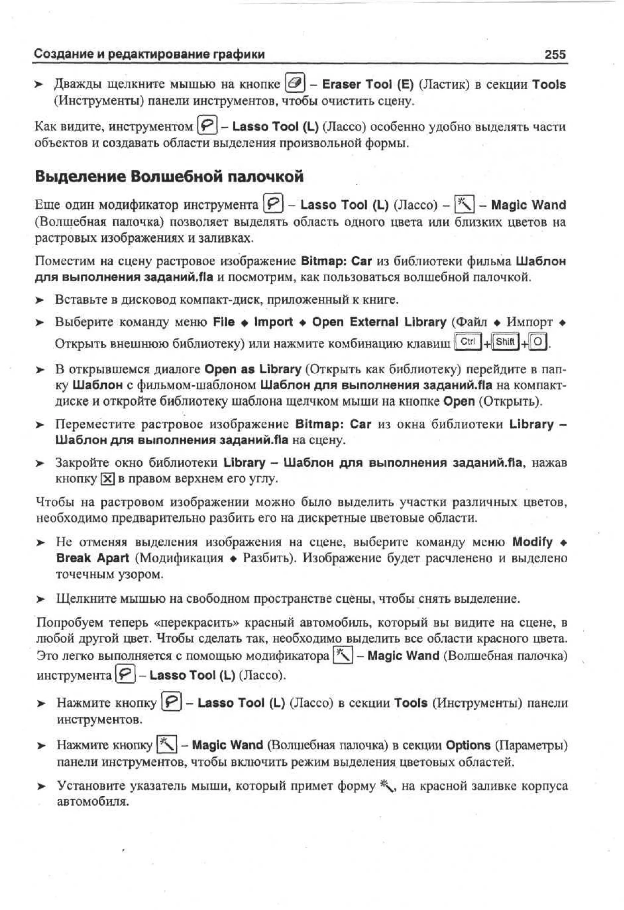 Создание и редактирование графики

255

> Дважды щелкните мышью на кнопке (d?J - Eraser Tool (E) (Ластик) в секции Tools
(Инструменты) панели инструментов, чтобы очистить сцену.
Как видите, инструментом Pj - Lasso Tool (L) (Лассо) особенно удобно выделять части
объектов и создавать области выделения произвольной формы.

Выделение Волшебной палочкой
Еще один модификатор инструмента Р] - Lasso Tool (L) (Лассо) - [] - Magic Wand
(Волшебная палочка) позволяет выделять область одного цвета или близких цветов на
растровых изображениях и заливках.
Поместим на сцену растровое изображение Bitmap: Car из библиотеки фильма Шаблон
для выполнения заданий.fla и посмотрим, как пользоваться волшебной палочкой.
> Вставьте в дисковод компакт-диск, приложенный к книге.
> Выберите команду меню File • Import • Open External Library (Файл • Импорт •
•
Открыть внешнюю библиотеку) или нажмите комбинацию клавиш Ic t r l l+l[Shiftl+|[Q|.
> В открывшемся диалоге Open as Library (Открыть как библиотеку) перейдите в папку Шаблон с фильмом-шаблоном Шаблон для выполнения заданий.Ла на компактдиске и откройте библиотеку шаблона щелчком мыши на кнопке Open (Открыть).
>

Переместите растровое изображение Bitmap: Car из окна библиотеки Library Шаблон для выполнения заданий.Ла на сцену.

> Закройте окно библиотеки Library - Шаблон для выполнения заданий.fla, нажав
кнопку х в правом верхнем его углу.
Чтобы на растровом изображении можно было выделить участки различных цветов,
необходимо предварительно разбить его на дискретные цветовые области.
> Не отменяя выделения изображения на сцене, выберите команду меню Modify •
Break Apart (Модификация • Разбить). Изображение будет расчленено и выделено
точечным узором.
> Щелкните мышью на свободном пространстве сцены, чтобы снять выделение.
•
Попробуем теперь «перекрасить» красный автомобиль, который вы видите на сцене, в
любой другой цвет. Чтобы сделать так, необходимо выделить все области красного цвета.
Это легко выполняется с помощью модификатора  - Magic Wand (Волшебная палочка)
инструмента [ Р ] - Lasso Tool (L) (Лассо).
> Нажмите кнопку [ P j - Lasso Tool (L) (Лассо) в секции Tools (Инструменты) панели
инструментов.
> Нажмите кнопку [] - Magic Wand (Волшебная палочка) в секции Options (Параметры)
панели инструментов, чтобы включить режим выделения цветовых областей.
> Установите указатель мыши, который примет форму  , на красной заливке корпуса
•
автомобиля.

 