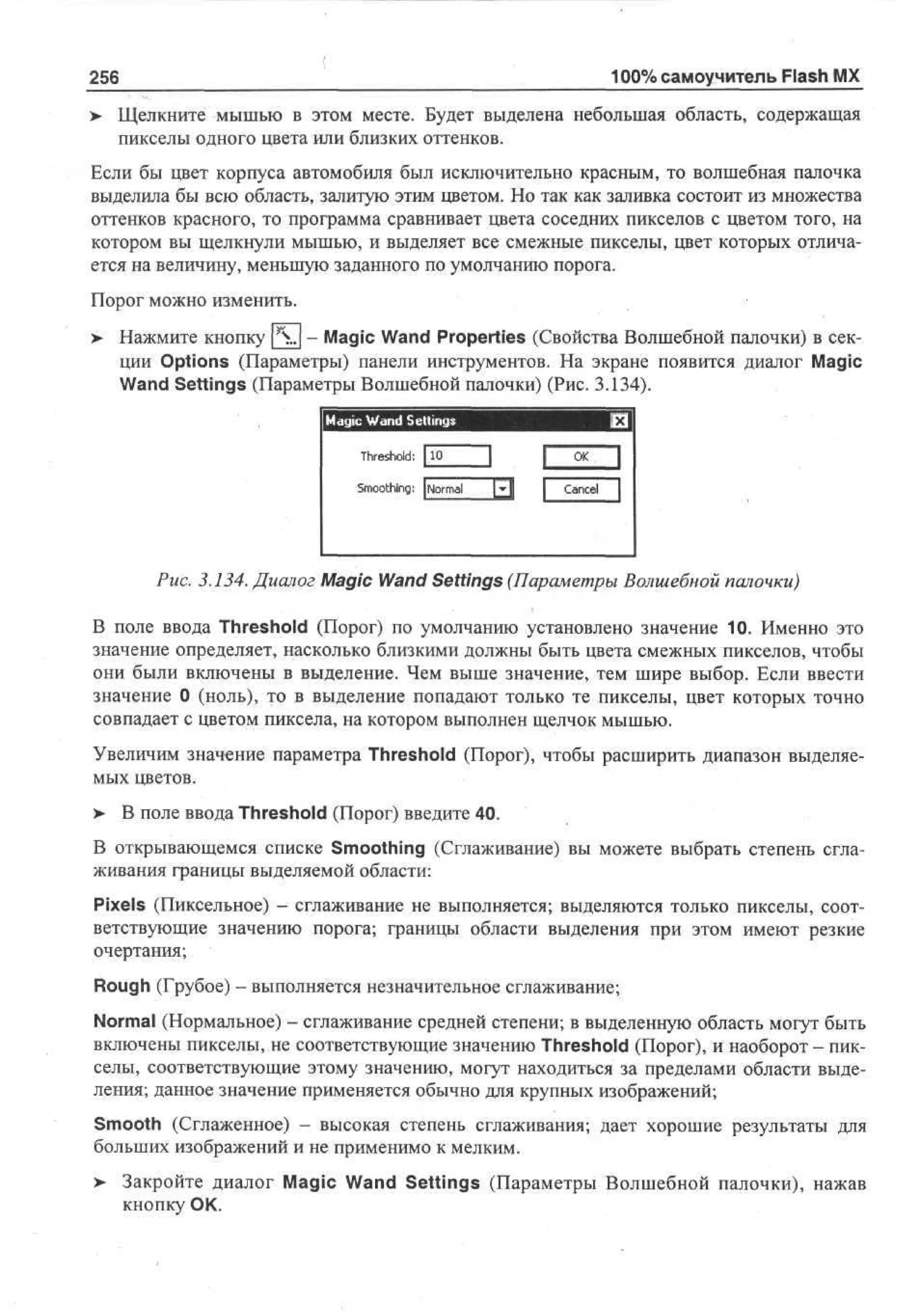 100% самоучитель Flash MX

256

> Щелкните мышью в этом месте. Будет выделена небольшая область, содержащая
пикселы одного цвета или близких оттенков.
Если бы цвет корпуса автомобиля был исключительно красным, то волшебная палочка
выделила бы всю область, залитую этим цветом. Но так как заливка состоит из множества
оттенков красного, то программа сравнивает цвета соседних пикселов с цветом того, на
котором вы щелкнули мышью, и выделяет все смежные пикселы, цвет которых отличается на величину, меньшую заданного по умолчанию порога.
Порог можно изменить.
>

Нажмите кнопку |  . | - Magic Wand Properties (Свойства Волшебной палочки) в секции Options (Параметры) панели инструментов. На экране появится диалог Magic
Wand Settings (Параметры Волшебной палочки) (Рис. 3.134).
Magic Wand Settings
Threshold: 1 0
1

fxfl
]

S o t i g J om I-I
m oh : N r d
n

O
K

1
Cne 1
acl

Рис. 3.134. Диалог Magic Wand Settings (Параметры Волшебной палочки)
В поле ввода Threshold (Порог) по умолчанию установлено значение 10. Именно это
значение определяет, насколько близкими должны быть цвета смежных пикселов, чтобы
они были включены в выделение. Чем выше значение, тем шире выбор. Если ввести
значение 0 (ноль), то в выделение попадают только те пикселы, цвет которых точно
совпадает с цветом пиксела, на котором выполнен щелчок мышью.
Увеличим значение параметра Threshold (Порог), чтобы расширить диапазон выделяемых цветов.
> В поле ввода Threshold (Порог) введите 40.
В открывающемся списке Smoothing (Сглаживание) вы можете выбрать степень сглаживания границы выделяемой области:
Pixels (Пиксельное) - сглаживание не выполняется; выделяются только пикселы, соответствующие значению порога; границы области выделения при этом имеют резкие
очертания;
Rough (Грубое) - выполняется незначительное сглаживание;
Normal (Нормальное) - сглаживание средней степени; в выделенную область могут быть
включены пикселы, не соответствующие значению Threshold (Порог), и наоборот - пикселы, соответствующие этому значению, могут находиться за пределами области выделения; данное значение применяется обычно для крупных изображений;
Smooth (Сглаженное) - высокая степень сглаживания; дает хорошие результаты для
больших изображений и не применимо к мелким.
> Закройте диалог Magic Wand Settings (Параметры Волшебной палочки), нажав
кнопку ОК.

 