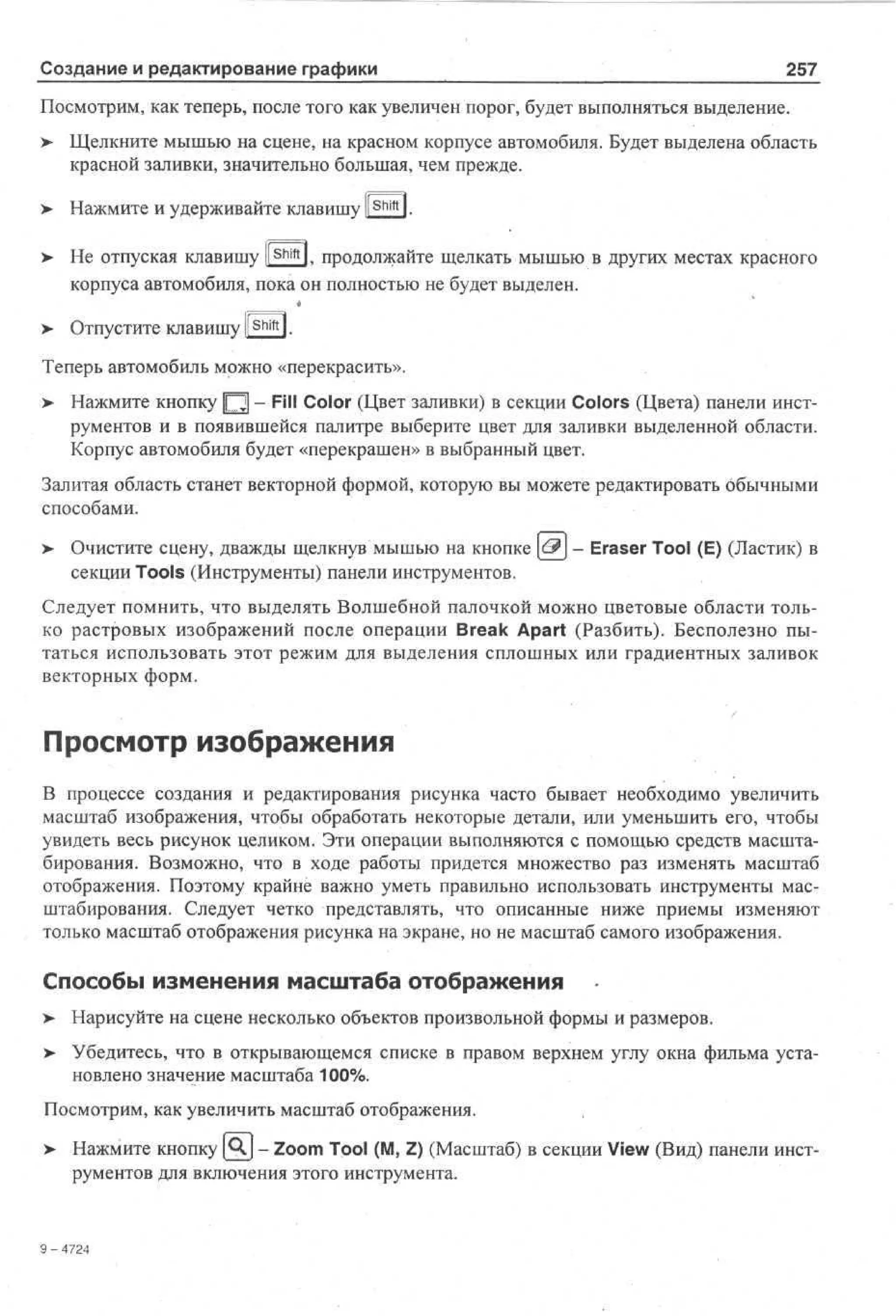 Создание и редактирование графики

257

Посмотрим, как теперь, после того как увеличен порог, будет выполняться выделение.
>

Щелкните мышью на сцене, на красном корпусе автомобиля. Будет выделена область
красной заливки, значительно большая, чем прежде.

>

Нажмите и удерживайте клавишу li Shift l.

> Не отпуская клавишу ll Shift l, продолжайте щелкать мышью в других местах красного
•
корпуса автомобиля, пока он полностью не будет выделен.

> Отпустите клавишу l S h i f t l.
Теперь автомобиль можно «перекрасить».
>

Нажмите кнопку [ Q - Fill Color (Цвет заливки) в секции Colors (Цвета) панели инструментов и в появившейся палитре выберите цвет для заливки выделенной области.
Корпус автомобиля будет «перекрашен» в выбранный цвет.

Залитая область станет векторной формой, которую вы можете редактировать ббычными
способами.
> Очистите сцену, дважды щелкнув мышью на кнопке &] - Eraser Tool (E) (Ластик) в
секции Tools (Инструменты) панели инструментов.
Следует помнить, что выделять Волшебной палочкой можно цветовые области только растровых изображений после операции Break Apart (Разбить). Бесполезно пытаться использовать этот режим для выделения сплошных или градиентных заливок
векторных форм.

Просмотр изображения
В процессе создания и редактирования рисунка часто бывает необходимо увеличить
масштаб изображения, чтобы обработать некоторые детали, или уменьшить его, чтобы
увидеть весь рисунок целиком. Эти операции выполняются с помощью средств масштабирования. Возможно, что в ходе работы придется множество раз изменять масштаб
отображения. Поэтому крайне важно уметь правильно использовать инструменты масштабирования. Следует четко представлять, что описанные ниже приемы изменяют
только масштаб отображения рисунка на экране, но не масштаб самого изображения.

Способы изменения масштаба отображения
> Нарисуйте на сцене несколько объектов произвольной формы и размеров.
•
>

Убедитесь, что в открывающемся списке в правом верхнем углу окна фильма установлено значение масштаба 100%.

Посмотрим, как увеличить масштаб отображения.
>

Нажмите кнопку [^J - Zoom Tool (M, Z) (Масштаб) в секции View (Вид) панели инструментов для включения этого инструмента.

9 - 4724

 