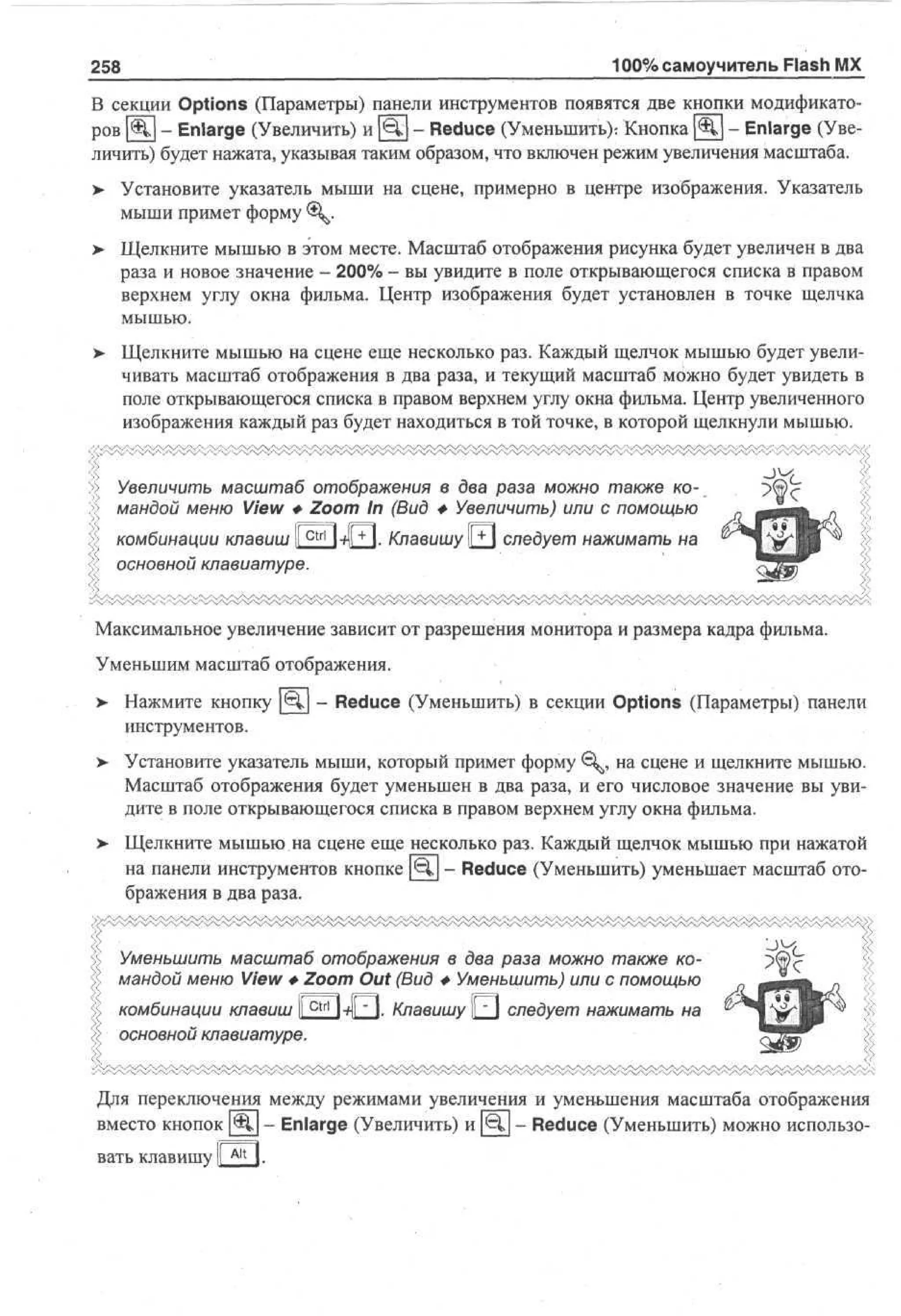 100% самоучитель Flash MX

258

В секции Options (Параметры) панели инструментов появятся две кнопки модификаторов [Щ] - Enlarge (Увеличить) и [Щ|] - Reduce (Уменьшить): Кнопка [Щ] - Enlarge (Увеличить) будет нажата, указывая таким образом, что включен режим увеличения масштаба.
> Установите указатель мыши на сцене, примерно в центре изображения. Указатель
мыши примет форму 0^.
> Щелкните мышью в этом месте. Масштаб отображения рисунка будет увеличен в два
раза и новое значение - 200% - вы увидите в поле открывающегося списка в правом
верхнем углу окна фильма. Центр изображения будет установлен в точке щелчка
мышью.
> Щелкните мышью на сцене еще несколько раз. Каждый щелчок мышью будет увели•
чивать масштаб отображения в два раза, и текущий масштаб можно будет увидеть в
поле открывающегося списка в правом верхнем углу окна фильма. Центр увеличенного
изображения каждый раз будет находиться в той точке, в которой щелкнули мышью.
Увеличить масштаб отображения в два раза можно также командой меню View Ф Zoom In (Вид Ф Увеличить) или с помощью
комбинации клавиш llc t r l l-fll+ I. Клавишу |JJJ следует нажимать на
основной клавиатуре.
Максимальное увеличение зависит от разрешения монитора и размера кадра фильма.
Уменьшим масштаб отображения.
> Нажмите кнопку | € l | - Reduce (Уменьшить) в секции Options (Параметры) панели
инструментов.
> Установите указатель мыши, который примет форму € ^ , на сцене и щелкните мышью.
Масштаб отображения будет уменьшен в два раза, и его числовое значение вы увидите в поле открывающегося списка в правом верхнем углу окна фильма.
> Щелкните мышью на сцене еще несколько раз. Каждый щелчок мышью при нажатой
на панели инструментов кнопке [бу - Reduce (Уменьшить) уменьшает масштаб отображения в два раза.
Уменьшить масштаб отображения в два раза можно также командой меню View Ф Zoom Out (Вид Ф Уменьшить) или с помощью
if i I "-"!
T7-"
' ''
| -—4
>
ctrl
комбинации клавиш II Ml ~ I. Клавишу ||_J следует нажимать на
основной клавиатуре.
Для переключения между режимами увеличения и уменьшения масштаба отображения
вместо кнопок [@j| - Enlarge (Увеличить) и [€j.| - Reduce (Уменьшить) можно использовать клавишу

Alt I

 