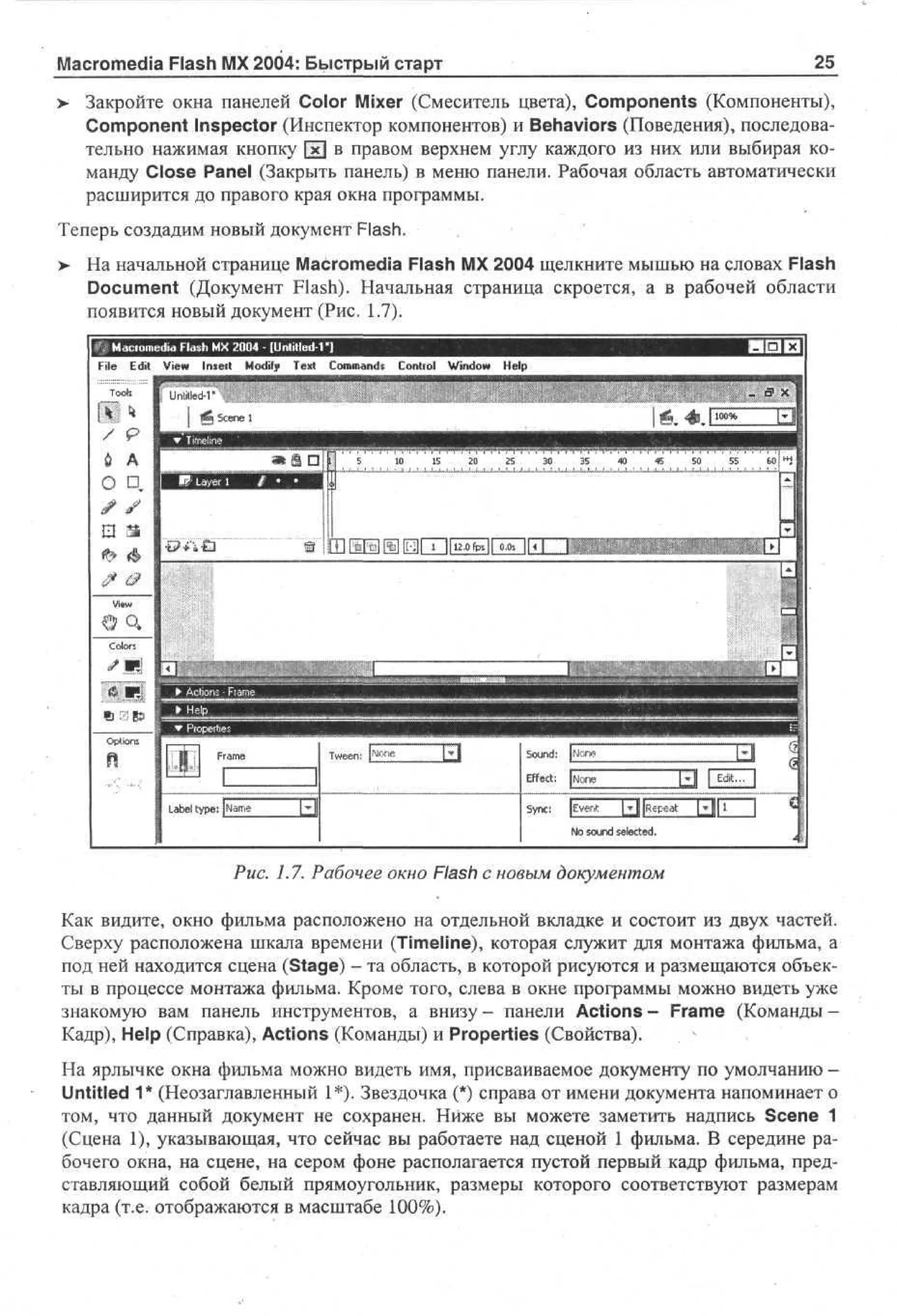 Macromedia Flash MX 2004: Быстрый старт
>

25

Закройте окна панелей Color Mixer (Смеситель цвета), Components (Компоненты),
Component Inspector (Инспектор компонентов) и Behaviors (Поведения), последовательно нажимая кнопку [xj в правом верхнем углу каждого из них или выбирая команду Close Panel (Закрыть панель) в меню панели. Рабочая область автоматически
расширится до правого края окна программы.

Теперь создадим новый документ Flash.
>

На начальной странице Macromedia Flash MX 2004 щелкните мышью на словах Flash
Document (Документ Flash). Начальная страница скроется, а в рабочей области
появится новый документ (Рис. 1.7).
Macromedia Flash MX 2004 - [Untitled-Г]
File Edit View Inseit Modify Text Commands Control Window Help
_I?

s

• Untitled-Г

/

9

6

A

О D,

Sn : [ v r! [JR p a
y c E e,: * | e e t
N s ud s l ce .
o on e t d
e
Рис. 1.7. Рабочее окно Flash с новым документом
Как видите, окно фильма расположено на отдельной вкладке и состоит из двух частей.
Сверху расположена шкала времени (Timeline), которая служит для монтажа фильма, а
под ней находится сцена (Stage) - та область, в которой рисуются и размещаются объекты в процессе монтажа фильма. Кроме того, слева в окне программы можно видеть уже
знакомую вам панель инструментов, а внизу- панели Actions- Frame (Команды Кадр), Help (Справка), Actions (Команды) и Properties (Свойства).
На ярлычке окна фильма можно видеть имя, присваиваемое документу по умолчанию Untitled 1* (Неозаглавленный 1*). Звездочка (*) справа от имени документа напоминает о
том, что данный документ не сохранен. Ниже вы можете заметить надпись Scene 1
(Сцена 1), указывающая, что сейчас вы работаете над сценой 1 фильма. В середине рабочего окна, на сцене, на сером фоне располагается пустой первый кадр фильма, представляющий собой белый прямоугольник, размеры которого соответствуют размерам
кадра (т.е. отображаются в масштабе 100%).

 