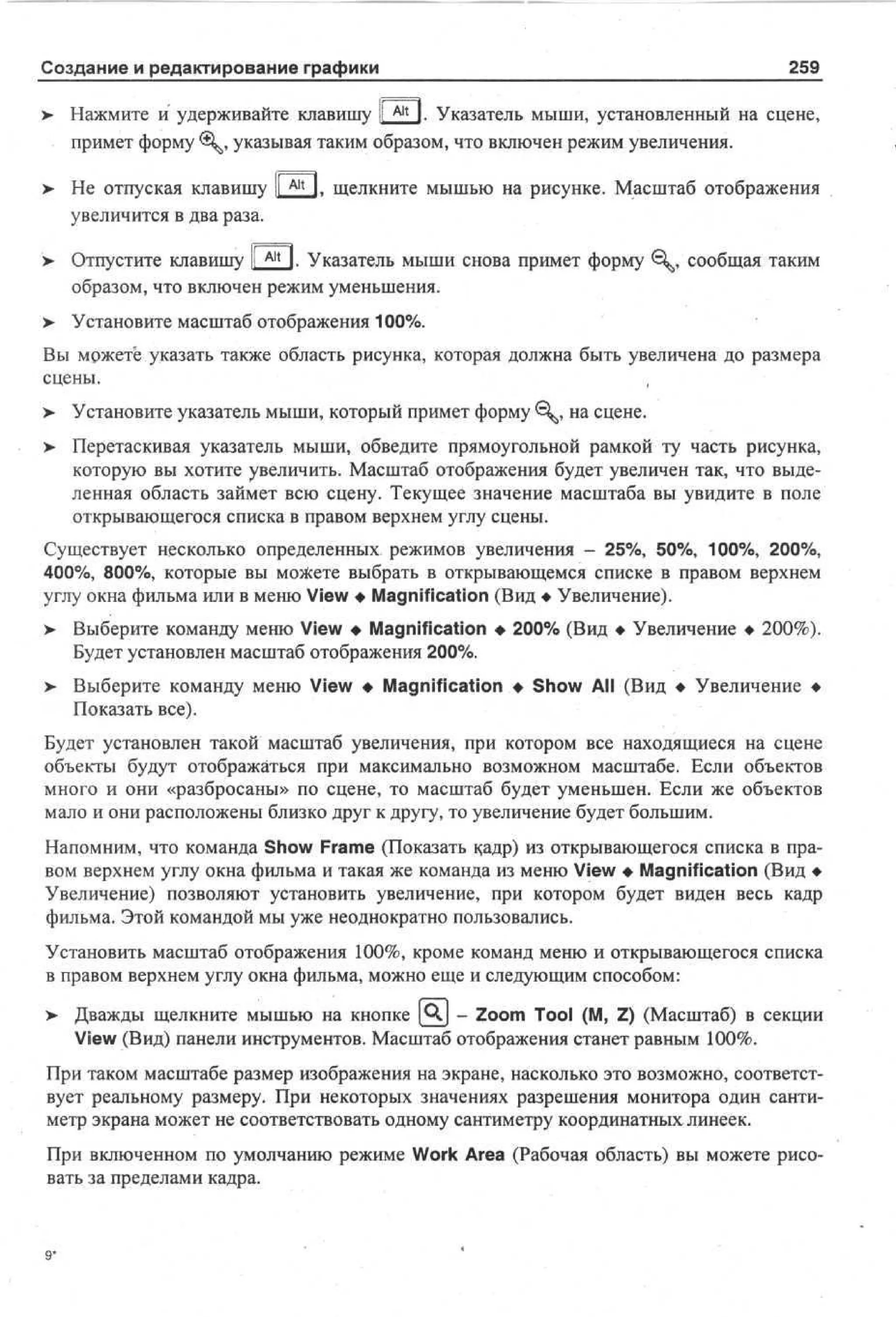 Создание и редактирование графики

259

>

Нажмите и удерживайте клавишу I A l t 1. Указатель мыши, установленный на сцене,
примет форму <, указывая таким образом, что включен режим увеличения.

>

Не отпуская клавишу  ^ 1. щелкните мышью на рисунке. Масштаб отображения
увеличится в два раза.

>

Отпустите клавишу li A l t I. Указатель мыши снова примет форму €^, сообщая таким
образом, что включен режим уменьшения.

> Установите масштаб отображения 100%.
•
Вы можете указать также область рисунка, которая должна быть увеличена до размера
сцены.
> Установите указатель мыши, который примет форму 0^, на сцене.
> Перетаскивая указатель мыши, обведите прямоугольной рамкой ту часть рисунка,
•
которую вы хотите увеличить. Масштаб отображения будет увеличен так, что выделенная область займет всю сцену. Текущее значение масштаба вы увидите в поле
открывающегося списка в правом верхнем углу сцены.
Существует несколько определенных режимов увеличения - 25%, 50%, 100%, 200%,
400%, 800%, которые вы можете выбрать в открывающемся списке в правом верхнем
углу окна фильма или в меню View • Magnification (Вид • Увеличение).
>

Выберите команду меню View • Magnification • 200% (Вид • Увеличение • 200%).
Будет установлен масштаб отображения 200%.

>- Выберите команду меню View • Magnification • Show All (Вид • Увеличение •
Показать все).
Будет установлен такой масштаб увеличения, при котором все находящиеся на сцене
объекты будут отображаться при максимально возможном масштабе. Если объектов
много и они «разбросаны» по сцене, то масштаб будет уменьшен. Если же объектов
мало и они расположены близко друг к другу, то увеличение будет большим.
Напомним, что команда Show Frame (Показать кадр) из открывающегося списка в правом верхнем углу окна фильма и такая же команда из меню View • Magnification (Вид •
Увеличение) позволяют установить увеличение, при котором будет виден весь кадр
фильма. Этой командой мы уже неоднократно пользовались.
Установить масштаб отображения 100%, кроме команд меню и открывающегося списка
в правом верхнем углу окна фильма, можно еще и следующим способом:
>

Дважды щелкните мышью на кнопке [QJ - Zoom Tool (M, Z) (Масштаб) в секции
View (Вид) панели инструментов. Масштаб отображения станет равным 100%.

При таком масштабе размер изображения на экране, насколько это возможно, соответствует реальному размеру. При некоторых значениях разрешения монитора один сантиметр экрана может не соответствовать одному сантиметру координатных линеек.
При включенном по умолчанию режиме Work Area (Рабочая область) вы можете рисовать за пределами кадра.

9*

 