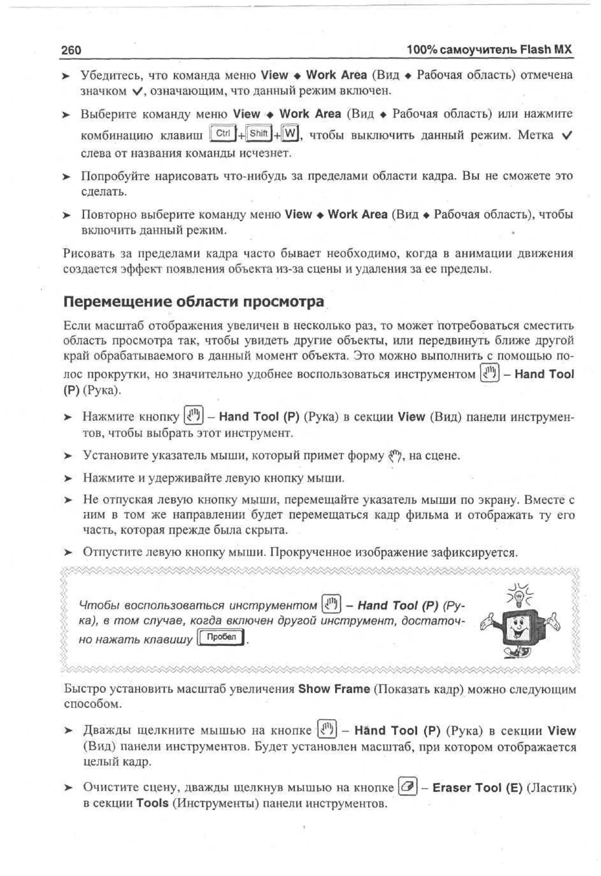 260
>

100% самоучитель Flash MX

Убедитесь, что команда меню View • Work Area (Вид • Рабочая область) отмечена
значком V, означающим, что данный режим включен.

> Выберите команду меню View • Work Area (Вид • Рабочая область) или нажмите
ctrl

комбинацию клавиш I
I

l+l|

Shift

l+llW|, чтобы выключить данный режим. Метка V

слева от названия команды исчезнет.
>

Попробуйте нарисовать что-нибудь за пределами области кадра. Вы не сможете это
сделать.

>

Повторно выберите команду меню View • Work Area (Вид • Рабочая область), чтобы
включить данный режим.

Рисовать за пределами кадра часто бывает необходимо, когда в анимации движения
создается эффект появления объекта из-за сцены и удаления за ее пределы.

Перемещение области просмотра
Если масштаб отображения увеличен в несколько раз, то может потребоваться сместить
область просмотра так, чтобы увидеть другие объекты, или передвинуть ближе другой
край обрабатываемого в данный момент объекта. Это можно выполнить с помощью полос прокрутки, но значительно удобнее воспользоваться инструментом ^)j - Hand Tool
(Р) (Рука).
>

Нажмите кнопку ^Ц - Hand Tool (P) (Рука) в секции View (Вид) панели инструментов, чтобы выбрать этот инструмент.

> Установите указатель мыши, который примет форму «Jf), на сцене.
•
>

Нажмите и удерживайте левую кнопку мыши.

> Не отпуская левую кнопку мыши, перемещайте указатель мыши по экрану. Вместе с
ним в том же направлении будет перемещаться кадр фильма и отображать ту его
часть, которая прежде была скрыта.
>

Отпустите левую кнопку мыши. Прокрученное изображение зафиксируется.

Чтобы воспользоваться инструментом ^)j - Hand Tool (Р) (Рука), в том случае, когда включен другой инструмент, достаточно нажать клавишу |[ пробел |

Быстро установить масштаб увеличения Show Frame (Показать кадр) можно следующим
способом.
> Дважды щелкните мышью на кнопке f)j - Hand Tool (P) (Рука) в секции View
(Вид) панели инструментов. Будет установлен масштаб, при котором отображается
целый кадр.
> Очистите сцену, дважды щелкнув мышью на кнопке [<-?j - Eraser Tool (E) (Ластик)
•
в секции Tools (Инструменты) панели инструментов.

 