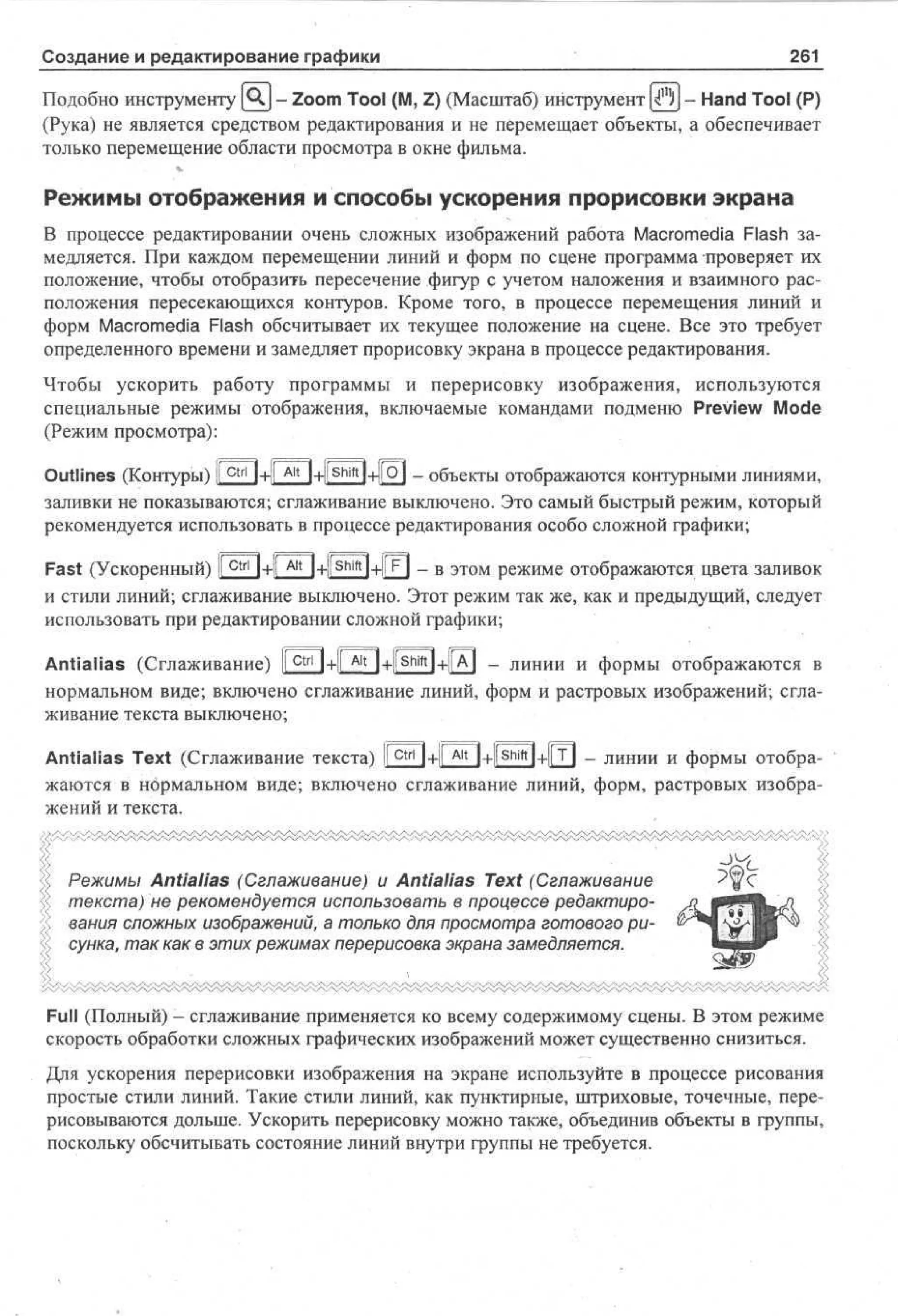 Создание и редактирование графики

261

Подобно инструменту |А,| - Zoom Tool (M, Z) (Масштаб) инструмент |4jjj - Hand Tool (P)
(Рука) не является средством редактирования и не перемещает объекты, а обеспечивает
только перемещение области просмотра в окне фильма.

Режимы отображения и способы ускорения прорисовки экрана
В процессе редактировании очень сложных изображений работа Macromedia Flash замедляется. При каждом перемещении линий и форм по сцене программа проверяет их
положение, чтобы отобразить пересечение фигур с учетом наложения и взаимного расположения пересекающихся контуров. Кроме того, в процессе перемещения линий и
форм Macromedia Flash обсчитывает их текущее положение на сцене. Все это требует
определенного времени и замедляет прорисовку экрана в процессе редактирования.
Чтобы ускорить работу программы и перерисовку изображения, используются
специальные режимы отображения, включаемые командами подменю Preview Mode
(Режим просмотра):
Outlines (Контуры) |[ Ctrl j+f Ait |+|[ shift}+|jO| _ объекты отображаются контурными линиями,
заливки не показываются; сглаживание выключено. Это самый быстрый режим, который
рекомендуется использовать в процессе редактирования особо сложной графики;
[г

1

(/

1

Iг

-4

|> •- ---4
-

Fast (Ускоренный) I c t r l l+ll A l t l+liShift l+ll FI - в этом режиме отображаются цвета заливок
I
и стили линий; сглаживание выключено. Этот режим так же, как и предыдущий, следует
использовать при редактировании сложной графики;
Antialias (Сглаживание) I c t r l l+ll A l t l+JShiftl+ll A l - линии и формы отображаются в
нормальном виде; включено сглаживание линий, форм и растровых изображений; сглаживание текста выключено;
Antialias Text (Сглаживание текста) [ Ctrl | + ||Aitj + |[ shift | + | т | - линии и формы отображаются в нормальном виде; включено сглаживание линий, форм, растровых изображений и текста.

Режимы Antialias (Сглаживание) и Antialias Text (Сглаживание
текста) не рекомендуется использовать в процессе редактирования сложных изображений, а только для просмотра готового рисунка, так как в этих режимах перерисовка экрана замедляется.

Full (Полный) - сглаживание применяется ко всему содержимому сцены. В этом режиме
скорость обработки сложных графических изображений может существенно снизиться.
Для ускорения перерисовки изображения на экране используйте в процессе рисования
простые стили линий. Такие стили линий, как пунктирные, штриховые, точечные, перерисовываются дольше. Ускорить перерисовку можно также, объединив объекты в группы,
поскольку обсчитывать состояние линий внутри группы не требуется.

 