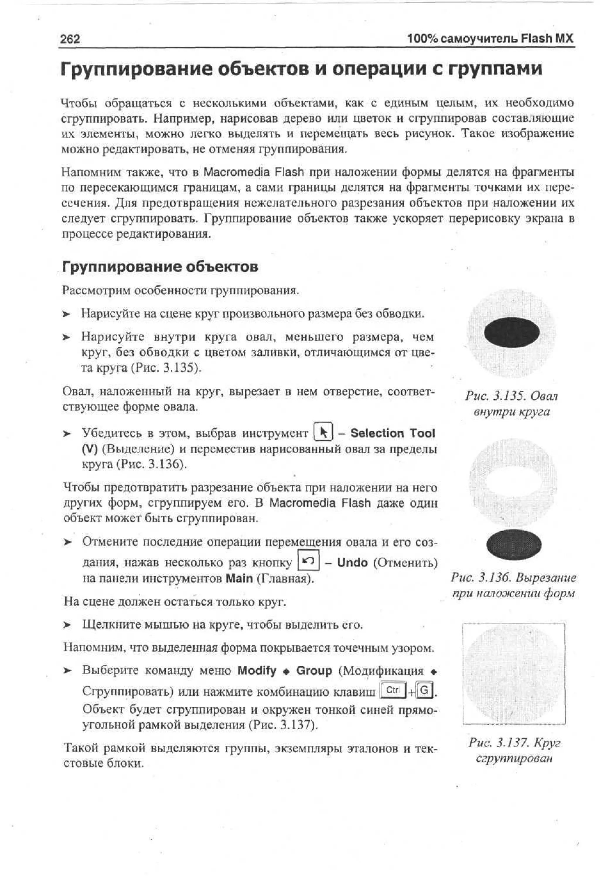 262

100% самоучитель Flash MX

Группирование объектов и операции с группами
Чтобы обращаться с несколькими объектами, как с единым целым, их необходимо
сгруппировать. Например, нарисовав дерево или цветок и сгруппировав составляющие
их элементы, можно легко выделять и перемещать весь рисунок. Такое изображение
можно редактировать, не отменяя группирования.
Напомним также, что в Macromedia Flash при наложении формы делятся на фрагменты
по пересекающимся границам, а сами границы делятся на фрагменты точками их пересечения. Для предотвращения нежелательного разрезания объектов при наложении их
следует сгруппировать. Группирование объектов также ускоряет перерисовку экрана в
процессе редактирования.

Группирование объектов
Рассмотрим особенности группирования.
> Нарисуйте на сцене круг произвольного размера без обводки.
•
> Нарисуйте внутри круга овал, меньшего размера, чем
•
круг, без обводки с цветом заливки, отличающимся от цвета круга (Рис. 3.135).
Овал, наложенный на круг, вырезает в нем отверстие, соответствующее форме овала.

Рис. 3.135. Овал
внутри круга

> Убедитесь в этом, выбрав инструмент [kj - Selection Tool
(V) (Выделение) и переместив нарисованный овал за пределы
круга (Рис. 3.136).
Чтобы предотвратить разрезание объекта при наложении на него
других форм, сгруппируем его. В Macromedia Flash даже один
объект может быть сгруппирован.
> Отмените последние операции перемещения овала и его соз- Undo (Отменить)
дания, нажав несколько раз кнопку
Рис. 3.136. Вырезание
на панели инструментов Main (Главная).
при наложении форм
На сцене должен остаться только круг.
> Щелкните мышью на круге, чтобы выделить его.
Напомним, что выделенная форма покрывается точечным узором.
> Выберите команду меню Modify • Group (Модификация •
Сгруппировать) или нажмите комбинацию клавиш I c t r l 1+1RH
Объект будет сгруппирован и окружен тонкой синей прямоугольной рамкой выделения (Рис. 3.137).
Такой рамкой выделяются группы, экземпляры эталонов и текстовые блоки.

Рис. 3.137. Круг
сгруппирован

 