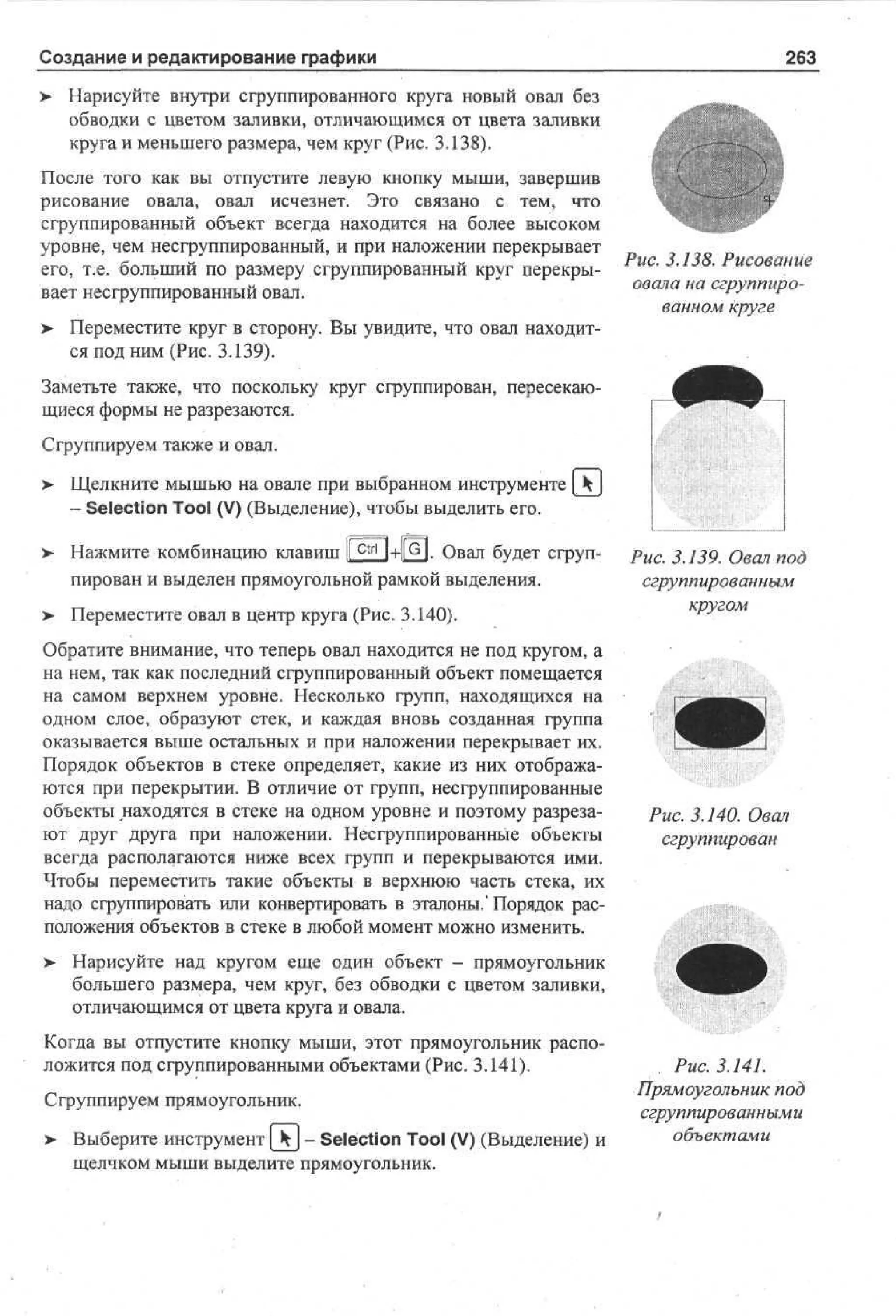 Создание и редактирование графики

263

> Нарисуйте внутри сгруппированного круга новый овал без
обводки с цветом заливки, отличающимся от цвета заливки
круга и меньшего размера, чем круг (Рис. 3.138).
После того как вы отпустите левую кнопку мыши, завершив
рисование овала, овал исчезнет. Это связано с тем, что
сгруппированный объект всегда находится на более высоком
уровне, чем несгруппированный, и при наложении перекрывает
его, т.е. больший по размеру сгруппированный круг перекрывает несгруппированный овал.
>

Рис. 3.138. Рисование
овала на сгруппированном круге

Переместите круг в сторону. Вы увидите, что овал находится под ним (Рис. 3.139).

Заметьте также, что поскольку круг сгруппирован, пересекающиеся формы не разрезаются.
Сгруппируем также и овал.
> Щелкните мышью на овале при выбранном инструменте [ k
- Selection Tool (V) (Выделение), чтобы выделить его.
> Нажмите комбинацию клавиш 1Г^П+1[о1. Овал будет сгруп•
пирован и выделен прямоугольной рамкой выделения.
> Переместите овал в центр круга (Рис. 3.140).
•
Обратите внимание, что теперь овал находится не под кругом, а
на нем, так как последний сгруппированный объект помещается
на самом верхнем уровне. Несколько групп, находящихся на
одном слое, образуют стек, и каждая вновь созданная группа
оказывается выше остальных и при наложении перекрывает их.
Порядок объектов в стеке определяет, какие из них отображаются при перекрытии. В отличие от групп, несгруппированные
объекты находятся в стеке на одном уровне и поэтому разрезают друг друга при наложении. Несгруппированные объекты
всегда располагаются ниже всех групп и перекрываются ими.
Чтобы переместить такие объекты в верхнюю часть стека, их
надо сгруппировать или конвертировать в эталоны.'Порядок расположения объектов в стеке в любой момент можно изменить.
>

Рис. 3.139. Овал под
сгруппированным
кругом

Рис. 3.140. Овал
сгруппирован

Нарисуйте над кругом еще один объект - прямоугольник
большего размера, чем круг, без обводки с цветом заливки,
отличающимся от цвета круга и овала.

Когда вы отпустите кнопку мыши, этот прямоугольник расположится под сгруппированными объектами (Рис. 3.141).
Сгруппируем прямоугольник.
>- Выберите инструмент[_kj- Selection Tool (V) (Выделение) и
щелчком мыши выделите прямоугольник.

Рис. 3.141.
Прямоугольник под
сгруппированными
объектами

 