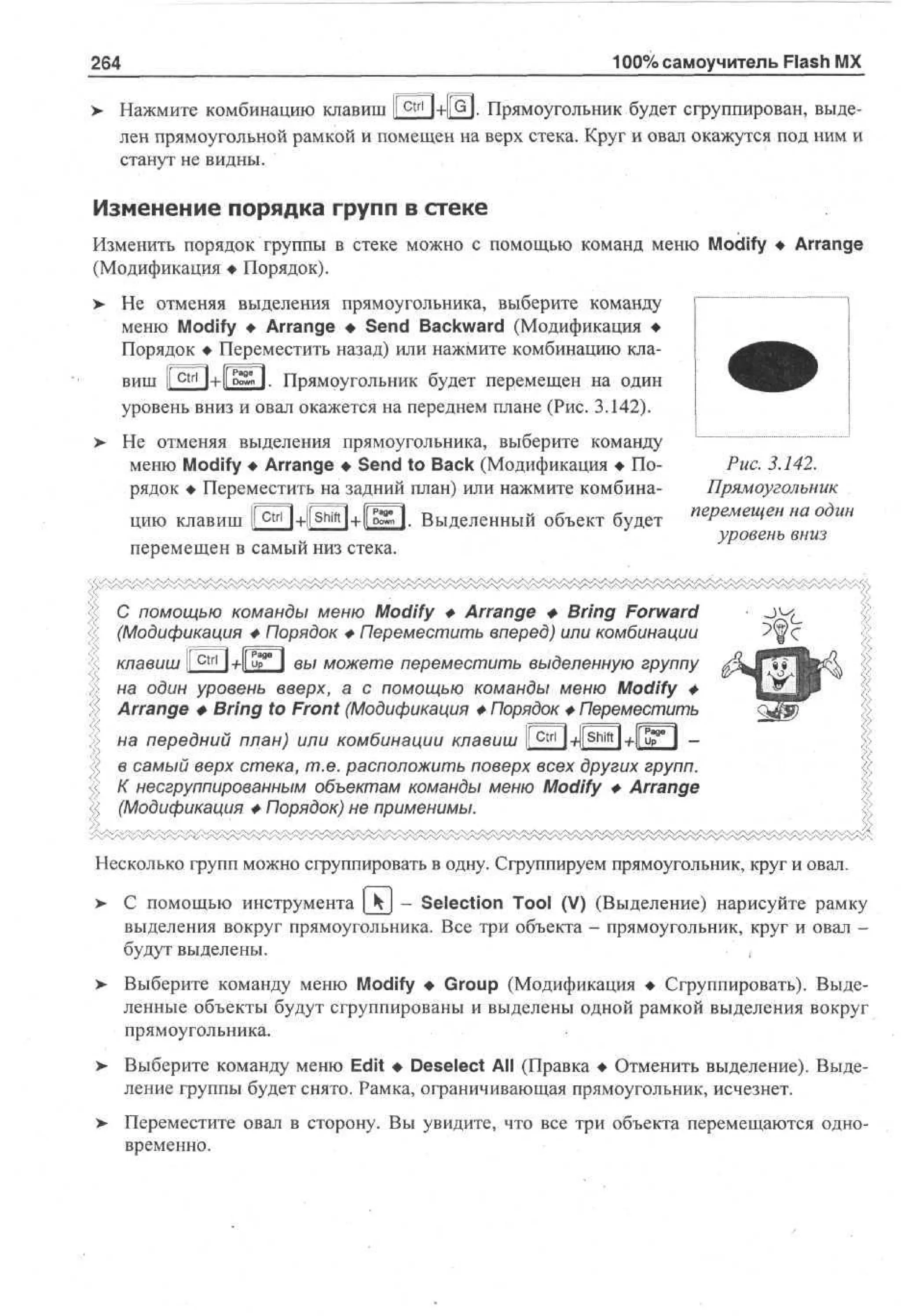 100% самоучитель Flash MX

264
Ctrl

> Нажмите комбинацию клавиш I
•
I +Щ. Прямоугольник будет сфуппирован, выделен прямоугольной рамкой и помещен на верх стека. Круг и овал окажутся под ним и
станут не видны.

Изменение порядка групп в стеке
Изменить порядок группы в стеке можно с помощью команд меню Modify • Arrange
(Модификация • Порядок).
>

Не отменяя выделения прямоугольника, выберите команду
меню Modify • Arrange • Send Backward (Модификация •
Порядок • Переместить назад) или нажмите комбинацию кла[^1+1Г^П. Прямоугольник будет перемещен на один
ВИШ »
)+[[ tx
уровень вниз и овал окажется на переднем плане (Рис. 3.142).
о ш

Не отменяя выделения прямоугольника, выберите команду
меню Modify • Arrange • Send to Back (Модификация • Порядок • Переместить на задний план) или нажмите комбина-

цию клавиш ЕЕМЕЭ+ШО- Выделенный объект будет

Рис. 3.142.
Прямоугольник

™Р*""Чен »а °ди»

перемещен в самый низ стека.

уровень вниз

С помощью команды меню Modify Ф Arrange Ф Bring Forward
(Модификация Ф Порядок Ф Переместить вперед) или комбинации
ГРадГ

I + Up
вы можете переместить выделенную группу
клавиш
на один уровень вверх, а с помощью команды меню Modify ф
Arrange Ф Bring to Front (Модификация Ф Порядок Ф Переместить

на передний план) или комбинации клавиш I c t r l Ы^'М-Лир 9 " I в самый верх стека, т.е. расположить поверх всех других групп.
К несгруппированным объектам команды меню Modify Ф Arrange
(Модификация Ф Порядок) не применимы.
Несколько групп можно сгруппировать в одну. Сгруппируем прямоугольник, круг и овал.
> С помощью инструмента [_Kj - Selection Tool (V) (Выделение) нарисуйте рамку
•
выделения вокруг прямоугольника. Все три объекта - прямоугольник, круг и овал будут выделены.
> Выберите команду меню Modify • Group (Модификация • Сгруппировать). Выделенные объекты будут сгруппированы и выделены одной рамкой выделения вокруг
прямоугольника.
>

Выберите команду меню Edit • Deselect All (Правка • Отменить выделение). Выделение группы будет снято. Рамка, ограничивающая прямоугольник, исчезнет.

>

Переместите овал в сторону. Вы увидите, что все три объекта перемещаются одновременно.

 