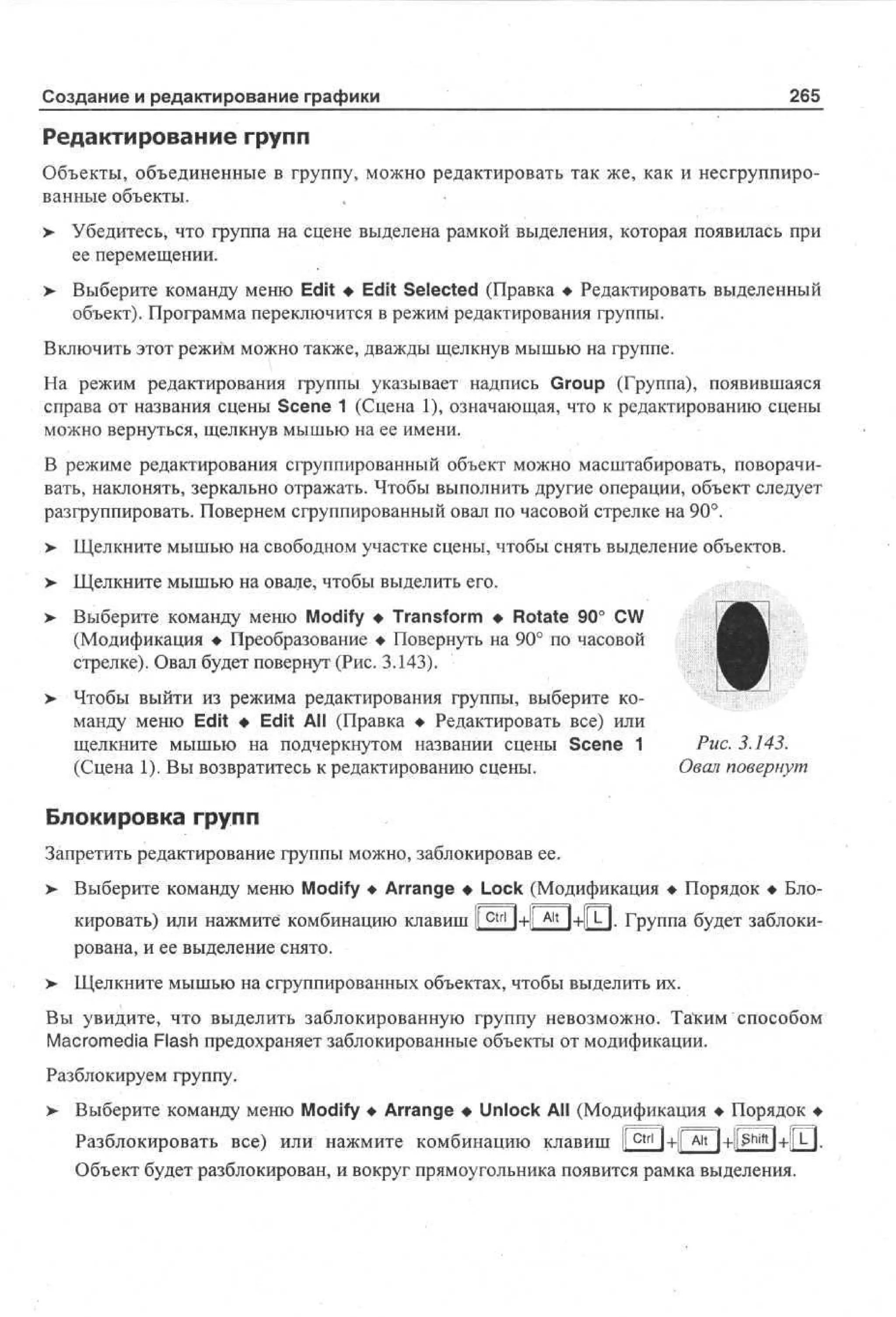 Создание и редактирование графики

265

Редактирование групп
Объекты, объединенные в группу, можно редактировать так же, как и несгруппированные объекты.
,
;
> Убедитесь^ что группа на сцене выделена рамкой выделения, которая появилась при
ее перемещении.
>

Выберите команду меню Edit • Edit Selected (Правка • Редактировать выделенный
объект). Программа переключится в режим редактирования группы.

Включить этот режим можно также, дважды щелкнув мышью на группе.
На режим редактирования группы указывает надпись Group (Группа), появившаяся
справа от названия сцены Scene 1 (Сцена 1), означающая, что к редактированию сцены
можно вернуться, щелкнув мышью на ее имени.
В режиме редактирования сгруппированный объект можно масштабировать, поворачивать, наклонять, зеркально отражать. Чтобы выполнить другие операции, объект следует
разгруппировать. Повернем сгруппированный овал по часовой стрелке на 90°.
>

Щелкните мышью на свободном участке сцены, чтобы снять выделение объектов.

>

Щелкните мышью на овале, чтобы выделить его.

>• Выберите команду меню Modify • Transform • Rotate 90° CW
(Модификация • Преобразование • Повернуть на 90° по часовой
стрелке). Овал будет повернут (Рис. 3.143).
>

Чтобы выйти из режима редактирования группы, выберите команду меню Edit • Edit All (Правка • Редактировать все) или
щелкните мышью на подчеркнутом названии сцены Scene 1
(Сцена 1). Вы возвратитесь к редактированию сцены.

Рис. 3.143.
Овал повернут

Блокировка групп
Запретить редактирование группы можно, заблокировав ее.
> Выберите команду меню Modify • Arrange • Lock (Модификация • Порядок • Блокировать) или нажмите комбинацию клавиш I c t r l l+j A l t 1+IP-]. Группа будет заблокиt
рована, и ее выделение снято.
>

Щелкните мышью на сгруппированных объектах, чтобы выделить их.

Вы увидите, что выделить заблокированную группу невозможно. Та~ким способом
Macromedia Flash предохраняет заблокированные объекты от модификации.
Разблокируем группу.
>

Выберите команду меню Modify • Arrange • Unlock All (Модификация • Порядок •
Разблокировать все) или нажмите комбинацию клавиш Ifctrl
Объект будет разблокирован, и вокруг прямоугольника появится рамка выделения.

 