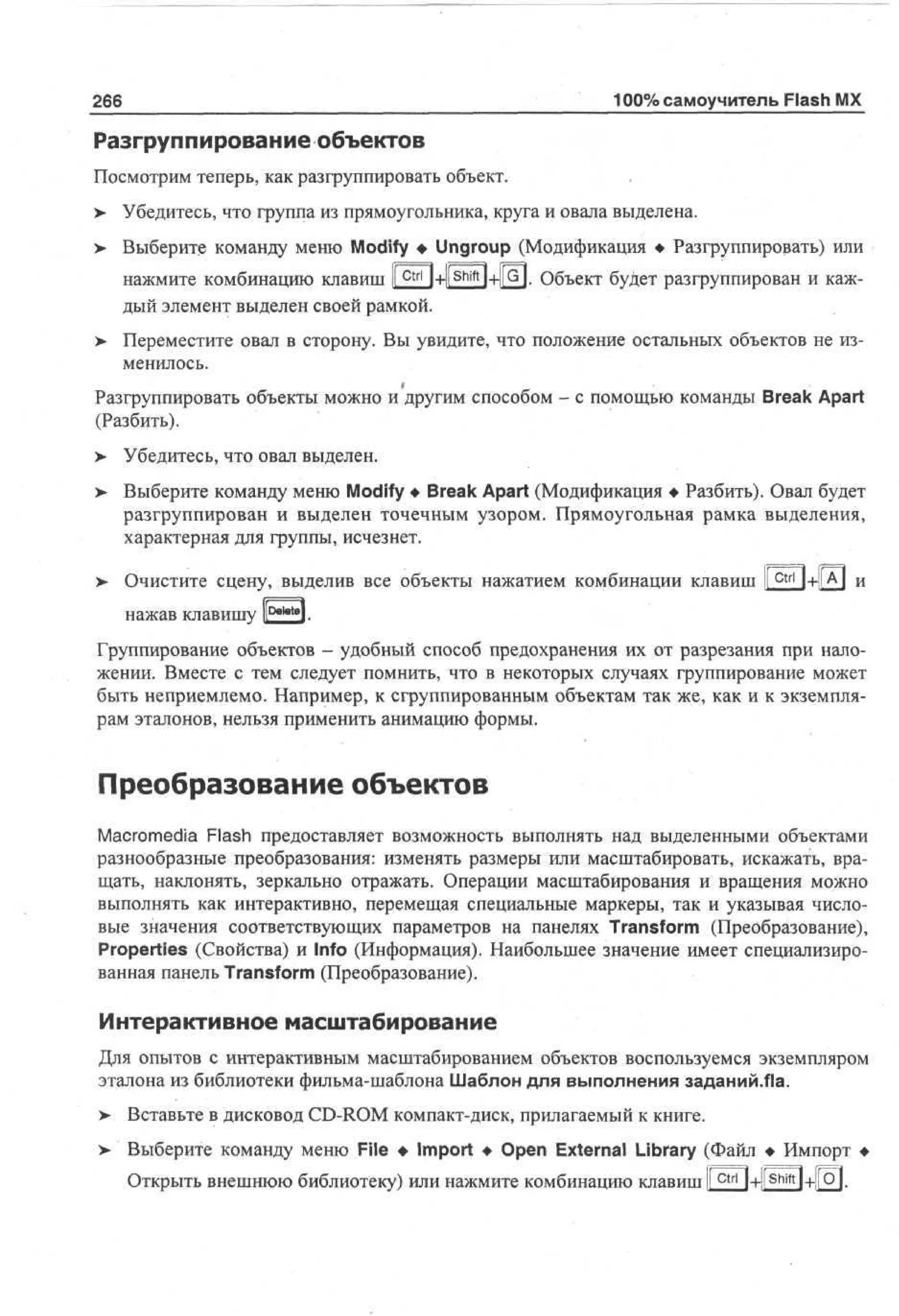 266

100% самоучитель Flash MX

Разгруппирование объектов
Посмотрим теперь, как разгруппировать объект.
>- Убедитесь, что группа из прямоугольника, круга и овала выделена.
> Выберите команду меню Modify • Ungroup (Модификация • Разгруппировать) или
•
нажмите комбинацию клавиш li c t r l l+l^ f t H-l|G|. Объект будет разгруппирован и каждый элемент выделен своей рамкой.
> Переместите овал в сторону. Вы увидите, что положение остальных объектов не из•
менилось.
Разгруппировать объекты можно и другим способом - с помощью команды Break Apart
(Разбить).
у

Убедитесь, что овал выделен.

> Выберите команду меню Modify • Break Apart (Модификация • Разбить). Овал будет
разгруппирован и выделен точечным узором. Прямоугольная рамка выделения,
характерная для группы, исчезнет.
> Очистите сцену, выделив все объекты нажатием комбинации клавиш |ctri| + |[A]
0

и

1

нажав клавишу К *** *].
Группирование объектов - удобный способ предохранения их от разрезания при наложении. Вместе с тем следует помнить, что в некоторых случаях группирование может
быть неприемлемо. Например, к сгруппированным объектам так же, как и к экземплярам эталонов, нельзя применить анимацию формы.

Преобразование объектов
Macromedia Flash предоставляет возможность выполнять над выделенными объектами
разнообразные преобразования: изменять размеры или масштабировать, искажать, вращать, наклонять, зеркально отражать. Операции масштабирования и вращения можно
выполнять как интерактивно, перемещая специальные маркеры, так и указывая числовые значения соответствующих параметров на панелях Transform (Преобразование),
Properties (Свойства) и Info (Информация). Наибольшее значение имеет специализированная панель Transform (Преобразование).

Интерактивное масштабирование
Для опытов с интерактивным масштабированием объектов воспользуемся экземпляром
эталона из библиотеки фильма-шаблона Шаблон для выполнения заданий.Яа.
>- Вставьте в дисковод CD-ROM компакт-диск, прилагаемый к книге.
> Выберите команду меню File • Import • Open External Library (Файл • Импорт •
•
Открыть внешнюю библиотеку) или нажмите комбинацию клавиш Ic t r l l+l S h i f t l+fo|.

 