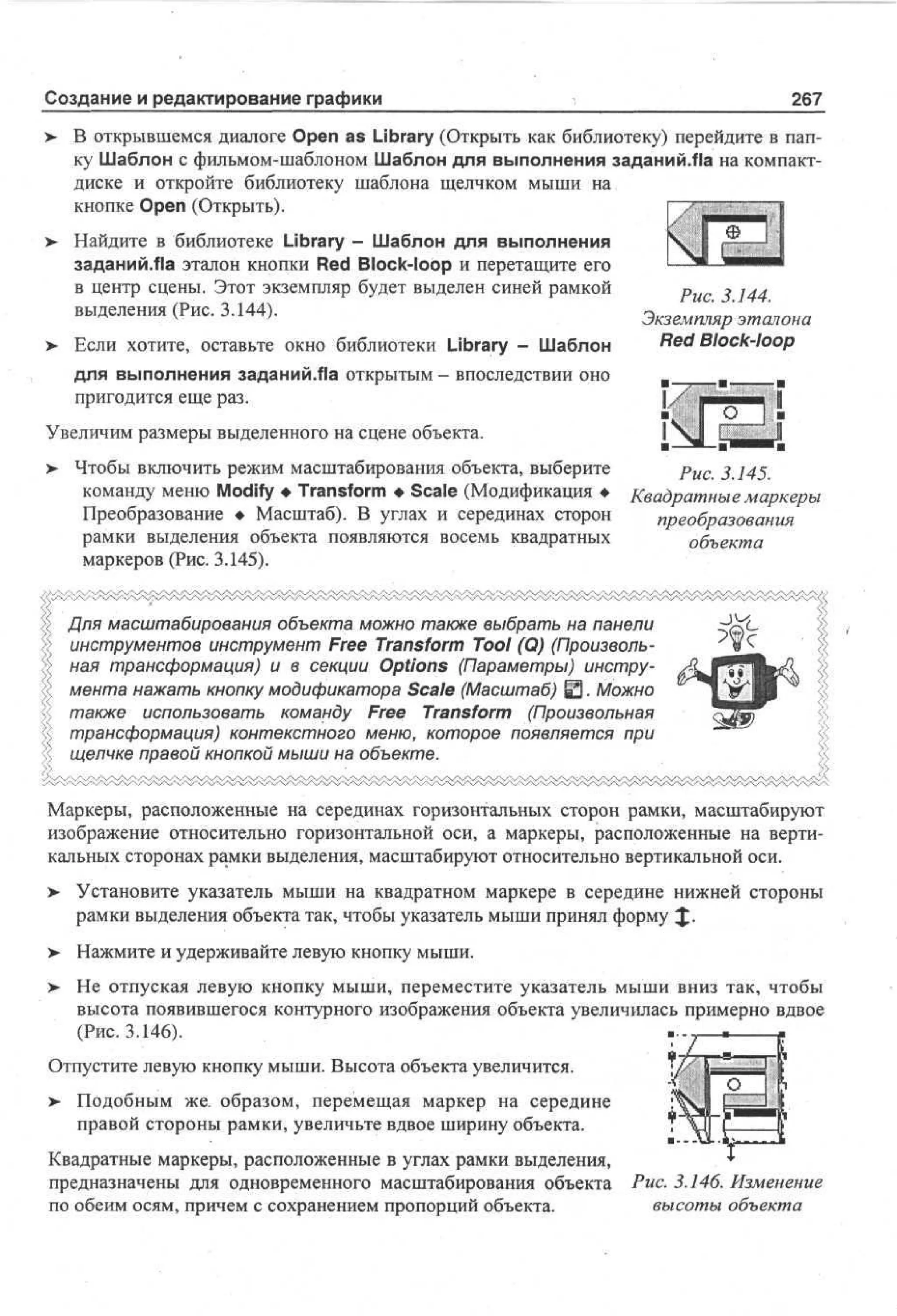 Создание и редактирование графики
>

267

В открывшемся диалоге Open as Library (Открыть как библиотеку) перейдите в папку Шаблон с фильмом-шаблоном Шаблон для выполнения заданий.па на компактдиске и откройте библиотеку шаблона щелчком мыши на
кнопке Open (Открыть).

> Найдите в библиотеке Library - Шаблон для выполнения
заданий.Ла эталон кнопки Red Block-loop и перетащите его
в центр сцены. Этот экземпляр будет выделен синей рамкой
выделения (Рис. 3.144).
> Если хотите, оставьте окно библиотеки Library - Шаблон
•

Рис. 3.144.
Экземпляр эталона
Red Block-loop

для выполнения заданий/На открытым - впоследствии оно
пригодится еще раз.
Увеличим размеры выделенного на сцене объекта.
> Чтобы включить режим масштабирования объекта, выберите
•
Рис. 3.145.
команду меню Modify • Transform • Scale (Модификация • Квадратные маркеры
Преобразование • Масштаб). В углах и серединах сторон
преобразования
рамки выделения объекта появляются восемь квадратных
объекта
маркеров (Рис. 3.145).
Для масштабирования объекта можно также выбрать на панели
инструментов инструмент Free Transform Tool (Q) (Произвольная трансформация) и в секции Options (Параметры) инструмента нажать кнопку модификатора Scale (Масштаб) Ю. Можно
также использовать команду Free Transform (Произвольная
трансформация) контекстного меню, которое появляется при
щелчке правой кнопкой мыши на объекте.
Маркеры, расположенные на серединах горизонтальных сторон рамки, масштабируют
изображение относительно горизонтальной оси, а маркеры, расположенные на вертикальных сторонах рамки выделения, масштабируют относительно вертикальной оси.
> Установите указатель мыши на квадратном маркере в середине нижней стороны
•
рамки выделения объекта так, чтобы указатель мыши принял форму £ .
>- Нажмите и удерживайте левую кнопку мыши.
> Не отпуская левую кнопку мыши, переместите указатель мыши вниз так, чтобы
•
высота появившегося контурного изображения объекта увеличилась примерно вдвое
(Рис. 3.146).
Отпустите левую кнопку мыши. Высота объекта увеличится.
> Подобным же. образом, перемещая маркер на середине
•
правой стороны рамки, увеличьте вдвое ширину объекта.
Квадратные маркеры, расположенные в углах рамки выделения,
предназначены для одновременного масштабирования объекта
по обеим осям, причем с сохранением пропорций объекта.

Рис. 3.146. Изменение
высоты объекта

 