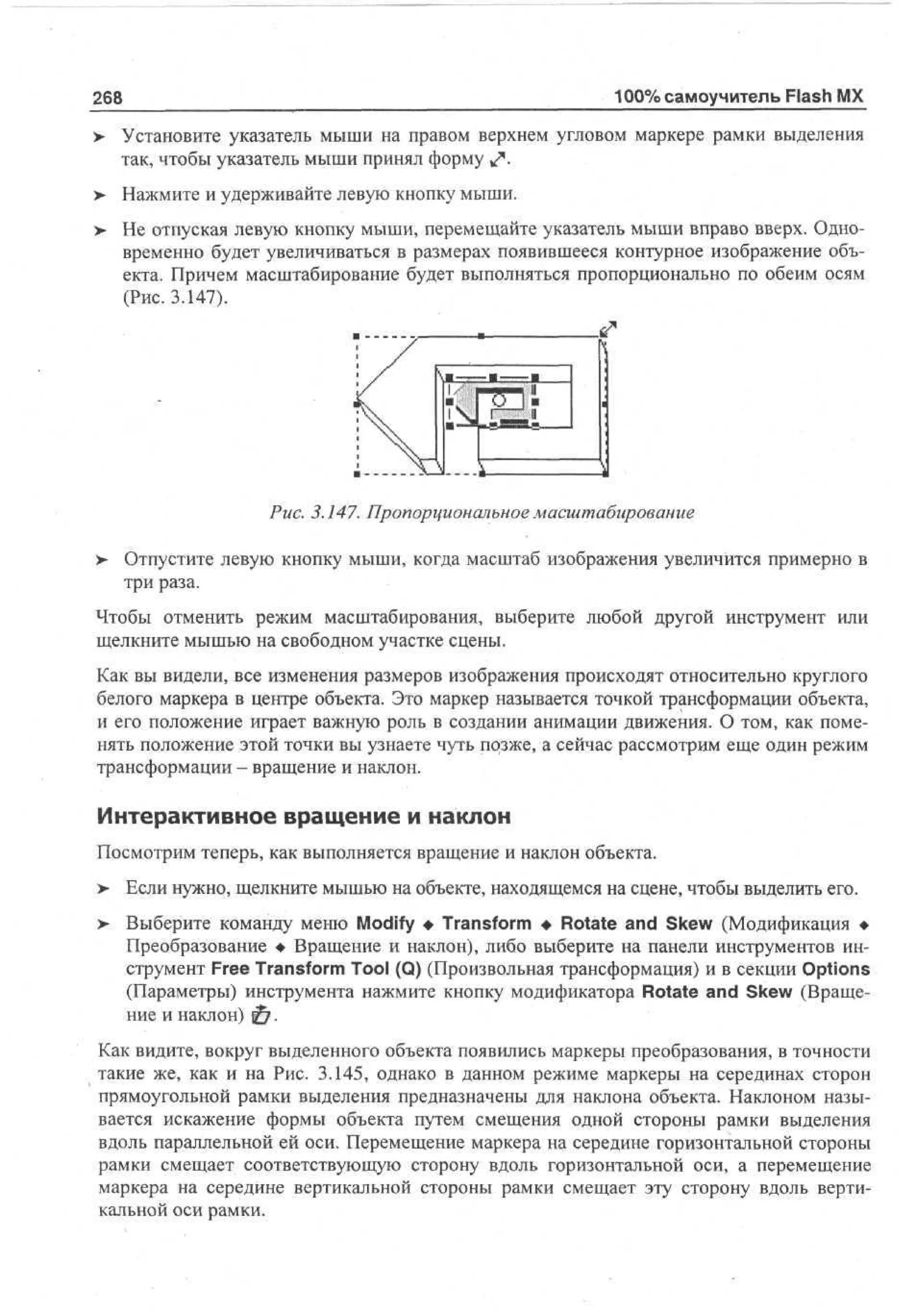 100% самоучитель Flash MX

268

> Установите указатель мыши на правом верхнем угловом маркере рамки выделения
так, чтобы указатель мыши принял форму ^ .
>

Нажмите и удерживайте левую кнопку мыши.

>- Не отпуская левую кнопку мыши, перемещайте указатель мыши вправо вверх. Одновременно будет увеличиваться в размерах появившееся контурное изображение объекта. Причем масштабирование будет выполняться пропорционально по обеим осям
(Рис. 3.147).

Рис. 3.147. Пропорциональное масштабирование
>

Отпустите левую кнопку мыши, когда масштаб изображения увеличится примерно в
три раза.

Чтобы отменить режим масштабирования, выберите любой другой инструмент или
щелкните мышью на свободном участке сцены.
Как вы видели, все изменения размеров изображения происходят относительно круглого
белого маркера в центре объекта. Это маркер называется точкой трансформации объекта,
и его положение играет важную роль в создании анимации движения. О том, как поменять положение этой точки вы узнаете чуть позже, а сейчас рассмотрим еще один режим
трансформации - вращение и наклон.

Интерактивное вращение и наклон
Посмотрим теперь, как выполняется вращение и наклон объекта.
> Если нужно, щелкните мышью на объекте, находящемся на сцене, чтобы выделить его.
•
>

Выберите команду меню Modify • Transform • Rotate and Skew (Модификация •
Преобразование • Вращение и наклон), либо выберите на панели инструментов инструмент Free Transform Tool (Q) (Произвольная трансформация) и в секции Options
(Параметры) инструмента нажмите кнопку модификатора Rotate and Skew (Вращение и наклон) 0 .

Как видите, вокруг выделенного объекта появились маркеры преобразования, в точности
такие же, как и на Рис. 3.145, однако в данном режиме маркеры на серединах сторон
прямоугольной рамки выделения предназначены для наклона объекта. Наклоном называется искажение формы объекта путем смещения одной стороны рамки выделения
вдоль параллельной ей оси. Перемещение маркера на середине горизонтальной стороны
рамки смещает соответствующую сторону вдоль горизонтальной оси, а перемещение
маркера на середине вертикальной стороны рамки смещает эту сторону вдоль вертикальной оси рамки.

 