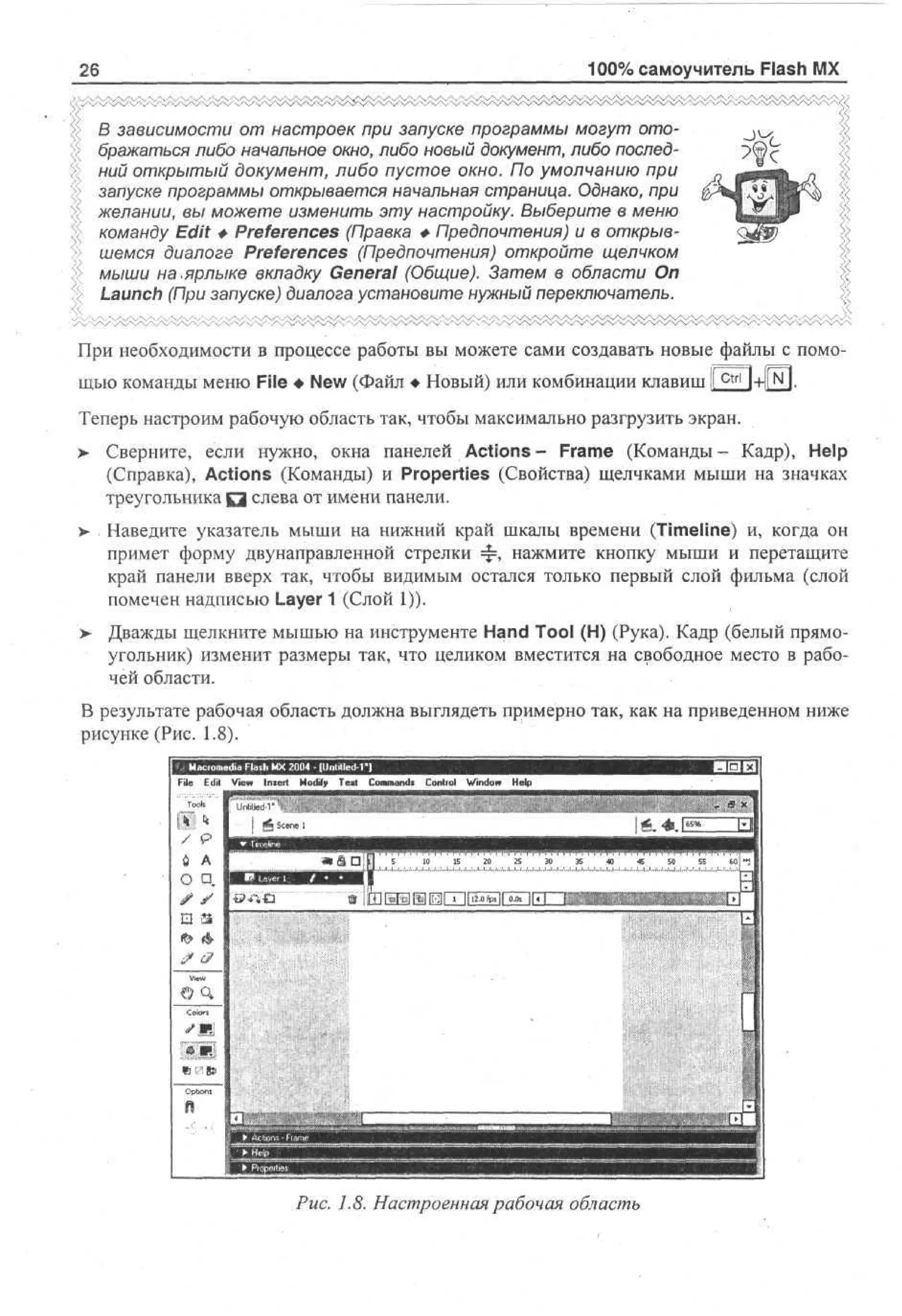 100% самоучитель Flash MX

26

В зависимости от настроек при запуске программы могут отображаться либо начальное окно, либо новый документ, либо последний открытый документ, либо пустое окно. По умолчанию при
запуске программы открывается начальная страница. Однако, при
желании, вы можете изменить эту настройку. Выберите в меню
команду Edit Ф Preferences (Правка Ф Предпочтения) и в открывшемся диалоге Preferences (Предпочтения) откройте щелчком
мыши на .ярлыке вкладку General (Общие). Затем в области On
Launch (При запуске) диалога установите нужный переключатель.
При необходимости в процессе работы вы можете сами создавать новые файлы с помощью команды меню File • New (Файл • Новый) или комбинации клавиш jctri | + | N J .
Теперь настроим рабочую область так, чтобы максимально разгрузить экран.
>

Сверните, если нужно, окна панелей Actions- Frame (Команды- Кадр), Help
(Справка), Actions (Команды) и Properties (Свойства) щелчками мыши на значках
треугольника Q слева от имени панели.

> Наведите указатель мыши на нижний край шкалы времени (Timeline) и, когда он
•
примет форму двунаправленной стрелки = > нажмите кнопку мыши и перетащите
р
край панели вверх так, чтобы видимым остался только первый слой фильма (слой
помечен надписью Layer 1 (Слой 1)).
>

Дважды щелкните мышью на инструменте Hand Tool (H) (Рука). Кадр (белый прямоугольник) изменит размеры так, что целиком вместится на свободное место в рабочей области.

В результате рабочая область должна выглядеть примерно так, как на приведенном ниже
рисунке (Рис. 1.8).
• F l a s h MX 2 0 0 4 • III m u l e d - П

File

Edit

/

A

Imert

Modify

Text

Command!

Control

Window

Help

16.*.

9

6

View

S

10

15

20

25

30

X

40

45

О q.
• •
И 3

•Ж

Рис. 1.8. Настроенная рабочая область

SO

55

toj

 