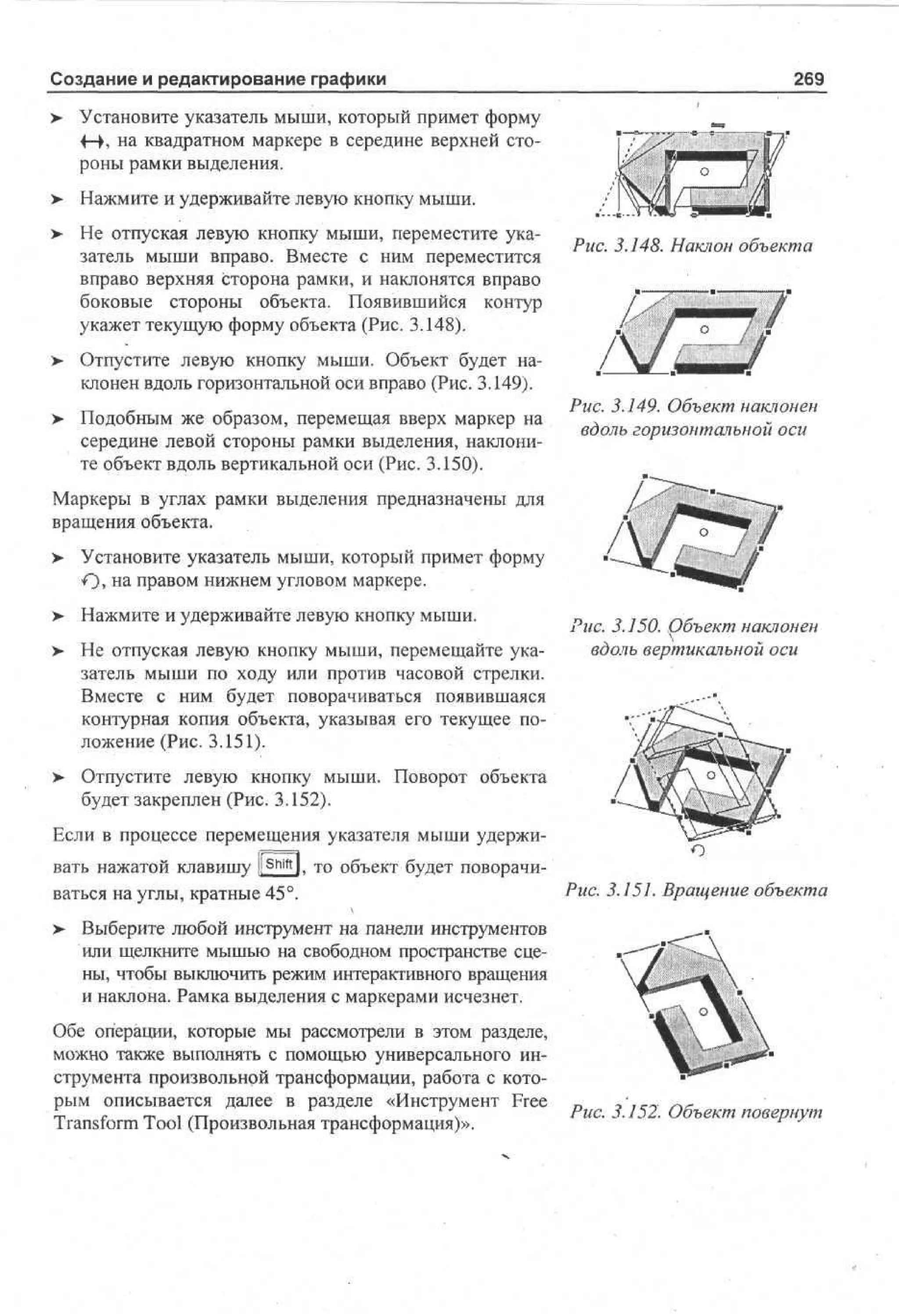 Создание и редактирование графики

269

> Установите указатель мыши, который примет форму
4-h на квадратном маркере в середине верхней стороны рамки выделения.
>

Нажмите и удерживайте левую кнопку мыши.

> Не отпуская левую кнопку мыши, переместите ука•
затель мыши вправо. Вместе с ним переместится
вправо верхняя сторона рамки, и наклонятся вправо
боковые стороны объекта. Появившийся контур
укажет текущую форму объекта (Рис. 3.148).
>

Рис. 3.148. Наклон объекта

Отпустите левую кнопку мыши. Объект будет наклонен вдоль горизонтальной оси вправо (Рис. 3.149).

> Подобным же образом, перемещая вверх маркер на
середине левой стороны рамки выделения, наклоните объект вдоль вертикальной оси (Рис. 3.150).

Рис. 3.149. Объект наклонен
вдоль горизонтальной оси

Маркеры в углах рамки выделения предназначены для
вращения объекта.
> Установите указатель мыши, который примет форму
О> на правом нижнем угловом маркере.
> Нажмите и удерживайте левую кнопку мыши.
•
> Не отпуская левую кнопку мыши, перемещайте ука•
затель мыши по ходу или против часовой стрелки.
Вместе с ним будет поворачиваться появившаяся
контурная копия объекта, указывая его текущее положение (Рис. 3.151).
>

Рис. 3.150. Объект наклонен
вдоль вертикальной оси

Отпустите левую кнопку мыши. Поворот объекта
будет закреплен (Рис. 3.152).

Если в процессе перемещения указателя мыши удерживать нажатой клавишу ][ Shift l, то объект будет поворачиваться на углы, кратные 45°.

Рис. 3.151. Вращение объекта

> Выберите любой инструмент на панели инструментов
или щелкните мышью на свободном пространстве сцены, чтобы выключить режим интерактивного вращения
и наклона. Рамка выделения с маркерами исчезнет.
Обе операции, которые мы рассмотрели в этом разделе,
можно также выполнять с помощью универсального инструмента произвольной трансформации, работа с которым описывается далее в разделе «Инструмент Free
Transform Tool (Произвольная трансформация)».

Рис. 3.152. Объект повернут

 